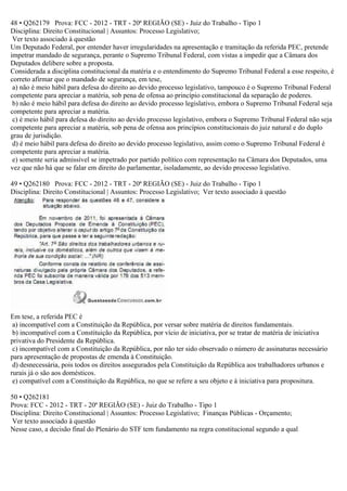 48 • Q262179 Prova: FCC - 2012 - TRT - 20ª REGIÃO (SE) - Juiz do Trabalho - Tipo 1
Disciplina: Direito Constitucional | Assuntos: Processo Legislativo;
Ver texto associado à questão
Um Deputado Federal, por entender haver irregularidades na apresentação e tramitação da referida PEC, pretende
impetrar mandado de segurança, perante o Supremo Tribunal Federal, com vistas a impedir que a Câmara dos
Deputados delibere sobre a proposta.
Considerada a disciplina constitucional da matéria e o entendimento do Supremo Tribunal Federal a esse respeito, é
correto afirmar que o mandado de segurança, em tese,
a) não é meio hábil para defesa do direito ao devido processo legislativo, tampouco é o Supremo Tribunal Federal
competente para apreciar a matéria, sob pena de ofensa ao princípio constitucional da separação de poderes.
b) não é meio hábil para defesa do direito ao devido processo legislativo, embora o Supremo Tribunal Federal seja
competente para apreciar a matéria.
c) é meio hábil para defesa do direito ao devido processo legislativo, embora o Supremo Tribunal Federal não seja
competente para apreciar a matéria, sob pena de ofensa aos princípios constitucionais do juiz natural e do duplo
grau de jurisdição.
d) é meio hábil para defesa do direito ao devido processo legislativo, assim como o Supremo Tribunal Federal é
competente para apreciar a matéria.
e) somente seria admissível se impetrado por partido político com representação na Câmara dos Deputados, uma
vez que não há que se falar em direito do parlamentar, isoladamente, ao devido processo legislativo.
49 • Q262180 Prova: FCC - 2012 - TRT - 20ª REGIÃO (SE) - Juiz do Trabalho - Tipo 1
Disciplina: Direito Constitucional | Assuntos: Processo Legislativo; Ver texto associado à questão
Em tese, a referida PEC é
a) incompatível com a Constituição da República, por versar sobre matéria de direitos fundamentais.
b) incompatível com a Constituição da República, por vício de iniciativa, por se tratar de matéria de iniciativa
privativa do Presidente da República.
c) incompatível com a Constituição da República, por não ter sido observado o número de assinaturas necessário
para apresentação de propostas de emenda à Constituição.
d) desnecessária, pois todos os direitos assegurados pela Constituição da República aos trabalhadores urbanos e
rurais já o são aos domésticos.
e) compatível com a Constituição da República, no que se refere a seu objeto e à iniciativa para propositura.
50 • Q262181
Prova: FCC - 2012 - TRT - 20ª REGIÃO (SE) - Juiz do Trabalho - Tipo 1
Disciplina: Direito Constitucional | Assuntos: Processo Legislativo; Finanças Públicas - Orçamento;
Ver texto associado à questão
Nesse caso, a decisão final do Plenário do STF tem fundamento na regra constitucional segundo a qual
 