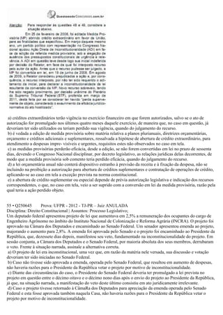 a) créditos extraordinários terão vigência no exercício financeiro em que forem autorizados, salvo se o ato de
autorização for promulgado nos últimos quatro meses daquele exercício, de maneira que, no caso em questão, já
deveriam ter sido utilizados ou teriam perdido sua vigência, quando do julgamento do recurso.
b) é vedada a edição de medida provisória sobre matéria relativa a planos plurianuais, diretrizes orçamentárias,
orçamento e créditos adicionais e suplementares, ressalvada a hipótese de abertura de crédito extraordinário, para
atendimento a despesas impre- visíveis e urgentes, requisitos estes não observados no caso em tela.
c) as medidas provisórias perderão eficácia, desde a edição, se não forem convertidas em lei no prazo de sessenta
dias, devendo o Congresso Nacional disciplinar, por decreto legislativo, as relações jurídicas delas decorrentes, de
modo que a medida provisória sob comento teria perdido eficácia, quando do julgamento do recurso.
d) a lei orçamentária anual não conterá dispositivo estranho à previsão da receita e à fixação da despesa, não se
incluindo na proibição a autorização para abertura de créditos suplementares e contratação de operações de crédito,
aplicando-se ao caso em tela a exceção prevista na norma constitucional.
e) a abertura de crédito suplementar ou especial depende de prévia autorização legislativa e indicação dos recursos
correspondentes, o que, no caso em tela, veio a ser suprido com a conversão em lei da medida provisória, razão pela
qual teria a ação perdido objeto.
55 • Q250645 Prova: UFPR - 2012 - TJ-PR – Juiz ANULADA
Disciplina: Direito Constitucional | Assuntos: Processo Legislativo;
Um deputado federal apresentou projeto de lei que aumentava em 2,5% a remuneração dos ocupantes do cargo de
Engenheiro Agrônomo no âmbito do Instituto Nacional de Colonização e Reforma Agrária (INCRA). O projeto foi
aprovado na Câmara dos Deputados e encaminhado ao Senado Federal. Um senador apresentou emenda ao projeto,
majorando o aumento para 2,8%. A emenda foi aprovada pelo Senado e o projeto foi encaminhado ao Presidente da
República, que, dezessete dias depois, manifestou seu veto, fundamentado na inconstitucionalidade do projeto. Em
sessão conjunta, a Câmara dos Deputados e o Senado Federal, por maioria absoluta dos seus membros, derrubaram
o veto. Frente à situação narrada, assinale a alternativa correta.
a) O projeto de lei era inconstitucional, uma vez que, em razão da matéria nele versada, sua discussão e votação
deveriam ter sido iniciadas no Senado Federal.
b) Caso não tivesse sido aprovada a emenda, operada pelo Senado Federal, que resultou em aumento de despesas,
não haveria razões para o Presidente da República vetar o projeto por motivo de inconstitucionalidade.
c) Diante das circunstâncias do caso, o Presidente do Senado Federal deveria ter promulgado a lei prevista no
projeto em questão entre o décimo oitavo e o décimo nono dias após o envio do projeto ao Presidente da República,
já que, na situação narrada, a manifestação do veto deste último consistiu em ato juridicamente irrelevante.
d) Caso o projeto tivesse retornado à CâmaRa dos Deputados para apreciação da emenda operada pelo Senado
Federal e esta fosse aprovada também naquela Casa, não haveria razões para o Presidente da República vetar o
projeto por motivo de inconstitucionalidade.
 