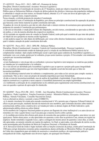 57 • Q255235 Prova: FCC - 2012 - MPE-AP - Promotor de Justiça
Disciplina: Direito Constitucional | Assuntos: Processo Legislativo;
Proposta de emenda à Constituição de iniciativa de 27 Senadores, tendo por objetivo transferir do Ministério
Público para as Defensorias Públicas a função de defesa judicial dos direitos e interesses das populações indígenas,
é submetida à votação em dois turnos, no Senado Federal, obtendo 52 e 47 votos em favor da aprovação, em
primeiro e segundo turno, respectivamente.
Nessa situação, a referida proposta de emenda à Constituição
a) é incompatível com a Constituição da República, por ofensa ao princípio constitucional da separação de poderes,
que funciona como limite material ao poder constituinte derivado.
b) padece de vício de iniciativa, por não ter sido observado o número mínimo de assinaturas para apresentação de
propostas de emenda à Constituição por parlamentares.
c) deverá ser discutida e votada pela Câmara dos Deputados, em dois turnos, considerando-se aprovada se obtiver,
em ambos, o voto da maioria absoluta dos respectivos membros.
d) foi rejeitada em segundo turno de votação no Senado Federal, razão pela qual a matéria de que trata não poderá
ser objeto de nova proposta na mesma sessão legislativa.
e) não poderia sequer ter sido objeto de deliberação, por versar sobre direitos fundamentais, matéria em relação à
qual é vedada a atuação do poder constituinte derivado.
58 • Q253793 Prova: FCC - 2012 - DPE-PR - Defensor Público
Disciplina: Direito Constitucional | Assuntos: Controle de Constitucionalidade; Processo Legislativo;
A constituição de determinado estado da federação prevê a criação de sua Defensoria Pública através de lei
complementar estadual. Após ampla mobilização social e aprovação quase unânime da Assembleia Legislativa, a
instituição vem a ser criada, porém por lei ordinária, já que assim tramitou o projeto. O Governador veta totalmente
o projeto por inconstitucionalidade.
Nesse caso,
a) tem fundamento o veto já que não se confundem o processo legislativo nem tampouco as matérias que podem
ser tratadas por lei complementar e lei ordinária.
b) o veto deverá ser derrubado pela Assembleia Legislativa que ao aprovar o projeto pela quase integralidade
de seus membros demonstrou que tem total legitimidade e respaldo social não havendo que se falar em
inconstitucionalidade.
c) não há diferença material entre lei ordinária e complementar, pois todas as leis servem para comple- mentar a
constituição. Não se deve vetar um projeto de tamanha importância por mera formalidade.
d) não se trata de inconstitucionalidade, mas de análise de legalidade e legitimidade. O que diferencia as duas
espécies normativas é o quórum e nesse aspecto a Assembleia demonstrou sua ampla legitimidade.
e) é indiferente a utilização de lei complementar ou lei ordinária para regulamentar uma norma constitucional e no
caso em questão o quórum de aprovação foi obedecido.
59 • Q249987 Prova: PUC-PR - 2012 - TJ-MS – Juiz Disciplina: Direito Constitucional | Assuntos: Processo
Legislativo; Poder Legislativo; Funções Essenciais à justiça – Ministério Público, Advocacia e Defensoria
Pública; Súmula Vinculante; Conselho Nacional de Justiça;
Leia as alternativas abaixo e assinale a única CORRETA:
a) A súmula vinculante foi criada pela emenda constitucional nº 45 e permite que o Supremo Tribunal Federal, de
ofício ou por provocação, mediante decisão da maioria de seus membros, após reiteradas decisões sobre matéria
constitucional, defina como a matéria deve ser tratada por todos os demais órgãos do Poder Judiciário e pela
administração pública direta na esfera federal.
b) Os membros do Congresso Nacional podem ser presos em flagrante de crime inafiançável e os autos devem ser
remetidos em vinte e quatro horas à sua Casa para que a maioria resolva sobre a prisão.
c) As medidas provisórias têm eficácia pelo prazo de sessenta dias que podem ser prorrogados, uma única vez, por
igual prazo. Dentro deste prazo, se não apreciadas em quarenta e cinco dias na primeira Casa, entram em regime de
urgência. Sendo remetidas à segunda Casa e, após a contagem do mesmo prazo de quarenta e cinco dias, se ainda
não apreciadas, novamente entrarão em regime de urgência. Ao final, se aprovadas, com alteração de mérito ou não,
serão promulgadas pelo Presidente da Mesa do Congresso Nacional, o Presidente do Senado.
d) A Advocacia Geral da União é órgão incluído entre as funções essenciais da justiça, criado pela Constituição de
1988 para corrigir distorções existentes pelas competências dantes atribuídas ao Ministério Público. Os advogados
da União têm competência para atividades de assessoria e consultoria jurídica e de representação judicial e
extrajudicial da União, englobando seus diversos órgãos, em quaisquer dos Poderes.
 