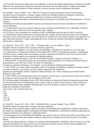 e) O Conselho Nacional de Justiça tem como atribuições o controle da atuação administrativa e financeira do Poder
Judiciário e do cumprimento dos deveres funcionais dos juízes, mas não pode receber e conhecer reclamações
contra as serventias auxiliares do Poder Judiciário, exceto se for para exercer competência disciplinar.
60 • Q249565 Prova: CESPE - 2012 - MPE-PI - Promotor de Justiça Disciplina: Direito Constitucional |
Assuntos: Processo Legislativo; Assinale a opção correta com referência a processo legislativo, controle de
constitucionalidade, direitos e garantias fundamentais e funções essenciais da justiça.
a) Entre os chamados princípios constitucionais sensíveis incluem-se o da função social da propriedade e o da livre
iniciativa.
b) Medida provisória que seja rejeitada ou perca sua eficácia por decurso de prazo não poderá ser reeditada na
mesma legislatura.
c) A lei que alterar o processo eleitoral entrará em vigor na data de sua publicação, não se aplicando, contudo, à
eleição que ocorra no prazo de até um ano da data de sua vigência.
d) A CF prevê, entre as garantias dos membros do MP, a estabilidade após três anos de efetivo exercício.
e) A proposta de emenda constitucional será aprovada, após votação em dois turnos em cada casa do Congresso
Nacional, se obtiver três quintos dos votos dos respectivos membros em cada votação, ficando a casa legislativa na
qual tenha sido concluída a votação encarregada de enviar o projeto de emenda ao presidente da República, que,
aquiescendo, o sancionará.
61 • Q249319 Prova: FCC - 2012 - TRT - 11ª Região (AM) - Juiz do Trabalho - Tipo 5
Disciplina: Direito Constitucional | Assuntos: Processo Legislativo;
Conforme notícia divulgada no sítio da Câmara dos Deputados, o Plenário da Casa aprovou, em 22 de maio,
“em segundo turno, a Proposta de Emenda à Constituição (PEC) 438/01, do Senado, que permite a expropriação
de imóveis rurais e urbanos onde a fiscalização encontrar exploração de trabalho escravo. Esses imóveis serão
destinados à reforma agrária ou a programas de habitação popular.
A proposta é oriunda do Senado e, como foi modificada na Câmara, volta para exame dos senadores. (...)
A votação da PEC só foi possível depois de um acordo dos líderes partidários, em reunião na tarde desta terça. A
proposta passou com 360 votos a favor, 29 contra e 25 abstenções.”
Considere as seguintes afirmações a esse respeito, à luz da disciplina constitucional da matéria:
I. A PEC 438/01 versa sobre matéria em relação à qual a Constituição da República estabelece um limite material
ao poder de reforma, o que poderia, em tese, ensejar a impetração de mandado de
segurança por parlamentar, perante o Supremo Tribunal Federal, com vistas a impedir que o Senado Federal
deliberasse sobre a PEC.
II. A PEC 438/01 foi considerada aprovada por ter atingido, em dois turnos, o quorum de três quintos dos membros
do Congresso Nacional, previsto na Constituição, para esse fim.
III. Está equivocada a informação de que a PEC deverá retornar ao Senado, em função de alterações promovidas
em seu texto pela Câmara dos Deputados, uma vez que a regra de retorno à Casa em que se inicia o trâmite da
proposição legislativa após mudanças efetuadas pela Casa revisora aplica-se apenas a projetos de lei, e não a
propostas de emenda à Constituição.
Está correto o que se afirma apenas em
a) I.
b) II.
c) III.
d) I e II.
e) I e III.
63 • Q248792 Prova: FCC - 2012 - TRT - 4ª REGIÃO (RS) - Juiz do Trabalho - Prova TIPO 4
Disciplina: Direito Constitucional | Assuntos: Processo Legislativo;
Medida provisória tendo por objeto a abertura de crédito extraordinário para atendimento a despesas decorrentes
de situação de calamidade pública é editada pelo Presidente da República e submetida de imediato à apreciação do
Congresso Nacional. Nessa hipótese, a medida provisória
a) é incompatível com a Constituição da República, que somente autoriza a abertura de crédito extraordinário, por
meio de medida provisória, para atender a despesas imprevisíveis e urgentes decorrentes de guerra ou comoção
interna.
b) deverá ser objeto de parecer, emitido por comissão mista de Deputados e Senadores, antes do exame, em sessão
separada, pelo plenário de cada uma das casas do Congresso Nacional, fase esta de observância obrigatória no
processo de conversão das medidas provisórias em lei.
 