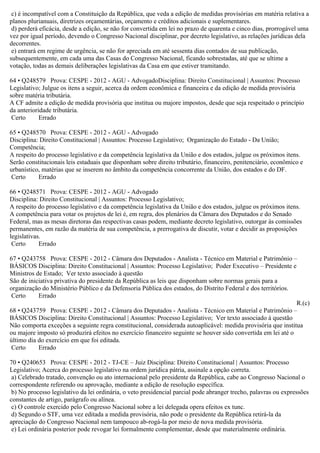 c) é incompatível com a Constituição da República, que veda a edição de medidas provisórias em matéria relativa a
planos plurianuais, diretrizes orçamentárias, orçamento e créditos adicionais e suplementares.
d) perderá eficácia, desde a edição, se não for convertida em lei no prazo de quarenta e cinco dias, prorrogável uma
vez por igual período, devendo o Congresso Nacional disciplinar, por decreto legislativo, as relações jurídicas dela
decorrentes.
e) entrará em regime de urgência, se não for apreciada em até sessenta dias contados de sua publicação,
subsequentemente, em cada uma das Casas do Congresso Nacional, ficando sobrestadas, até que se ultime a
votação, todas as demais deliberações legislativas da Casa em que estiver tramitando.
64 • Q248579 Prova: CESPE - 2012 - AGU - AdvogadoDisciplina: Direito Constitucional | Assuntos: Processo
Legislativo; Julgue os itens a seguir, acerca da ordem econômica e financeira e da edição de medida provisória
sobre matéria tributária.
A CF admite a edição de medida provisória que institua ou majore impostos, desde que seja respeitado o princípio
da anterioridade tributária.
Certo Errado
65 • Q248570 Prova: CESPE - 2012 - AGU - Advogado
Disciplina: Direito Constitucional | Assuntos: Processo Legislativo; Organização do Estado - Da União;
Competência;
A respeito do processo legislativo e da competência legislativa da União e dos estados, julgue os próximos itens.
Serão constitucionais leis estaduais que disponham sobre direito tributário, financeiro, penitenciário, econômico e
urbanístico, matérias que se inserem no âmbito da competência concorrente da União, dos estados e do DF.
Certo Errado
66 • Q248571 Prova: CESPE - 2012 - AGU - Advogado
Disciplina: Direito Constitucional | Assuntos: Processo Legislativo;
A respeito do processo legislativo e da competência legislativa da União e dos estados, julgue os próximos itens.
A competência para votar os projetos de lei é, em regra, dos plenários da Câmara dos Deputados e do Senado
Federal, mas as mesas diretoras das respectivas casas podem, mediante decreto legislativo, outorgar às comissões
permanentes, em razão da matéria de sua competência, a prerrogativa de discutir, votar e decidir as proposições
legislativas.
Certo Errado
67 • Q243758 Prova: CESPE - 2012 - Câmara dos Deputados - Analista - Técnico em Material e Patrimônio –
BÁSICOS Disciplina: Direito Constitucional | Assuntos: Processo Legislativo; Poder Executivo – Presidente e
Ministros de Estado; Ver texto associado à questão
São de iniciativa privativa do presidente da República as leis que disponham sobre normas gerais para a
organização do Ministério Público e da Defensoria Pública dos estados, do Distrito Federal e dos territórios.
Certo Errado
R.(c)
68 • Q243759 Prova: CESPE - 2012 - Câmara dos Deputados - Analista - Técnico em Material e Patrimônio –
BÁSICOS Disciplina: Direito Constitucional | Assuntos: Processo Legislativo; Ver texto associado à questão
Não comporta exceções a seguinte regra constitucional, considerada autoaplicável: medida provisória que institua
ou majore imposto só produzirá efeitos no exercício financeiro seguinte se houver sido convertida em lei até o
último dia do exercício em que foi editada.
Certo Errado
70 • Q240653 Prova: CESPE - 2012 - TJ-CE – Juiz Disciplina: Direito Constitucional | Assuntos: Processo
Legislativo; Acerca do processo legislativo na ordem jurídica pátria, assinale a opção correta.
a) Celebrado tratado, convenção ou ato internacional pelo presidente da República, cabe ao Congresso Nacional o
correspondente referendo ou aprovação, mediante a edição de resolução específica.
b) No processo legislativo da lei ordinária, o veto presidencial parcial pode abranger trecho, palavras ou expressões
constantes de artigo, parágrafo ou alínea.
c) O controle exercido pelo Congresso Nacional sobre a lei delegada opera efeitos ex tunc.
d) Segundo o STF, uma vez editada a medida provisória, não pode o presidente da República retirá-la da
apreciação do Congresso Nacional nem tampouco ab-rogá-la por meio de nova medida provisória.
e) Lei ordinária posterior pode revogar lei formalmente complementar, desde que materialmente ordinária.
 