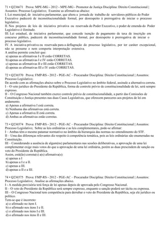 71 • Q236671 Prova: MPE-MG - 2012 - MPE-MG - Promotor de Justiça Disciplina: Direito Constitucional |
Assuntos: Processo Legislativo; Examine as afirmativas abaixo:
I. Lei municipal, de iniciativa parlamentar, que altera a jornada de trabalho de servidores públicos do Poder
Executivo padecerá de inconstitucionalidade formal, por desrespeito à prerrogativa de iniciar o processo
legislativo.
II. Nos projetos de leis de iniciativa privativa ou reservada do Poder Executivo, o poder de emenda do Poder
Legislativo é ilimitado.
III. Lei estadual, de iniciativa parlamentar, que concede isenção de pagamento de taxa de inscrição em
concurso público, padecerá de inconstitucionalidade formal, por desrespeito à prerrogativa de iniciar o
processo legislativo.
IV. A iniciativa privativa ou reservada para a deflagração do processo legislativo, por ter caráter excepcional,
não se presume e nem comporta interpretação extensiva.
A análise permite concluir que:
a) apenas as afirmativas I e II estão CORRETAS.
b) apenas as afirmativas I e IV estão CORRETAS.
c) apenas as afirmativas II e III estão CORRETAS.
d) apenas as afirmativas III e IV estão CORRETAS.
72 • Q236570 Prova: FMP-RS - 2012 - PGE-AC – Procurador Disciplina: Direito Constitucional | Assuntos:
Processo Legislativo;
De acordo com as afirmações abaixo sobre o Processo Legislativo no âmbito federal, assinale a alternativa correta.
I – O veto jurídico do Presidente da República, forma de controle prévio de constitucionalidade de lei, será sempre
expresso.
II – O Congresso Nacional também exerce controle prévio de constitucionalidade, a partir das Comissões de
Constituição e Justiça presentes nas duas Casas Legislativas, que oferecem pareceres aos projetos de lei em
andamento.
a) Apenas a afirmativa I está correta.
b) Nenhuma das afirmativas está correta.
c) Apenas a afirmativa II está correta.
d) Ambas as afirmativas estão corretas.
73 • Q236574 Prova: FMP-RS - 2012 - PGE-AC – Procurador Disciplina: Direito Constitucional | Assuntos:
Processo Legislativo; Sobre as leis ordinárias e as leis complementares, pode-se afirmar:
I – Ambas têm o mesmo patamar normativo no âmbito da hierarquia das normas no entendimento do STF.
II – Uma das diferenças relevantes diz respeito à competência temática, pois as leis ordinárias são enumeradas na
Constituição.
III – Considerando a ausência de algum(ns) parlamentares nas sessões deliberativas, a aprovação de uma lei
complementar exige mais votos do que a aprovação de uma lei ordinária, porém as duas prescindem de sanção ou
veto do Presidente da República.
Assim, está(ão) correta(s) a(s) afirmativa(s):
a) apenas a I
b) apenas a I e a II.
c) apenas a III.
d) apenas a II e a III.
74 • Q236575 Prova: FMP-RS - 2012 - PGE-AC – Procurador Disciplina: Direito Constitucional | Assuntos:
Processo Legislativo; Analise as afirmações abaixo.
I - A medida provisória terá força de lei apenas depois de aprovada pelo Congresso Nacional.
II – O veto do Presidente da República será sempre expresso, enquanto a sanção poderá ser tácita ou expressa.
III – O Congresso Nacional tem competência para derrubar o veto do Presidente da República, seja ele jurídico ou
político.
Tem-se que é incorreto:
a) o afirmado no item I.
b) o afirmado nos itens I e II.
c) o afirmado nos itens I e III.
d) o afirmado nos itens II e III.
 