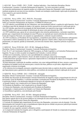1 • Q311382 Prova: CESPE - 2013 - TJ-DF - Analista Judiciário - Área Judiciária Disciplina: Direito
Constitucional | Assuntos: Comissão Parlamentar de Inquérito; Ver texto associado à questão
As comissões parlamentares de inquérito podem ser criadas pela Câmara dos Deputados e pelo Senado Federal,
mediante proposta de um terço de seus membros, ficando sua instalação condicionada à aprovação do plenário da
Casa respectiva, por maioria absoluta.
Certo Errado
1 • Q253561 Prova: UFPA - 2012 - PGE-PA - Procurador
Disciplina: Direito Constitucional | Assuntos: Comissão Parlamentar de Inquérito;
Sobre as Comissões Parlamentares de Inquérito, é CORRETO afirmar que:
a) o STF admitiu a possibilidade de elas ordenarem, sem intermediação judicial, a quebra de sigilo bancário, fiscal
e telefônico para fins de obtenção de dados e de registros, desde que exista causa provável e motivação prévia.
b) o STF decidiu, para bem da investigação de fato determinado, em especial no que tange à malversação de
dinheiro público, pela desnecessidade de delimitação de prazo certo para duração das CPIs.
c) o STF estabeleceu que, apesar de ser uma prerrogativa das minorias parlamentares, o princípio majoritário
permite que o requerimento de instalação de uma CPI possa ser rejeitado por maioria absoluta dos membros das
Casas do Congresso Nacional, em conjunto ou separadamente, conforme sua proveniência.
d) o STF reconheceu, ao Presidente da Casa legislativa, competência para adotar os procedimentos subsequentes
e necessários à efetiva instalação de uma CPI, cabendo-lhe apreciar o mérito sobre o objeto da investigação
parlamentar, em especial, quando já instaurados, em torno dos mesmos fatos, inquéritos policiais ou processos
judiciais.
2 • Q283143 Prova: FUNCAB - 2012 - PC-RJ - Delegado de Polícia
Disciplina: Direito Constitucional | Assuntos: Comissão Parlamentar de Inquérito;
O art. 58, § 3º, da Constituição Federal de 1988 consagrou, no Poder Legislativo, as Comissões Parlamentares de
Inquérito. No que se refere ao poder investigatório da Comissão, é correto afirmar:
a) Pode ouvir testemunhas, inclusive com a possibilidade de condução coercitiva.
b) Não pode quebrar o sigilo bancário, fiscal e de dados de pessoa que esteja sendo investigada.
c) Pode determinar quaisquer buscas e apreensões imprescindíveis à elucidação do objeto da investigação, desde
que fundamente sua decisão.
d) Pode determinar a aplicação de medidas cautelares, tais como indisponibilidade de bens, arrestos e sequestros,
na hipótese de fundado receio de remessa para o exterior dos bens, públicos ou privados, adquiridos pela
organização criminosa investigada.
e) No interesse da investigação, possuem competência para decretar todas as espécies de prisões cautelares, desde
que haja prejuízo para a garantia da ordem pública, conveniência da instrução criminal e aplicação da lei penal.
3 • Q283720 Prova: CEPERJ - 2012 - CEDAE-RJ - Advogado
Disciplina: Direito Constitucional | Assuntos: Comissão Parlamentar de Inquérito;
No âmbito das discussões de determinada Comissão Parlamentar de Inquérito surgiu o requerimento de oitiva do
Procurador- Geral da República. A referida autoridade é nomeada pelo Presidente da República. Nos termos da
Constituição Federal, a sua destituição depende de iniciativa do seguinte órgão:
a) Senado Federal, com votação prévia na Câmara dos Deputados
b) Presidente da República, com votação prévia no Senado Federal
c) Câmara dos Deputados, com destituição pelo Presidente da República
d) população e votação posterior no Senado e na Câmara dos Deputados
e) Assembleias Legislativas, com destituição pelo Senado
4 • Q285988 Prova: FGV - 2012 - PC-MA - Delegado de Polícia
Disciplina: Direito Constitucional | Assuntos: Comissão Parlamentar de Inquérito;
Para apurar suposto desvio de recursos públicos na construção de uma usina nuclear, foi instaurada Comissão
Parlamentar de Inquérito pela Câmara dos Deputados.
A Comissão foi instalada após requerimento de um terço dos Deputados, com prazo certo de duração. Uma das
determinações da Comissão foi que se transladassem cópias das provas obtidas em processo judicial previamente
instaurado, que corre sob segredo de justiça.
A respeito do caso sugerido, assinale a afirmativa correta.
a) A criação da Comissão foi irregular, pois é obrigatória a participação do Senado na composição de qualquer
Comissão Parlamentar de Inquérito.
 