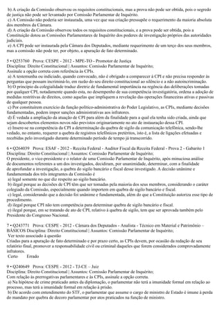 b) A criação da Comissão observou os requisitos constitucionais, mas a prova não pode ser obtida, pois o segredo
de justiça não pode ser levantado por Comissão Parlamentar de Inquérito.
c) A Comissão não poderia ser instaurada, uma vez que sua criação pressupõe o requerimento da maioria absoluta
dos membros da Câmara.
d) A criação da Comissão observou todos os requisitos constitucionais, e a prova pode ser obtida, pois a
Constituição dotou as Comissões Parlamentares de Inquérito dos poderes de investigação próprios das autoridades
judiciais.
e) A CPI pode ser instaurada pela Câmara dos Deputados, mediante requerimento de um terço dos seus membros,
mas a comissão não pode ter, por objeto, a apuração de fato determinado.
5 • Q253760 Prova: CESPE - 2012 - MPE-TO - Promotor de Justiça
Disciplina: Direito Constitucional | Assuntos: Comissão Parlamentar de Inquérito;
Assinale a opção correta com referência às CPIs.
a) A testemunha ou indiciado, quando convocado, não é obrigado a comparecer à CPI e não precisa responder às
perguntas que possam incriminá-lo, em razão do seu direito constitucional ao silêncio e a não autoincriminação.
b) O princípio da colegialidade traduz diretriz de fundamental importância na regência das deliberações tomadas
por qualquer CPI, notadamente quando esta, no desempenho de sua competência investigatória, ordena a adoção de
medidas restritivas de direitos, como aquelas que impliquem a revelação das operações financeiras ativas e passivas
de qualquer pessoa.
c) Por constituírem exercício da função político-administrativa do Poder Legislativo, as CPIs, mediante decisões
fundamentadas, podem impor sanções administrativas aos infratores.
d) É vedada a ampliação da atuação de CPI para além da finalidade para a qual ela tenha sido criada, ainda que
sejam descobertos elementos novos não previstos originariamente no ato de instauração dessa CPI.
e) Insere-se na competência da CPI a determinação da quebra de sigilo da comunicação telefônica, sendo-lhe
vedado, no entanto, requerer a quebra de registros telefônicos pretéritos, isto é, a lista de ligações efetuadas e
recebidas pelo investigado durante determinado período de tempo já transcorrido.
6 • Q264039 Prova: ESAF - 2012 - Receita Federal - Auditor Fiscal da Receita Federal - Prova 2 - Gabarito 1
Disciplina: Direito Constitucional | Assuntos: Comissão Parlamentar de Inquérito;
O presidente, o vice-presidente e o relator de uma Comissão Parlamentar de Inquérito, após minuciosa análise
de documentos referentes a um dos investigados, decidiram, por unanimidade, determinar, com a finalidade
de aprofundar a investigação, a quebra do sigilo bancário e fiscal desse investigado. A decisão unânime e
fundamentada dos três integrantes da Comissão é
a) legal somente no que diz respeito ao sigilo bancário.
b) ilegal porque as decisões de CPI têm que ser tomadas pela maioria dos seus membros, considerando o caráter
colegiado da Comissão, especialmente quando importem em quebra de sigilo bancário e fiscal.
c) legal, considerando que a decisão foi unânime e fundamentada, além do que a Constituição autoriza esse tipo de
procedimento.
d) ilegal porque CPI não tem competência para determinar quebra de sigilo bancário e fiscal.
e) ilegal porque, em se tratando de ato de CPI, relativo à quebra de sigilo, tem que ser aprovada também pelo
Presidente do Congresso Nacional.
7 • Q243771 Prova: CESPE - 2012 - Câmara dos Deputados - Analista - Técnico em Material e Patrimônio –
BÁSICOS Disciplina: Direito Constitucional | Assuntos: Comissão Parlamentar de Inquérito;
Ver texto associado à questão
Criadas para a apuração de fato determinado e por prazo certo, as CPIs devem, por ocasião da redação de seu
relatório final, promover a responsabilidade civil ou criminal daqueles que forem considerados comprovadamente
infratores.
Certo Errado
9 • Q240649 Prova: CESPE - 2012 - TJ-CE – Juiz
Disciplina: Direito Constitucional | Assuntos: Comissão Parlamentar de Inquérito;
Com relação às prerrogativas parlamentares e às CPIs, assinale a opção correta.
a) Na hipótese de crime praticado antes da diplomação, o parlamentar não terá a imunidade formal em relação ao
processo, mas terá a imunidade formal em relação à prisão.
b) De acordo com entendimento do STF, o parlamentar que assume o cargo de ministro de Estado é imune à perda
do mandato por quebra de decoro parlamentar por atos praticados na função de ministro.
 