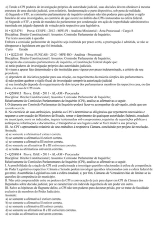 c) Tendo a CPI poderes de investigação próprios de autoridade judicial, suas decisões devem obedecer à mesma
estrutura de uma decisão judicial, com relatório, fundamentação e parte dispositiva, sob pena de nulidade.
d) Segundo o STF, as comissões parlamentares de inquérito estaduais não têm poderes para quebrar o sigilo
bancário de seus investigados, ao contrário do que ocorre no âmbito das CPIs instauradas na esfera federal.
e) Segundo o STF, a perda de mandato do parlamentar por condenação em ação de improbidade administrativa
transitada em julgado depende de votação pela respectiva casa legislativa.
10 • Q234791 Prova: CESPE - 2012 - MPE-PI - Analista Ministerial - Área Processual - Cargo 8
Disciplina: Direito Constitucional | Assuntos: Comissão Parlamentar de Inquérito;
Ver texto associado à questão
Embora a comissão parlamentar de inquérito seja instituída por prazo certo, a prorrogação é admitida, se não se
ultrapassar a legislatura em que foi instalada.
Certo Errado
11 • Q222168 Prova: FUNCAB - 2012 - MPE-RO - Analista - Processual
Disciplina: Direito Constitucional | Assuntos: Comissão Parlamentar de Inquérito;
Arespeito das comissões parlamentares de inquérito, a Constituição Federal dispõe que:
a) terão poderes de investigação próprios das autoridades judiciais.
b) visam a apurar fato determinado e são instituídas para vigorar por prazo indeterminado, a critério de seu
presidente.
c) dependem de iniciativa popular para sua criação, ou requerimento da maioria simples dos parlamentares.
d) não podem quebrar o sigilo fiscal do investigado semprévia autorização judicial
e) sua instalação depende do requerimento de dois terços dos parlamentares membros da respectiva casa, ou das
duas, em caso de CPI mista.
1 • Q288813 Prova: ISAE - 2011 - AL-AM - Procurador
Disciplina: Direito Constitucional | Assuntos: Comissão Parlamentar de Inquérito;
Relativamente às Comissões Parlamentares de Inquérito (CPI), analise as afirmativas a seguir.
I. O depoente em Comissão Parlamentar de Inquérito poderá fazer-se acompanhar de advogado, ainda que em
reunião secreta.
II. No exercício de suas atribuições, poderão as CPI’s determinar as diligências que reportarem necessárias e
requerer a convocação de Ministros de Estado, tomar o depoimento de quaisquer autoridades federais, estaduais
ou municipais, ouvir os indiciados, inquirir testemunhas sob compromisso, requisitar de repartições públicas e
autárquicas informações e documentos, e transportar-se aos lugares onde se fizer mister a sua presença.
III. As CPI’s apresentarão relatório de seus trabalhos à respectiva Câmara, concluindo por projeto de resolução.
Assinale:
a) se somente a afirmativa I estiver correta.
b) se somente a afirmativa II estiver correta.
c) se somente a afirmativa III estiver correta.
d) se somente as afirmativas II e III estiverem corretas.
e) se todas as afirmativas estiverem corretas.
2 • Q288814 Prova: ISAE - 2011 - AL-AM - Procurador
Disciplina: Direito Constitucional | Assuntos: Comissão Parlamentar de Inquérito;
Relativamente às Comissões Parlamentares de Inquérito (CPI), analise as afirmativas a seguir.
I. A possibilidade de criação de CPI está condicionada a investigar questões relacionadas à esfera de competência
do Poder Legislativo respectivo: Câmara e Senado podem investigar questões relacionadas com a esfera federal de
governo; Assembleias Legislativas com a esfera estadual; e, por fim, Câmaras de Vereadores hão de limitar-se às
questões de competência do município.
II. Não está compreendido entre os poderes da CPI a convocação de juiz para depor em CPI da Câmara dos
Deputados sobre decisão judicial, por se caracterizar em indevida ingerência de um poder em outro.
III. Salvo as hipóteses de flagrante delito, a CPI não tem poderes para decretar prisão, por se tratar de faculdade
exclusiva de membros do Poder Judiciário.
Assinale:
a) se somente a afirmativa I estiver correta.
b) se somente a afirmativa II estiver correta.
c) se somente a afirmativa III estiver correta.
d) se somente as afirmativas II e III estiverem corretas.
e) se todas as afirmativas estiverem corretas.
 