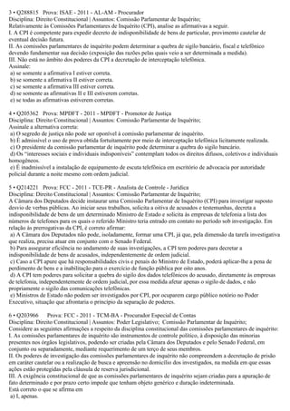 3 • Q288815 Prova: ISAE - 2011 - AL-AM - Procurador
Disciplina: Direito Constitucional | Assuntos: Comissão Parlamentar de Inquérito;
Relativamente às Comissões Parlamentares de Inquérito (CPI), analise as afirmativas a seguir.
I. A CPI é competente para expedir decreto de indisponibilidade de bens de particular, provimento cautelar de
eventual decisão futura.
II. As comissões parlamentares de inquérito podem determinar a quebra de sigilo bancário, fiscal e telefônico
devendo fundamentar sua decisão (exposição das razões pelas quais veio a ser determinada a medida).
III. Não está no âmbito dos poderes da CPI a decretação de interceptação telefônica.
Assinale:
a) se somente a afirmativa I estiver correta.
b) se somente a afirmativa II estiver correta.
c) se somente a afirmativa III estiver correta.
d) se somente as afirmativas II e III estiverem corretas.
e) se todas as afirmativas estiverem corretas.
4 • Q205362 Prova: MPDFT - 2011 - MPDFT - Promotor de Justiça
Disciplina: Direito Constitucional | Assuntos: Comissão Parlamentar de Inquérito;
Assinale a alternativa correta:
a) O segredo de justiça não pode ser oponível à comissão parlamentar de inquérito.
b) É admissível o uso de prova obtida fortuitamente por meio de interceptação telefônica licitamente realizada.
c) O presidente da comissão parlamentar de inquérito pode determinar a quebra do sigilo bancário.
d) Os “interesses sociais e individuais indisponíveis” contemplam todos os direitos difusos, coletivos e individuais
homogêneos.
e) É inadmissível a instalação de equipamento de escuta telefônica em escritório de advocacia por autoridade
policial durante a noite mesmo com ordem judicial.
5 • Q214221 Prova: FCC - 2011 - TCE-PR - Analista de Controle - Jurídica
Disciplina: Direito Constitucional | Assuntos: Comissão Parlamentar de Inquérito;
A Câmara dos Deputados decide instaurar uma Comissão Parlamentar de Inquérito (CPI) para investigar suposto
desvio de verbas públicas. Ao iniciar seus trabalhos, solicita a oitiva de acusados e testemunhas, decreta a
indisponibilidade de bens de um determinado Ministro de Estado e solicita às empresas de telefonia a lista dos
números de telefones para os quais o referido Ministro teria entrado em contato no período sob investigação. Em
relação às prerrogativas da CPI, é correto afirmar:
a) A Câmara dos Deputados não pode, isoladamente, formar uma CPI, já que, pela dimensão da tarefa investigativa
que realiza, precisa atuar em conjunto com o Senado Federal.
b) Para assegurar eficiência no andamento de suas investigações, a CPI tem poderes para decretar a
indisponibilidade de bens de acusados, independentemente de ordem judicial.
c) Caso a CPI apure que há responsabilidades civis e penais do Ministro de Estado, poderá aplicar-lhe a pena de
perdimento de bens e a inabilitação para o exercício de função pública por oito anos.
d) A CPI tem poderes para solicitar a quebra do sigilo dos dados telefônicos do acusado, diretamente às empresas
de telefonia, independentemente de ordem judicial, por essa medida afetar apenas o sigilo de dados, e não
propriamente o sigilo das comunicações telefônicas.
e) Ministros de Estado não podem ser investigados por CPI, por ocuparem cargo público notório no Poder
Executivo, situação que afrontaria o princípio da separação de poderes.
6 • Q203966 Prova: FCC - 2011 - TCM-BA - Procurador Especial de Contas
Disciplina: Direito Constitucional | Assuntos: Poder Legislativo; Comissão Parlamentar de Inquérito;
Considere as seguintes afirmações a respeito da disciplina constitucional das comissões parlamentares de inquérito:
I. As comissões parlamentares de inquérito são instrumentos de controle político, à disposição das minorias
presentes nos órgãos legislativos, podendo ser criadas pela Câmara dos Deputados e pelo Senado Federal, em
conjunto ou separadamente, mediante requerimento de um terço de seus membros.
II. Os poderes de investigação das comissões parlamentares de inquérito não compreendem a decretação de prisão
em caráter cautelar ou a realização de busca e apreensão no domicílio dos investigados, na medida em que essas
ações estão protegidas pela cláusula de reserva jurisdicional.
III. A exigência constitucional de que as comissões parlamentares de inquérito sejam criadas para a apuração de
fato determinado e por prazo certo impede que tenham objeto genérico e duração indeterminada.
Está correto o que se afirma em
a) I, apenas.
 