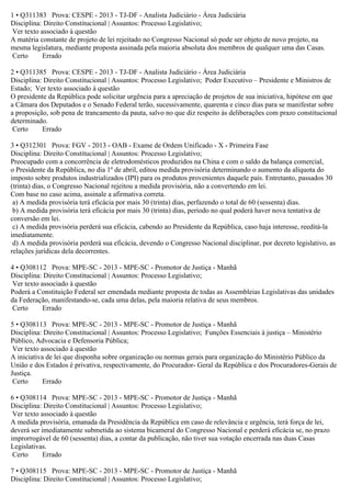 1 • Q311383 Prova: CESPE - 2013 - TJ-DF - Analista Judiciário - Área Judiciária
Disciplina: Direito Constitucional | Assuntos: Processo Legislativo;
Ver texto associado à questão
A matéria constante de projeto de lei rejeitado no Congresso Nacional só pode ser objeto de novo projeto, na
mesma legislatura, mediante proposta assinada pela maioria absoluta dos membros de qualquer uma das Casas.
Certo Errado
2 • Q311385 Prova: CESPE - 2013 - TJ-DF - Analista Judiciário - Área Judiciária
Disciplina: Direito Constitucional | Assuntos: Processo Legislativo; Poder Executivo – Presidente e Ministros de
Estado; Ver texto associado à questão
O presidente da República pode solicitar urgência para a apreciação de projetos de sua iniciativa, hipótese em que
a Câmara dos Deputados e o Senado Federal terão, sucessivamente, quarenta e cinco dias para se manifestar sobre
a proposição, sob pena de trancamento da pauta, salvo no que diz respeito às deliberações com prazo constitucional
determinado.
Certo Errado
3 • Q312301 Prova: FGV - 2013 - OAB - Exame de Ordem Unificado - X - Primeira Fase
Disciplina: Direito Constitucional | Assuntos: Processo Legislativo;
Preocupado com a concorrência de eletrodomésticos produzidos na China e com o saldo da balança comercial,
o Presidente da República, no dia 1º de abril, editou medida provisória determinando o aumento da alíquota do
imposto sobre produtos industrializados (IPI) para os produtos provenientes daquele país. Entretanto, passados 30
(trinta) dias, o Congresso Nacional rejeitou a medida provisória, não a convertendo em lei.
Com base no caso acima, assinale a afirmativa correta.
a) A medida provisória terá eficácia por mais 30 (trinta) dias, perfazendo o total de 60 (sessenta) dias.
b) A medida provisória terá eficácia por mais 30 (trinta) dias, período no qual poderá haver nova tentativa de
conversão em lei.
c) A medida provisória perderá sua eficácia, cabendo ao Presidente da República, caso haja interesse, reeditá-la
imediatamente.
d) A medida provisória perderá sua eficácia, devendo o Congresso Nacional disciplinar, por decreto legislativo, as
relações jurídicas dela decorrentes.
4 • Q308112 Prova: MPE-SC - 2013 - MPE-SC - Promotor de Justiça - Manhã
Disciplina: Direito Constitucional | Assuntos: Processo Legislativo;
Ver texto associado à questão
Poderá a Constituição Federal ser emendada mediante proposta de todas as Assembleias Legislativas das unidades
da Federação, manifestando-se, cada uma delas, pela maioria relativa de seus membros.
Certo Errado
5 • Q308113 Prova: MPE-SC - 2013 - MPE-SC - Promotor de Justiça - Manhã
Disciplina: Direito Constitucional | Assuntos: Processo Legislativo; Funções Essenciais à justiça – Ministério
Público, Advocacia e Defensoria Pública;
Ver texto associado à questão
A iniciativa de lei que disponha sobre organização ou normas gerais para organização do Ministério Público da
União e dos Estados é privativa, respectivamente, do Procurador- Geral da República e dos Procuradores-Gerais de
Justiça.
Certo Errado
6 • Q308114 Prova: MPE-SC - 2013 - MPE-SC - Promotor de Justiça - Manhã
Disciplina: Direito Constitucional | Assuntos: Processo Legislativo;
Ver texto associado à questão
A medida provisória, emanada da Presidência da República em caso de relevância e urgência, terá força de lei,
deverá ser imediatamente submetida ao sistema bicameral do Congresso Nacional e perderá eficácia se, no prazo
improrrogável de 60 (sessenta) dias, a contar da publicação, não tiver sua votação encerrada nas duas Casas
Legislativas.
Certo Errado
7 • Q308115 Prova: MPE-SC - 2013 - MPE-SC - Promotor de Justiça - Manhã
Disciplina: Direito Constitucional | Assuntos: Processo Legislativo;
 