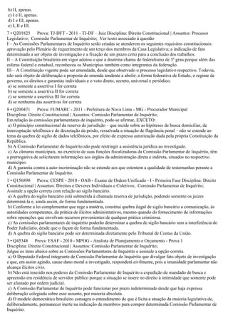 b) II, apenas.
c) I e II, apenas.
d) I e III, apenas.
e) I, II e III.
7 • Q201825 Prova: TJ-DFT - 2011 - TJ-DF – Juiz Disciplina: Direito Constitucional | Assuntos: Processo
Legislativo; Comissão Parlamentar de Inquérito; Ver texto associado à questão
I – As Comissões Parlamentares de Inquérito serão criadas se atenderem os seguintes requisitos constitucionais:
aprovação pelo Plenário de requerimento de um terço dos membros da Casa Legislativa; a indicação de fato
determinado a ser objeto de investigação e a fixação de um prazo certo para a conclusão dos trabalhos.
II – A Constituição brasileira em vigor adotou o que a doutrina chama de federalismo de 3º grau porque além das
esferas federal e estadual, reconheceu os Municípios também como integrantes da federação.
III – A Constituição vigente pode ser emendada, desde que observado o processo legislativo respectivo. Todavia,
não será objeto de deliberação a proposta de emenda tendente a abolir: a forma federativa de Estado, o regime de
governo, os direitos e garantias individuais e o voto direto, secreto, universal e periódico.
a) se somente a assertiva I for correta
b) se somente a assertiva II for correta
c) se somente a assertiva III for correta
d) se nenhuma das assertivas for correta
8 • Q200471 Prova: FUMARC - 2011 - Prefeitura de Nova Lima - MG - Procurador Municipal
Disciplina: Direito Constitucional | Assuntos: Comissão Parlamentar de Inquérito;
Em relação às comissões parlamentares de inquérito, pode-se afirmar, EXCETO:
a) O princípio constitucional da reserva de jurisdição – que incide sobre as hipóteses de busca domiciliar, de
interceptação telefônica e de decretação da prisão, ressalvada a situação de flagrância penal – não se estende ao
tema da quebra de sigilo de dados telefônicos, por efeito de expressa autorização dada pela própria Constituição da
República.
b) A Comissão Parlamentar de Inquérito não pode restringir a assistência jurídica ao investigado.
c) As câmaras municipais, no exercício de suas funções fiscalizadoras da Comissão Parlamentar de Inquérito, têm
a prerrogativa de solicitarem informações aos órgãos da administração direta e indireta, situados no respectivo
município.
d) A garantia contra a auto-incriminação não se estende aos que ostentem a qualidade de testemunhas perante a
Comissão Parlamentar de Inquérito.
1 • Q156890 Prova: CESPE - 2010 - OAB - Exame de Ordem Unificado - I - Primeira Fase Disciplina: Direito
Constitucional | Assuntos: Direitos e Deveres Individuais e Coletivos; Comissão Parlamentar de Inquérito;
Assinale a opção correta com relação ao sigilo bancário.
a) A quebra do sigilo bancário está submetida à chamada reserva de jurisdição, podendo somente os juízes
determiná-la e, ainda assim, de forma fundamentada.
b) Conforme a lei complementar que rege a matéria, constitui quebra ilegal de sigilo bancário a comunicação, às
autoridades competentes, da prática de ilícitos administrativos, mesmo quando do fornecimento de informações
sobre operações que envolvam recursos provenientes de qualquer prática criminosa.
c) As comissões parlamentares de inquérito poderão determinar a quebra de sigilo bancário sem a interferência do
Poder Judiciário, desde que o façam de forma fundamentada.
d) A quebra do sigilo bancário pode ser determinada diretamente pelo Tribunal de Contas da União.
3 • Q45348 Prova: ESAF - 2010 - MPOG - Analista de Planejamento e Orçamento - Prova 1
Disciplina: Direito Constitucional | Assuntos: Comissão Parlamentar de Inquérito;
Julgue os itens abaixo sobre as Comissões Parlamentares de Inquérito e assinale a opção correta.
a) O Deputado Federal integrante de Comissão Parlamentar de Inquérito que divulgar fato objeto de investigação
e que, em assim agindo, cause dano moral a investigado, responderá civilmente, pois a imunidade parlamentar não
alcança ilícitos civis.
b) Não está inserido nos poderes da Comissão Parlamentar de Inquérito a expedição de mandado de busca e
apreensão em residência de servidor público porque a situação se insere no direito à intimidade que somente pode
ser afastado por ordem judicial.
c) A Comissão Parlamentar de Inquérito pode funcionar por prazo indeterminado desde que haja expressa
deliberação colegiada sobre esse assunto, por maioria absoluta.
d) O modelo democrático brasileiro consagra o entendimento de que é lícita a atuação da maioria legislativa de,
deliberadamente, permanecer inerte na indicação de membros para compor determinada Comissão Parlamentar de
Inquérito.
 