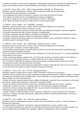 e) Ofende o princípio constitucional da separação e independência dos poderes a intimação de magistrado para
prestar esclarecimentos perante Comissão Parlamentar de Inquérito sobre ato jurisdicional praticado.
1 • Q312297 Prova: FGV - 2013 - OAB - Exame de Ordem Unificado - X - Primeira Fase
Disciplina: Direito Constitucional | Assuntos: Poder Constituinte e Reforma da Constituição;
A Constituição brasileira não pode ser emendada
a) na implantação do estado de emergência e durante a intervenção da União nos Estados.
b) na vigência do estado de sítio e na implantação do estado de emergência.
c) quando em estado de sítio e durante a intervenção da União nos Municípios.
d) na vigência de estado de defesa, de estado de sítio e de intervenção federal.
2 • Q304701 Prova: IADES - 2013 - EBSERH - Advogado
Disciplina: Direito Constitucional | Assuntos: Poder Constituinte e Reforma da Constituição;
Sobre o Poder Constituinte, assinale a alternativa correta.
a) As cláusulas Pétreas da Constituição Federal não podem ser modifcadas pelo poder constituinte originário.
b) O poder constituinte derivado é sempre ilimitado e incondicionado.
c) O poder constituinte derivado elabora as emendas à Constituição, para reformar uma Constituição existente.
d) O poder constituinte originário elabora as Constituições Estaduais.
e) O poder constituinte decorrente elabora as Constituições Estaduais, sem necessidade de respeitar as regras
estabelecidas pela Constituição Federal.
3 • Q305262 Prova: CESPE - 2013 - SEGER-ES - Analista Executivo - Direito
Disciplina: Direito Constitucional | Assuntos: Poder Constituinte e Reforma da Constituição;
Acerca do poder constituinte, assinale a opção correta.
a) A lei orgânica municipal, por ser fruto do poder constituinte derivado decorrente, pode ser parâmetro para o
controle de constitucionalidade municipal.
b) Um dos limites ao poder constituinte derivado reformador de revisão previstos pela CF é o quórum qualificado
de aprovação, de três quintos.
c) Para a maioria da doutrina constitucional, a CF foi produto do poder constituinte originário, pois implicou a
ruptura com o regime político anterior e o estabelecimento de novos valores constitucionais.
d) A CF proibiu a elaboração de emendas constitucionais durante o período eleitoral, sendo este um limite
circunstancial ao poder constituinte derivado reformador.
e) A proposta de emenda constitucional que pretenda abolir o direito à educação não viola a CF, pois os direitos
sociais não são limites materiais ao poder constituinte derivado reformador.
4 • Q302435 Prova: UEG - 2013 - PC-GO - Delegado de Polícia
Disciplina: Direito Constitucional | Assuntos: Poder Constituinte e Reforma da Constituição;
A partir da ideia da existência de um poder constituinte, enquanto poder destinado à criação do Estado e à alteração
das normas que constituem uma sociedade política, foram elaboradas teorias que apresentam classificações desse
poder. Conhece-se assim a distinção entre
a) poder decorrente, enquanto autonomia das unidades da federação, e poder derivado, encarregado da elaboração
das normas constitucionais originárias e reforma da Constituição Federal.
b) poder de reforma e poder constituinte decorrente, subespécies do poder derivado, em que o primeiro
compreende a emenda e a revisão e o segundo reporta-se à autonomia das unidades da federação.
c) poder de reforma constitucional e poder derivado, em que o primeiro compreende a emenda e o segundo a
elaboração de normas constitucionais originárias.
d) poder originário e poder decorrente, em que o primeiro compreende as normas constitucionais originárias
e perenes e o segundo, decorrente do primeiro, compreende a reforma constitucional pela emenda e revisão da
Constituição Federal.
5 • Q301538 Prova: CESPE - 2013 - DPE-TO - Defensor Público
Disciplina: Direito Constitucional | Assuntos: Direitos e Deveres Individuais e Coletivos; Poder Constituinte e
Reforma da Constituição;
A respeito do poder constituinte e dos direitos e garantias fundamentais, assinale a opção correta.
a) A dissolução compulsória de associação já constituída ocorrerá por decisão judicial, não sendo necessário, em
face da comprovação de atividade ilícita, aguardar o trânsito em julgado para a efetiva dissolução.
 