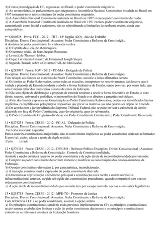 b) Com a promulgação da CF, esgotou-se, no Brasil, o poder constituinte originário.
c) Ao serem eleitos, os parlamentares que integraram a Assembleia Nacional Constituinte instalada no Brasil em
1987 tornaram-se os únicos titulares do poder constituinte originário.
d) A Assembleia Nacional Constituinte instalada no Brasil em 1987 exerceu poder constituinte derivado.
e) A Assembleia Nacional Constituinte instalada no Brasil em 1987 exerceu poder constituinte originário,
caracterizado como inicial e autônomo, não se subordinando a limitações de nenhuma ordem, ainda que
extrajurídicas.
9 • Q280538 Prova: FCC - 2012 - TRT - 18ª Região (GO) - Juiz do Trabalho
Disciplina: Direito Constitucional | Assuntos: Poder Constituinte e Reforma da Constituição;
A doutrina do poder constituinte foi elaborada na obra
a) O Espírito das Leis, de Montesquieu.
b) O contrato social, de Jean Jacques Rousseau.
c) Leviatã, de Thomas Hobbes.
d) O que é o terceiro Estado?, de Emmanuel Joseph Sieyès.
e) Segundo Tratado sobre o Governo Civil, de John Locke.
10 • Q285997 Prova: FGV - 2012 - PC-MA - Delegado de Polícia
Disciplina: Direito Constitucional | Assuntos: Poder Constituinte e Reforma da Constituição;
Com relação aos limites ao exercício do Poder Constituinte, assinale a única afirmativa correta.
a) Os limites ao Poder Reformador, como todas as exceções, interpretam-se restritivamente; daí decorre que é
vedada a proposta de Emenda tendente a abolir a forma Federativa de Estado, sendo possível, por outro lado, que
uma Emenda retire dos municípios o status de entes da federação.
b) Não será objeto de deliberação a proposta de emenda tendente a abolir a forma federativa do Estado, o voto
direto, secreto, universal e periódico, os monopólios do Estado e os direitos e garantias individuais.
c) Além dos limites expressos na Constituição ao Poder Constituinte Reformador, podem ser identificados limites
implícitos, exemplificados pelo próprio dispositivo que prevê as matérias que não podem ser objeto de Emenda.
d) De acordo com a jurisprudência do Supremo Tribunal Federal, não se pode invocar a existência de direito
adquirido em face do Poder Constituinte, quer do originário, quer do reformador.
e) O Poder Constituinte Originário divide-se em Poder Constituinte Estruturante e Poder Constituinte Decorrente
11 • Q274234 Prova: CESPE - 2012 - PC-AL - Delegado de Polícia
Disciplina: Direito Constitucional | Assuntos: Poder Constituinte e Reforma da Constituição;
Ver texto associado à questão
Para a doutrina constitucional majoritária, não existem limites implícitos ao poder constituinte derivado reformador.
É possível, assim, adotar a teoria da dupla revisão.
Certo Errado
12 • Q270345 Prova: CESPE - 2012 - DPE-RO - Defensor Público Disciplina: Direito Constitucional | Assuntos:
Poder Constituinte e Reforma da Constituição; Controle de Constitucionalidade;
Assinale a opção correta a respeito do poder constituinte e da ação direta de inconstitucionalidade por omissão.
a) Compete ao poder constituinte decorrente elaborar e modificar as constituições dos estados-membros da
Federação.
b) O poder constituinte reformador é, por característica, incondicionado.
c) A mutação constitucional é expressão do poder constituinte derivado.
d) Denomina-se repristinação o fenômeno pelo qual a constituição nova recebe a ordem normativa
infraconstitucional anterior, surgida sob égide das constituições precedentes, quando compatível com o novo
ordenamento constitucional.
e) A ação direta de inconstitucionalidade por omissão tem por escopo controlar apenas as omissões legislativas.
13 • Q253755 Prova: CESPE - 2012 - MPE-TO - Promotor de Justiça
Disciplina: Direito Constitucional | Assuntos: Poder Constituinte e Reforma da Constituição;
Com referência à CF e ao poder constituinte, assinale a opção correta.
a) Os princípios constitucionais sensíveis estão previstos implicitamente na CF; os princípios constitucionais
taxativamente estabelecidos limitam a ação do poder constituinte decorrente e os princípios constitucionais
extensíveis se referem à estrutura da Federação brasileira.
 