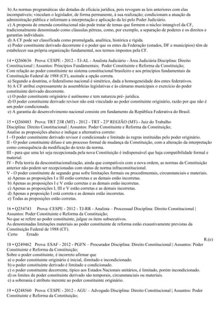 b) As normas programáticas são dotadas de eficácia jurídica, pois revogam as leis anteriores com elas
incompatíveis; vinculam o legislador, de forma permanente, à sua realização; condicionam a atuação da
administração pública e informam a interpretação e aplicação da lei pelo Poder Judiciário.
c) A proposta de emenda constitucional não pode tratar de temas que formem o núcleo intangível da CF,
tradicionalmente denominado como cláusulas pétreas, como, por exemplo, a separação de poderes e os direitos e
garantias individuais.
d) A CF pode ser classificada como promulgada, analítica, histórica e rígida.
e) Poder constituinte derivado decorrente é o poder que os entes da Federação (estados, DF e municípios) têm de
estabelecer sua própria organização fundamental, nos termos impostos pela CF.
14 • Q260636 Prova: CESPE - 2012 - TJ-AL - Analista Judiciário - Área Judiciária Disciplina: Direito
Constitucional | Assuntos: Princípios Fundamentais; Poder Constituinte e Reforma da Constituição;
Com relação ao poder constituinte no sistema constitucional brasileiro e aos princípios fundamentais da
Constituição Federal de 1988 (CF), assinale a opção correta.
a) Segundo a doutrina, o federalismo nacional é simétrico, dada a homogeneidade dos entes federativos.
b) A CF atribui expressamente às assembleias legislativas e às câmaras municipais o exercício do poder
constituinte derivado decorrente.
c) O poder constituinte originário é autônomo e tem natureza pré- jurídica.
d) O poder constituinte derivado revisor não está vinculado ao poder constituinte originário, razão por que não é
um poder condicionado.
e) A garantia do desenvolvimento nacional consiste em fundamento da República Federativa do Brasil.
15 • Q260483 Prova: TRT 23R (MT) - 2012 - TRT - 23ª REGIÃO (MT) - Juiz do Trabalho
Disciplina: Direito Constitucional | Assuntos: Poder Constituinte e Reforma da Constituição;
Analise as proposições abaixo e indique a alternativa correto:
I - O poder constituinte derivado revisor é condicionado e limitado às regras instituidas pelo poder originário.
II - O poder constituinte difuso é um processo formal de mudança da Constituição, com a alteração da interpretação
como consequência da modificação do texto da norma.
III - para que uma lei seja recepcionada pela nova Constituição è indispensável que haja compatibilidade formal e
material.
IV - Pela teoria da desconstitucionalização, ainda que compatíveis com a nova ordem, as normas da Constituição
anterior não podem ser recepcionadas com status de norma infraconstitucional.
V - O poder constituinte de segundo grau sofre limitações formais ou procedimentais, circunstanciais e materiais.
a) Apenas as proposições I e III estão corretas e as demais estão incorretas.
b) Apenas as proposições I e V estão corretas e as demais estão incorretas.
c) Apenas as proposições I, III e V estão corretas e as demais incorretas.
d) Apenas a proposição I está correta e as demais estão incorretas.
e) Todas as proposições estão corretas.
16 • Q254743 Prova: CESPE - 2012 - TJ-RR - Analista – Processual Disciplina: Direito Constitucional |
Assuntos: Poder Constituinte e Reforma da Constituição;
No que se refere ao poder constituinte, julgue os itens subsecutivos.
As denominadas limitações materiais ao poder constituinte de reforma estão exaustivamente previstas da
Constituição Federal de 1988 (CF).
Certo Errado
R.(e)
18 • Q249462 Prova: ESAF - 2012 - PGFN – Procurador Disciplina: Direito Constitucional | Assuntos: Poder
Constituinte e Reforma da Constituição;
Sobre o poder constituinte, é incorreto afirmar que
a) o poder constituinte originário é inicial, ilimitado e incondicionado.
b) o poder constituinte derivado é limitado e condicionado.
c) o poder constituinte decorrente, típico aos Estados Nacionais unitários, é limitado, porém incondicionado.
d) os limites do poder constituinte derivado são temporais, circunstanciais ou materiais.
e) a soberania é atributo inerente ao poder constituinte originário.
19 • Q248560 Prova: CESPE - 2012 - AGU – Advogado Disciplina: Direito Constitucional | Assuntos: Poder
Constituinte e Reforma da Constituição;
 