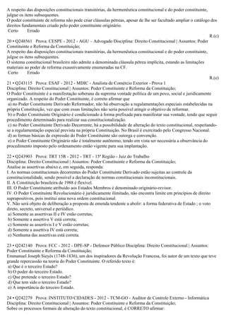 A respeito das disposições constitucionais transitórias, da hermenêutica constitucional e do poder constituinte,
julgue os itens subsequentes.
O poder constituinte de reforma não pode criar cláusulas pétreas, apesar de lhe ser facultado ampliar o catálogo dos
direitos fundamentais criado pelo poder constituinte originário.
Certo Errado
R.(c)
20 • Q248561 Prova: CESPE - 2012 - AGU – Advogado Disciplina: Direito Constitucional | Assuntos: Poder
Constituinte e Reforma da Constituição;
A respeito das disposições constitucionais transitórias, da hermenêutica constitucional e do poder constituinte,
julgue os itens subsequentes.
O sistema constitucional brasileiro não admite a denominada cláusula pétrea implícita, estando as limitações
materiais ao poder de reforma exaustivamente enumeradas na CF.
Certo Errado
R.(e)
21 • Q243115 Prova: ESAF - 2012 - MDIC - Analista de Comércio Exterior - Prova 1
Disciplina: Direito Constitucional | Assuntos: Poder Constituinte e Reforma da Constituição;
O Poder Constituinte é a manifestação soberana da suprema vontade política de um povo, social e juridicamente
organizado. A respeito do Poder Constituinte, é correto afirmar que
a) no Poder Constituinte Derivado Reformador, não há observação a regulamentações especiais estabelecidas na
própria Constituição, vez que com essas limitações não seria possível atingir o objetivo de reformar.
b) o Poder Constituinte Originário é condicionado à forma prefixada para manifestar sua vontade, tendo que seguir
procedimento determinado para realizar sua constitucionalização.
c) no Poder Constituinte Derivado Decorrente, há a possibilidade de alteração do texto constitucional, respeitando-
se a regulamentação especial prevista na própria Constituição. No Brasil é exercitado pelo Congresso Nacional.
d) as formas básicas de expressão do Poder Constituinte são outorga e convenção.
e) o Poder Constituinte Originário não é totalmente autônomo, tendo em vista ser necessária a observância do
procedimento imposto pelo ordenamento então vigente para sua implantação.
22 • Q243903 Prova: TRT 15R - 2012 - TRT - 15ª Região - Juiz do Trabalho
Disciplina: Direito Constitucional | Assuntos: Poder Constituinte e Reforma da Constituição;
Analise as assertivas abaixo e, em seguida, responda:
I. As normas constitucionais decorrentes do Poder Constituinte Derivado estão sujeitas ao controle da
constitucionalidade, sendo possível a declaração de normas constitucionais inconstitucionais.
II. A Constituição brasileira de 1988 é flexível.
III. O Poder Constituinte atribuído aos Estados Membros é denominado originário-revisor.
IV. O Poder Constituinte Revolucionário é juridicamente ilimitado, não encontra limite em princípios de direito
suprapositivos, pois institui uma nova ordem constitucional.
V. Não será objeto de deliberação a proposta de emenda tendente a abolir: a forma federativa de Estado ; o voto
direto, secreto, universal e periódico.
a) Somente as assertivas II e IV estão corretas;
b) Somente a assertiva V está correta;
c) Somente as assertivis I e V estão corretas;
d) Somente a assettiva IV está correta;
e) Nenhuma das assertivas está correta.
23 • Q242140 Prova: FCC - 2012 - DPE-SP - Defensor Público Disciplina: Direito Constitucional | Assuntos:
Poder Constituinte e Reforma da Constituição;
Emmanuel Joseph Sieyès (1748-1836), um dos inspiradores da Revolução Francesa, foi autor de um texto que teve
grande repercussão na teoria do Poder Constituinte. O referido texto é:
a) Que é o terceiro Estado?
b) O poder do terceiro Estado.
c) Que pretende o terceiro Estado?
d) Que tem sido o terceiro Estado?
e) A importância do terceiro Estado.
24 • Q242279 Prova: INSTITUTO CIDADES - 2012 - TCM-GO - Auditor de Controle Externo - Informática
Disciplina: Direito Constitucional | Assuntos: Poder Constituinte e Reforma da Constituição;
Sobre os processos formais de alteração do texto constitucional, é CORRETO afirmar:
 