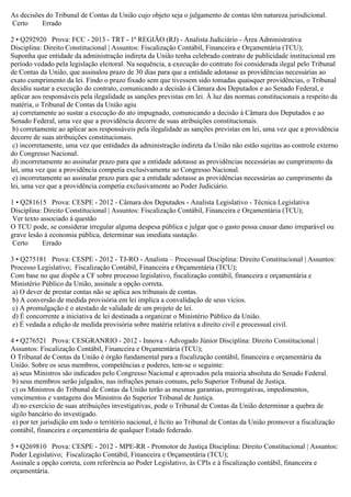 As decisões do Tribunal de Contas da União cujo objeto seja o julgamento de contas têm natureza jurisdicional.
Certo Errado
2 • Q292920 Prova: FCC - 2013 - TRT - 1ª REGIÃO (RJ) - Analista Judiciário - Área Administrativa
Disciplina: Direito Constitucional | Assuntos: Fiscalização Contábil, Financeira e Orçamentária (TCU);
Suponha que entidade da administração indireta da União tenha celebrado contrato de publicidade institucional em
período vedado pela legislação eleitoral. Na sequência, a execução do contrato foi considerada ilegal pelo Tribunal
de Contas da União, que assinalou prazo de 30 dias para que a entidade adotasse as providências necessárias ao
exato cumprimento da lei. Findo o prazo fixado sem que tivessem sido tomadas quaisquer providências, o Tribunal
decidiu sustar a execução do contrato, comunicando a decisão à Câmara dos Deputados e ao Senado Federal, e
aplicar aos responsáveis pela ilegalidade as sanções previstas em lei. À luz das normas constitucionais a respeito da
matéria, o Tribunal de Contas da União agiu
a) corretamente ao sustar a execução do ato impugnado, comunicando a decisão à Câmara dos Deputados e ao
Senado Federal, uma vez que a providência decorre de suas atribuições constitucionais.
b) corretamente ao aplicar aos responsáveis pela ilegalidade as sanções previstas em lei, uma vez que a providência
decorre de suas atribuições constitucionais.
c) incorretamente, uma vez que entidades da administração indireta da União não estão sujeitas ao controle externo
do Congresso Nacional.
d) incorretamente ao assinalar prazo para que a entidade adotasse as providências necessárias ao cumprimento da
lei, uma vez que a providência competia exclusivamente ao Congresso Nacional.
e) incorretamente ao assinalar prazo para que a entidade adotasse as providências necessárias ao cumprimento da
lei, uma vez que a providência competia exclusivamente ao Poder Judiciário.
1 • Q281615 Prova: CESPE - 2012 - Câmara dos Deputados - Analista Legislativo - Técnica Legislativa
Disciplina: Direito Constitucional | Assuntos: Fiscalização Contábil, Financeira e Orçamentária (TCU);
Ver texto associado à questão
O TCU pode, se considerar irregular alguma despesa pública e julgar que o gasto possa causar dano irreparável ou
grave lesão à economia pública, determinar sua imediata sustação.
Certo Errado
3 • Q275181 Prova: CESPE - 2012 - TJ-RO - Analista – Processual Disciplina: Direito Constitucional | Assuntos:
Processo Legislativo; Fiscalização Contábil, Financeira e Orçamentária (TCU);
Com base no que dispõe a CF sobre processo legislativo, fiscalização contábil, financeira e orçamentária e
Ministério Público da União, assinale a opção correta.
a) O dever de prestar contas não se aplica aos tribunais de contas.
b) A conversão de medida provisória em lei implica a convalidação de seus vícios.
c) A promulgação é o atestado de validade de um projeto de lei.
d) É concorrente a iniciativa de lei destinada a organizar o Ministério Público da União.
e) É vedada a edição de medida provisória sobre matéria relativa a direito civil e processual civil.
4 • Q276521 Prova: CESGRANRIO - 2012 - Innova - Advogado Júnior Disciplina: Direito Constitucional |
Assuntos: Fiscalização Contábil, Financeira e Orçamentária (TCU);
O Tribunal de Contas da União é órgão fundamental para a fiscalização contábil, financeira e orçamentária da
União. Sobre os seus membros, competências e poderes, tem-se o seguinte:
a) seus Ministros são indicados pelo Congresso Nacional e aprovados pela maioria absoluta do Senado Federal.
b) seus membros serão julgados, nas infrações penais comuns, pelo Superior Tribunal de Justiça.
c) os Ministros do Tribunal de Contas da União terão as mesmas garantias, prerrogativas, impedimentos,
vencimentos e vantagens dos Ministros do Superior Tribunal de Justiça.
d) no exercício de suas atribuições investigativas, pode o Tribunal de Contas da União determinar a quebra de
sigilo bancário do investigado.
e) por ter jurisdição em todo o território nacional, é lícito ao Tribunal de Contas da União promover a fiscalização
contábil, financeira e orçamentária de qualquer Estado federado.
5 • Q269810 Prova: CESPE - 2012 - MPE-RR - Promotor de Justiça Disciplina: Direito Constitucional | Assuntos:
Poder Legislativo; Fiscalização Contábil, Financeira e Orçamentária (TCU);
Assinale a opção correta, com referência ao Poder Legislativo, às CPIs e à fiscalização contábil, financeira e
orçamentária.
 