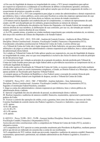 a) Em caso de ilegalidade de despesa ou irregularidade de contas, o TCU possui competência para aplicar
aos respectivos responsáveis a condenação ao recolhimento de débitos eventualmente apurados; entretanto,
sendo tribunal administrativo, o TCU somente pode aplicar sanções que envolvam o pagamento de multas e o
ressarcimento de prejuízos causados ao erário.
b) De acordo com a CF, o TCU tem competência para julgar as contas dos administradores e demais responsáveis
por dinheiros, bens e valores públicos, assim como para fiscalizar as contas das empresas supranacionais de cujo
capital social a União participe, de forma direta ou indireta, nos termos do tratado constitutivo.
c) O número total de deputados será estabelecido por lei complementar, e o número de representantes de cada
estado e do DF será disciplinado por lei ordinária, proporcionalmente ao número de eleitores.
d) Como regra, as deliberações dos plenários da Câmara dos Deputados e do Senado Federal são tomadas pela
maioria absoluta de seus membros; as deliberações de suas comissões, por sua vez, são tomadas por maioria
simples, presente a maioria absoluta de seus titulares.
e) As CPIs, quando mistas, só podem ser criadas mediante requerimento que contenha assinatura de, no mínimo,
dois terços dos membros da Câmara dos Deputados e do Senado Federal.
6 • Q253971 Prova: FCC - 2012 - TCE-AM - Analista de Controle Externo - Auditoria de Obras Públicas
Disciplina: Direito Constitucional | Assuntos: Fiscalização Contábil, Financeira e Orçamentária (TCU);
Considerando a disciplina constitucional do Tribunal de Contas da União, é correto afirmar que
a) o Tribunal de Contas da União não é órgão integrante do Poder Judiciário, em que pese tenha entre as suas
atribuições a de julgar as contas dos administradores e demais responsáveis por dinheiros, bens e valores públicos
da administração direta federal.
b) é vedado ao Tribunal de Contas da União aplicar sanções aos responsáveis, em caso de ilegalidade de despesa
ou irregularidade de contas, uma vez que essa competência é exclusiva dos Juízes Fe-derais em razão do princípio
do devido processo legal.
c) é inconstitucional, por violação ao princípio da se-paração de poderes, decisão proferida pelo Tribunal de
Contas da União fixando prazo para que órgão federal adote as providências necessárias ao cumprimento da lei, se
verificada ilegalidade de despesa.
d) não estão sujeitos à fiscalização do Tribunal de Contas da União, os recursos repassados pela União mediante
convênio, acordo, ajuste ou outros instrumentos congêneres, a Estado, ao Distrito Federal ou a Município, visto que
apenas poderão ser fiscalizados pelo Supremo Tribunal Federal.
e) compete apenas ao Presidente da República e a Juiz Federal sustar a execução de contrato firma-do pela
Administração Pública federal com ilegalidade de despesa, ouvido o Tribunal de Contas da União.
7 • Q264876 Prova: FCC - 2012 - TRF - 5ª REGIÃO - Analista Judiciário - Área Administrativa
Disciplina: Direito Constitucional | Assuntos: Fiscalização Contábil, Financeira e Orçamentária (TCU);
Segundo a Constituição Federal brasileira, considere:
I. Julgar as contas dos administradores e demais responsáveis por dinheiros, bens e valores públicos da
administração direta e indireta.
II. Apreciar a legalidade dos atos de admissão de pessoal, na administração direta e indireta.
III. Realizar inspeções e auditorias de natureza contábil, financeira, orçamentária, operacional e patrimonial dos
poderes da União.
IV. Exercer o controle das operações de crédito, avais e garantias, bem como dos direitos e haveres da União.
Constitui finalidade do controle interno dos Poderes Legislativo, Executivo e Judiciário, o que consta em
a) IV, apenas.
b) II e III, apenas.
c) I, II, III e IV.
d) I e III, apenas.
e) II, apenas.
8 • Q253211 Prova: TJ-PR - 2012 - TJ-PR - Assessor Jurídico Disciplina: Direito Constitucional | Assuntos:
Fiscalização Contábil, Financeira e Orçamentária (TCU);
Acerca das previsões constitucionais sobre a competência do Tribunal de Contas da União (TCU), assinale a
alternativa correta.
a) É competência do TCU apreciar as contas prestadas anualmente pelo Presidente da República, mediante parecer
prévio que deverá ser elaborado em sessenta dias a contar de seu recebimento.
b) É competência do TCU realizar, desde que provocado, inspeções e auditorias de natureza contábil, financeira,
orçamentária, operacional e patrimonial, nas unidades administrativas dos Poderes Legislativo, Executivo e
Judiciário.
 