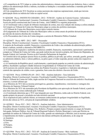 c) É competência do TCU julgar as contas dos administradores e demais responsáveis por dinheiros, bens e valores
públicos da administração direta e indireta, excluídas as fundações e sociedades instituídas e mantidas pelo Poder
Público federal.
d) É de competência do TCU fiscalizar as contas nacionais das empresas supranacionais, ainda que inexista
participação direta ou indireta da União no capital social.
9 • Q242280 Prova: INSTITUTO CIDADES - 2012 - TCM-GO - Auditor de Controle Externo - Informática
Disciplina: Direito Constitucional | Assuntos: Fiscalização Contábil, Financeira e Orçamentária (TCU);
Acerca do perfil constitucional das Cortes de Contas, está CORRETA a seguinte proposição:
a) A Constituição veda a criação de tribunais municipais de contas, mas essa vedação não alcança a esfera estadual.
b) Compete ao Tribunal de Contas dos Municípios julgar as contas dos prefeitos municipais.
c) O Tribunal de Contas dos Municípios exerce típico controle interno.
d) O julgamento do Tribunal de Contas dos Municípios sobre as contas anuais do prefeito deixará de prevalecer
por decisão da maioria absoluta dos vereadores.
e) Os Procuradores das Cortes de Contas integram a carreira do Ministério Público Estadual.
10 • Q236477 Prova: MPT - 2012 - MPT – Procurador
Disciplina: Direito Constitucional | Assuntos: Fiscalização Contábil, Financeira e Orçamentária (TCU);
A respeito da fiscalização contábil, financeira e orçamentária da União e das entidades da administração pública
direta e indireta, assinale a alternativa INCORRETA:
a) A realização de inspeções e auditorias de natureza contábil, financeira, orçamentária, operacional e patrimonial
compete ao Tribunal de Contas da União, que pode realizá-las por iniciativa própria, da Câmara dos Deputados, do
Senado Federal, de Comissão Técnica ou de Comissão Parlamentar de Inquérito.
b) Constitui dever de qualquer pessoa física ou jurídica, pública ou privada, que utilize, arrecade, guarde, gerencie
ou administre dinheiro, bens e valores públicos, ou pelos quais a União responda, prestar contas dos respectivos
valores.
c) A Constituição da República prevê, explicitamente, a participação popular no controle externo da administração
pública, facultando a qualquer cidadão denunciar irregularidades ao Tribunal de Contas da União.
d) O exercício do controle interno nas esferas dos Poderes Executivo, Legislativo e Judiciário não abrange o
controle das operações de crédito, avais e garantias, bem como dos direitos e haveres da União.
13 • Q223654 Prova: CONSULPLAN - 2012 - TSE - Analista Judiciário - Área Judiciária
Disciplina: Direito Constitucional | Assuntos: Fiscalização Contábil, Financeira e Orçamentária (TCU);
Sobre o Tribunal de Contas da União, órgão auxiliar do Congresso Nacional no exercício do controle e fiscalização
externos, é correto afirmar que
a) os Ministros do TCU têm as mesmas prerrogativas, garantias, impedimentos, vencimentos e vantagens dos
Ministros do Supremo Tribunal Federal.
b) os Ministros do TCU são nomeados pelo Presidente da República com aprovação do Senado Federal, a partir de
uma lista com cinco nomes elaborada pelo Tribunal.
c) a Constituição determina que o TCU seja integrado por onze Ministros, tenha sede no Distrito Federal, com
quadro próprio de pessoal e jurisdição em todo território nacional.
d) os responsáveis pelo controle interno, ao tomarem conhecimento de qualquer irregularidade ou ilegalidade,
devem dar ciência ao TCU, sob pena de responsabilidade solidária.
14 • Q220011 Prova: FCC - 2012 - TRE-CE - Analista Judiciário - Área Administrativa
Disciplina: Direito Constitucional | Assuntos: Fiscalização Contábil, Financeira e Orçamentária (TCU);
Considerando que Anastácio, Santiago, Eric, Roberto e Pompeu ocupam respectivamente os cargos de Senador,
Advogado, Defensor Público, Juiz de Tribunal Regional Federal e Prefeito Municipal, é certo que Péricles na
qualidade de auditor do Tribunal de Contas da União, quando em substituição a Ministro, terá as mesmas garantias
e impedimentos do titular e, quando no exercício das demais atribuições da judicatura, as do cargo de
a) Anastácio.
b) Santiago.
c) Eric.
d) Pompeu.
e) Roberto.
15 • Q215964 Prova: FCC - 2012 - TCE-AP - Analista de Controle Externo - Meio Ambiente
Disciplina: Direito Constitucional | Assuntos: Fiscalização Contábil, Financeira e Orçamentária (TCU);
 