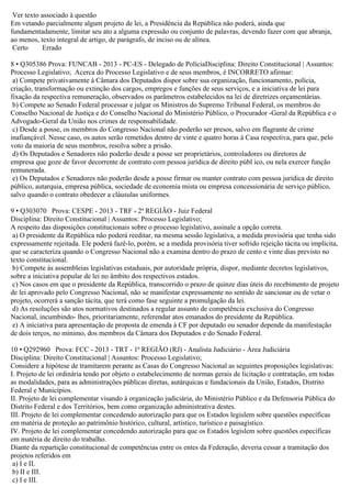 Ver texto associado à questão
Em vetando parcialmente algum projeto de lei, a Presidência da República não poderá, ainda que
fundamentadamente, limitar seu ato a alguma expressão ou conjunto de palavras, devendo fazer com que abranja,
ao menos, texto integral de artigo, de parágrafo, de inciso ou de alínea.
Certo Errado
8 • Q305386 Prova: FUNCAB - 2013 - PC-ES - Delegado de PolíciaDisciplina: Direito Constitucional | Assuntos:
Processo Legislativo; Acerca do Processo Legislativo e de seus membros, é INCORRETO afirmar:
a) Compete privativamente à Câmara dos Deputados dispor sobre sua organização, funcionamento, polícia,
criação, transformação ou extinção dos cargos, empregos e funções de seus serviços, e a iniciativa de lei para
fixação da respectiva remuneração, observados os parâmetros estabelecidos na lei de diretrizes orçamentárias.
b) Compete ao Senado Federal processar e julgar os Ministros do Supremo Tribunal Federal, os membros do
Conselho Nacional de Justiça e do Conselho Nacional do Ministério Público, o Procurador -Geral da República e o
Advogado-Geral da União nos crimes de responsabilidade.
c) Desde a posse, os membros do Congresso Nacional não poderão ser presos, salvo em flagrante de crime
inafiançável. Nesse caso, os autos serão remetidos dentro de vinte e quatro horas à Casa respectiva, para que, pelo
voto da maioria de seus membros, resolva sobre a prisão.
d) Os Deputados e Senadores não poderão desde a posse ser proprietários, controladores ou diretores de
empresa que goze de favor decorrente de contrato com pessoa jurídica de direito públ ico, ou nela exercer função
remunerada.
e) Os Deputados e Senadores não poderão desde a posse firmar ou manter contrato com pessoa jurídica de direito
público, autarquia, empresa pública, sociedade de economia mista ou empresa concessionária de serviço público,
salvo quando o contrato obedecer a cláusulas uniformes.
9 • Q303070 Prova: CESPE - 2013 - TRF - 2ª REGIÃO - Juiz Federal
Disciplina: Direito Constitucional | Assuntos: Processo Legislativo;
A respeito das disposições constitucionais sobre o processo legislativo, assinale a opção correta.
a) O presidente da República não poderá reeditar, na mesma sessão legislativa, a medida provisória que tenha sido
expressamente rejeitada. Ele poderá fazê-lo, porém, se a medida provisória tiver sofrido rejeição tácita ou implícita,
que se caracteriza quando o Congresso Nacional não a examina dentro do prazo de cento e vinte dias previsto no
texto constitucional.
b) Compete às assembleias legislativas estaduais, por autoridade própria, dispor, mediante decretos legislativos,
sobre a iniciativa popular de lei no âmbito dos respectivos estados.
c) Nos casos em que o presidente da República, transcorrido o prazo de quinze dias úteis do recebimento de projeto
de lei aprovado pelo Congresso Nacional, não se manifestar expressamente no sentido de sancionar ou de vetar o
projeto, ocorrerá a sanção tácita, que terá como fase seguinte a promulgação da lei.
d) As resoluções são atos normativos destinados a regular assunto de competência exclusiva do Congresso
Nacional, incumbindo- lhes, prioritariamente, referendar atos emanados do presidente da República.
e) A iniciativa para apresentação de proposta de emenda à CF por deputado ou senador depende da manifestação
de dois terços, no mínimo, dos membros da Câmara dos Deputados e do Senado Federal.
10 • Q292960 Prova: FCC - 2013 - TRT - 1ª REGIÃO (RJ) - Analista Judiciário - Área Judiciária
Disciplina: Direito Constitucional | Assuntos: Processo Legislativo;
Considere a hipótese de tramitarem perante as Casas do Congresso Nacional as seguintes proposições legislativas:
I. Projeto de lei ordinária tendo por objeto o estabelecimento de normas gerais de licitação e contratação, em todas
as modalidades, para as administrações públicas diretas, autárquicas e fundacionais da União, Estados, Distrito
Federal e Municípios.
II. Projeto de lei complementar visando à organização judiciária, do Ministério Público e da Defensoria Pública do
Distrito Federal e dos Territórios, bem como organização administrativa destes.
III. Projeto de lei complementar concedendo autorização para que os Estados legislem sobre questões específicas
em matéria de proteção ao patrimônio histórico, cultural, artístico, turístico e paisagístico.
IV. Projeto de lei complementar concedendo autorização para que os Estados legislem sobre questões específicas
em matéria de direito do trabalho.
Diante da repartição constitucional de competências entre os entes da Federação, deveria cessar a tramitação dos
projetos referidos em
a) I e II.
b) II e III.
c) I e III.
 