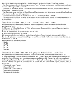 De acordo com a Constituição Federal, o controle interno exercido no âmbito de cada Poder, alcança
a) avaliação do cumprimento das metas previstas no Plano Plurianual e, entre outras finalidades, a aplicação dos
recursos públicos por entidades privadas.
b) controle da legalidade, eficácia e eficiência da atuação administrativa, afastados os atos de mera execução
orçamentária e gestão patrimonial.
c) avaliação das metas previstas no Plano Plurianual, bem como dos atos de execução orçamentária, afastados os
relativos a operações de crédito e garantias.
d) exclusivamente o controle de legalidade dos atos da Administração direta e indireta.
e) exclusivamente o controle de execução orçamentária e gestão patrimonial, no que diz respeito à legalidade e
economicidade.
16 • Q215917 Prova: FCC - 2012 - TCE-AP - Analista de Controle Externo - Jurídica
Disciplina: Direito Constitucional | Assuntos: Processo Legislativo; Fiscalização Contábil, Financeira e
Orçamentária (TCU);
Os Ministros do Tribunal de Contas da União serão nomeados dentre brasileiros que satisfaçam os requisitos
presentes nos itens abaixo:
I. mais de trinta e menos de sessenta e cinco anos de idade.
II. idoneidade moral e reputação ilibada.
III. notórios conhecimentos jurídicos, contábeis, econômicos e financeiros ou de administração pública.
IV. mais de quinze anos de exercício de função ou de efetiva atividade profissional que exija os conhecimentos
mencionados no item III.
Está correto o que consta APENAS em
a) I e II.
b) I e III.
c) II e IV.
d) II e III.
e) III e IV.
17 • Q213026 Prova: FCC - 2012 - TRT - 11ª Região (AM) - Analista Judiciário - Área Judiciária
Disciplina: Direito Constitucional | Assuntos: Fiscalização Contábil, Financeira e Orçamentária (TCU);
A empresa EIOATVO firmou contrato administrativo com a União Federal para o fornecimento de tijolos para
específica obra pública, que será executada em determinada Penitenciária Federal. Havendo provas de fraude
na licitação, o Congresso Nacional sustou o contrato e solicitou, de imediato, que o Poder Executivo tomasse as
medidas cabíveis, que, apesar de decorridos mais de noventa dias, não tomou medida alguma, cabendo, então, a
decisão ao
a) Supremo Tribunal Federal.
b) Senado Federal.
c) Tribunal de Contas da União.
d) Diretor da Penitenciária.
e) Presidente da República.
 
