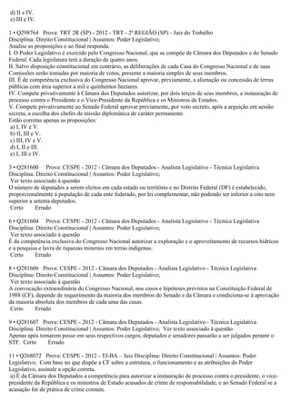 d) II e IV.
e) III e IV.
1 • Q298764 Prova: TRT 2R (SP) - 2012 - TRT - 2ª REGIÃO (SP) - Juiz do Trabalho
Disciplina: Direito Constitucional | Assuntos: Poder Legislativo;
Analise as proposições e ao final responda.
I. O Poder Legislativo é exercido pelo Congresso Nacional, que se compõe de Câmara dos Deputados e do Senado
Federal. Cada legislatura terá a duração de quatro anos.
II. Salvo disposição constitucional em contrário, as deliberações de cada Casa do Congresso Nacional e de suas
Comissões serão tomadas por maioria de votos, presente a maioria simples de seus membros.
III. É de competência exclusiva do Congresso Nacional aprovar, previamente, a alienação ou concessão de terras
públicas com área superior a mil e quinhentos hectares.
IV. Compete privativamente à Câmara dos Deputados autorizar, por dois terços de seus membros, a instauração de
processo contra o Presidente e o Vice-Presidente da República e os Ministros de Estados.
V. Compete privativamente ao Senado Federal aprovar previamente, por voto secreto, após a arguição em sessão
secreta, a escolha dos chefes de missão diplomática de caráter permanente.
Estão corretas apenas as proposições:
a) I, IV e V.
b) II, III e V.
c) III, IV e V.
d) I, II e III.
e) I, III e IV.
3 • Q281600 Prova: CESPE - 2012 - Câmara dos Deputados - Analista Legislativo - Técnica Legislativa
Disciplina: Direito Constitucional | Assuntos: Poder Legislativo;
Ver texto associado à questão
O número de deputados a serem eleitos em cada estado ou território e no Distrito Federal (DF) é estabelecido,
proporcionalmente à população de cada ente federado, por lei complementar, não podendo ser inferior a oito nem
superior a setenta deputados.
Certo Errado
6 • Q281604 Prova: CESPE - 2012 - Câmara dos Deputados - Analista Legislativo - Técnica Legislativa
Disciplina: Direito Constitucional | Assuntos: Poder Legislativo;
Ver texto associado à questão
É da competência exclusiva do Congresso Nacional autorizar a exploração e o aproveitamento de recursos hídricos
e a pesquisa e lavra de riquezas minerais em terras indígenas.
Certo Errado
8 • Q281606 Prova: CESPE - 2012 - Câmara dos Deputados - Analista Legislativo - Técnica Legislativa
Disciplina: Direito Constitucional | Assuntos: Poder Legislativo;
Ver texto associado à questão
A convocação extraordinária do Congresso Nacional, nos casos e hipóteses previstos na Constituição Federal de
1988 (CF), depende de requerimento da maioria dos membros do Senado e da Câmara e condiciona-se à aprovação
da maioria absoluta dos membros de cada uma das casas.
Certo Errado
9 • Q281607 Prova: CESPE - 2012 - Câmara dos Deputados - Analista Legislativo - Técnica Legislativa
Disciplina: Direito Constitucional | Assuntos: Poder Legislativo; Ver texto associado à questão
Apenas após tomarem posse em seus respectivos cargos, deputados e senadores passarão a ser julgados perante o
STF. Certo Errado
11 • Q268072 Prova: CESPE - 2012 - TJ-BA – Juiz Disciplina: Direito Constitucional | Assuntos: Poder
Legislativo; Com base no que dispõe a CF sobre a estrutura, o funcionamento e as atribuições do Poder
Legislativo, assinale a opção correta.
a) É da Câmara dos Deputados a competência para autorizar a instauração de processo contra o presidente, o vice-
presidente da República e os ministros de Estado acusados de crime de responsabilidade, e ao Senado Federal se a
acusação for de prática de crime comum.
 