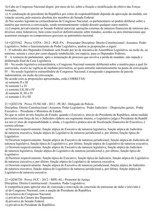 b) Cabe ao Congresso Nacional dispor, por meio de lei, sobre a fixação e modificação do efetivo das Forças
Armadas.
c) A condenação do presidente da República por crime de responsabilidade depende da aprovação da medida, em
votação secreta, pela maioria absoluta dos membros do Senado Federal.
d) Nas sessões legislativas extraordinárias do Congresso Nacional, os parlamentares só podem deliberar sobre a
matéria que motivou a convocação, sendo terminantemente vedado discutir qualquer outra matéria.
e) Compete privativamente ao Senado Federal autorizar operações externas de natureza financeira de interesse dos
diversos entes federativos, bem como resolver definitivamente sobre tratados, acordos ou atos internacionais que
acarretem encargos ou compromissos gravosos ao patrimônio nacional.
14 • Q253562 Prova: UFPA - 2012 - PGE-PA – Procurador Disciplina: Direito Constitucional | Assuntos: Poder
Legislativo; Sobre o funcionamento do Poder Legislativo, analise as proposições a seguir:
I – O subsídio dos Deputados Estaduais será fixado por lei de iniciativa da Assembleia Legislativa, na razão de, no
máximo, setenta e cinco por cento daquele estabelecido, em espécie, para os Deputados Federais.
II – A renúncia do parlamentar, após a instauração de processo que envolva a perda de mandato, não impede a
deliberação final da Casa Legislativa.
III – Na sessão legislativa extraordinária, o Congresso Nacional somente deliberará sobre a matéria para a qual foi
convocado, exceto na vigência de medidas provisórias, as quais entrarão automaticamente na pauta da convocação.
IV – Na sessão legislativa extraordinária do Congresso Nacional, é assegurado o pagamento de parcela
indenizatória, em razão da convocação.
De acordo com as proposições apresentadas, estão CORRETAS:
a) somente II e III
b) somente I e IV
c) somente I,II, III e IV
d) somente II, III e IV
e) somente I, II e III
21 • Q283156 Prova: FUNCAB - 2012 - PC-RJ - Delegado de Polícia
Disciplina: Direito Constitucional | Assuntos: Poder Legislativo; Poder Judiciário – Disposições gerais; Poder
Executivo – Presidente e Ministros de Estado;
No que se refere às três funções do Estado, quando o Executivo, através do Presidente da República, adota medida
provisória com força de lei; o Judiciário elabora seu regimento interno; o Legislativo julga o Presidente da Repúbl
ica nos cr imes de responsabilidade e, ainda, o Legislativo pratica atos de fiscalização financeira do Executivo, é
correto afirmar:
a) Ocorrem respectivamente: função atípica do Executivo de natureza legislativa, função atípica do Judiciário
de natureza executiva, função atípica do Legislativo de natureza jurisdicional e, por último, função típica do
Legislativo.
b) Ocorrem respectivamente: função atípica do Executivo de natureza jurisdicional, função atípica do Judiciário de
natureza legislativa, função típica do Legislativo e, por último, função atípica do Legislativo de natureza executiva.
c) Ocorrem respectivamente: função atípica do Executivo de natureza legislativa, função atípica do Judiciário
de natureza legislativa, função atípica do Legislativo de natureza jurisdicional e, por último, função típica do
Legislativo.
d) Ocorrem respectivamente: função típica do Executivo, função típica do Judiciário, função atípica do Legislativo
de natureza executiva e, por último, função atípica do Legislativo de natureza executiva.
e) Ocorrem respectivamente: função atípica do Executivo de natureza jurisdicional, função atípica do Judiciário
de natureza executiva, função atípica do Legislativo de natureza jurisdicional e, por último, função atípica do
Legislativo de natureza executiva.
22 • Q286720 Prova: FCC - 2012 - MPE-AL - Promotor de Justiça
Disciplina: Direito Constitucional | Assuntos: Poder Legislativo;
A competência para apreciar atos de concessão e renovação de concessão de emissoras de rádio e televisão é
a) do Congresso Nacional, com a sanção do Presidente da República
b) exclusiva do Congresso Nacional.
c) privativa da Câmara dos Deputados.
d) privativa do Senado Federal.
e) privativa do Presidente da República.
 