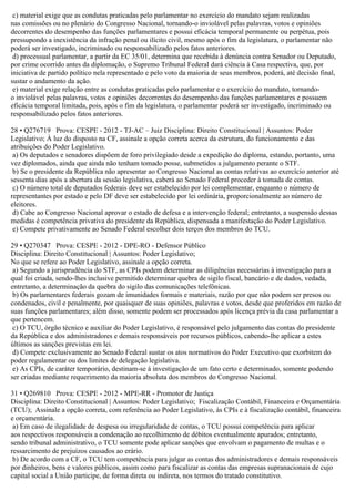 c) material exige que as condutas praticadas pelo parlamentar no exercício do mandato sejam realizadas
nas comissões ou no plenário do Congresso Nacional, tornando-o inviolável pelas palavras, votos e opiniões
decorrentes do desempenho das funções parlamentares e possui eficácia temporal permanente ou perpétua, pois
pressupondo a inexistência da infração penal ou ilícito civil, mesmo após o fim da legislatura, o parlamentar não
poderá ser investigado, incriminado ou responsabilizado pelos fatos anteriores.
d) processual parlamentar, a partir da EC 35/01, determina que recebida à denúncia contra Senador ou Deputado,
por crime ocorrido antes da diplomação, o Supremo Tribunal Federal dará ciência à Casa respectiva, que, por
iniciativa de partido político nela representado e pelo voto da maioria de seus membros, poderá, até decisão final,
sustar o andamento da ação.
e) material exige relação entre as condutas praticadas pelo parlamentar e o exercício do mandato, tornando-
o inviolável pelas palavras, votos e opiniões decorrentes do desempenho das funções parlamentares e possuem
eficácia temporal limitada, pois, após o fim da legislatura, o parlamentar poderá ser investigado, incriminado ou
responsabilizado pelos fatos anteriores.
28 • Q276719 Prova: CESPE - 2012 - TJ-AC – Juiz Disciplina: Direito Constitucional | Assuntos: Poder
Legislativo; À luz do disposto na CF, assinale a opção correta acerca da estrutura, do funcionamento e das
atribuições do Poder Legislativo.
a) Os deputados e senadores dispõem de foro privilegiado desde a expedição do diploma, estando, portanto, uma
vez diplomados, ainda que ainda não tenham tomado posse, submetidos a julgamento perante o STF.
b) Se o presidente da República não apresentar ao Congresso Nacional as contas relativas ao exercício anterior até
sessenta dias após a abertura da sessão legislativa, caberá ao Senado Federal proceder à tomada de contas.
c) O número total de deputados federais deve ser estabelecido por lei complementar, enquanto o número de
representantes por estado e pelo DF deve ser estabelecido por lei ordinária, proporcionalmente ao número de
eleitores.
d) Cabe ao Congresso Nacional aprovar o estado de defesa e a intervenção federal; entretanto, a suspensão dessas
medidas é competência privativa do presidente da República, dispensada a manifestação do Poder Legislativo.
e) Compete privativamente ao Senado Federal escolher dois terços dos membros do TCU.
29 • Q270347 Prova: CESPE - 2012 - DPE-RO - Defensor Público
Disciplina: Direito Constitucional | Assuntos: Poder Legislativo;
No que se refere ao Poder Legislativo, assinale a opção correta.
a) Segundo a jurisprudência do STF, as CPIs podem determinar as diligências necessárias à investigação para a
qual foi criada, sendo-lhes inclusive permitido determinar quebra de sigilo fiscal, bancário e de dados, vedada,
entretanto, a determinação da quebra do sigilo das comunicações telefônicas.
b) Os parlamentares federais gozam de imunidades formais e materiais, razão por que não podem ser presos ou
condenados, civil e penalmente, por quaisquer de suas opiniões, palavras e votos, desde que proferidos em razão de
suas funções parlamentares; além disso, somente podem ser processados após licença prévia da casa parlamentar a
que pertencem.
c) O TCU, órgão técnico e auxiliar do Poder Legislativo, é responsável pelo julgamento das contas do presidente
da República e dos administradores e demais responsáveis por recursos públicos, cabendo-lhe aplicar a estes
últimos as sanções previstas em lei.
d) Compete exclusivamente ao Senado Federal sustar os atos normativos do Poder Executivo que exorbitem do
poder regulamentar ou dos limites de delegação legislativa.
e) As CPIs, de caráter temporário, destinam-se à investigação de um fato certo e determinado, somente podendo
ser criadas mediante requerimento da maioria absoluta dos membros do Congresso Nacional.
31 • Q269810 Prova: CESPE - 2012 - MPE-RR - Promotor de Justiça
Disciplina: Direito Constitucional | Assuntos: Poder Legislativo; Fiscalização Contábil, Financeira e Orçamentária
(TCU); Assinale a opção correta, com referência ao Poder Legislativo, às CPIs e à fiscalização contábil, financeira
e orçamentária.
a) Em caso de ilegalidade de despesa ou irregularidade de contas, o TCU possui competência para aplicar
aos respectivos responsáveis a condenação ao recolhimento de débitos eventualmente apurados; entretanto,
sendo tribunal administrativo, o TCU somente pode aplicar sanções que envolvam o pagamento de multas e o
ressarcimento de prejuízos causados ao erário.
b) De acordo com a CF, o TCU tem competência para julgar as contas dos administradores e demais responsáveis
por dinheiros, bens e valores públicos, assim como para fiscalizar as contas das empresas supranacionais de cujo
capital social a União participe, de forma direta ou indireta, nos termos do tratado constitutivo.
 