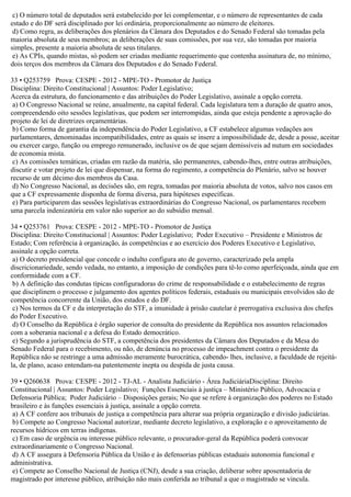 c) O número total de deputados será estabelecido por lei complementar, e o número de representantes de cada
estado e do DF será disciplinado por lei ordinária, proporcionalmente ao número de eleitores.
d) Como regra, as deliberações dos plenários da Câmara dos Deputados e do Senado Federal são tomadas pela
maioria absoluta de seus membros; as deliberações de suas comissões, por sua vez, são tomadas por maioria
simples, presente a maioria absoluta de seus titulares.
e) As CPIs, quando mistas, só podem ser criadas mediante requerimento que contenha assinatura de, no mínimo,
dois terços dos membros da Câmara dos Deputados e do Senado Federal.
33 • Q253759 Prova: CESPE - 2012 - MPE-TO - Promotor de Justiça
Disciplina: Direito Constitucional | Assuntos: Poder Legislativo;
Acerca da estrutura, do funcionamento e das atribuições do Poder Legislativo, assinale a opção correta.
a) O Congresso Nacional se reúne, anualmente, na capital federal. Cada legislatura tem a duração de quatro anos,
compreendendo oito sessões legislativas, que podem ser interrompidas, ainda que esteja pendente a aprovação do
projeto de lei de diretrizes orçamentárias.
b) Como forma de garantia da independência do Poder Legislativo, a CF estabelece algumas vedações aos
parlamentares, denominadas incompatibilidades, entre as quais se insere a impossibilidade de, desde a posse, aceitar
ou exercer cargo, função ou emprego remunerado, inclusive os de que sejam demissíveis ad nutum em sociedades
de economia mista.
c) As comissões temáticas, criadas em razão da matéria, são permanentes, cabendo-lhes, entre outras atribuições,
discutir e votar projeto de lei que dispensar, na forma do regimento, a competência do Plenário, salvo se houver
recurso de um décimo dos membros da Casa.
d) No Congresso Nacional, as decisões são, em regra, tomadas por maioria absoluta de votos, salvo nos casos em
que a CF expressamente disponha de forma diversa, para hipóteses específicas.
e) Para participarem das sessões legislativas extraordinárias do Congresso Nacional, os parlamentares recebem
uma parcela indenizatória em valor não superior ao do subsídio mensal.
34 • Q253761 Prova: CESPE - 2012 - MPE-TO - Promotor de Justiça
Disciplina: Direito Constitucional | Assuntos: Poder Legislativo; Poder Executivo – Presidente e Ministros de
Estado; Com referência à organização, às competências e ao exercício dos Poderes Executivo e Legislativo,
assinale a opção correta.
a) O decreto presidencial que concede o indulto configura ato de governo, caracterizado pela ampla
discricionariedade, sendo vedada, no entanto, a imposição de condições para tê-lo como aperfeiçoada, ainda que em
conformidade com a CF.
b) A definição das condutas típicas configuradoras do crime de responsabilidade e o estabelecimento de regras
que disciplinem o processo e julgamento dos agentes políticos federais, estaduais ou municipais envolvidos são de
competência concorrente da União, dos estados e do DF.
c) Nos termos da CF e da interpretação do STF, a imunidade à prisão cautelar é prerrogativa exclusiva dos chefes
do Poder Executivo.
d) O Conselho da República é órgão superior de consulta do presidente da República nos assuntos relacionados
com a soberania nacional e a defesa do Estado democrático.
e) Segundo a jurisprudência do STF, a competência dos presidentes da Câmara dos Deputados e da Mesa do
Senado Federal para o recebimento, ou não, de denúncia no processo de impeachment contra o presidente da
República não se restringe a uma admissão meramente burocrática, cabendo- lhes, inclusive, a faculdade de rejeitá-
la, de plano, acaso entendam-na patentemente inepta ou despida de justa causa.
39 • Q260638 Prova: CESPE - 2012 - TJ-AL - Analista Judiciário - Área JudiciáriaDisciplina: Direito
Constitucional | Assuntos: Poder Legislativo; Funções Essenciais à justiça – Ministério Público, Advocacia e
Defensoria Pública; Poder Judiciário – Disposições gerais; No que se refere à organização dos poderes no Estado
brasileiro e às funções essenciais à justiça, assinale a opção correta.
a) A CF confere aos tribunais de justiça a competência para alterar sua própria organização e divisão judiciárias.
b) Compete ao Congresso Nacional autorizar, mediante decreto legislativo, a exploração e o aproveitamento de
recursos hídricos em terras indígenas.
c) Em caso de urgência ou interesse público relevante, o procurador-geral da República poderá convocar
extraordinariamente o Congresso Nacional.
d) A CF assegura à Defensoria Pública da União e às defensorias públicas estaduais autonomia funcional e
administrativa.
e) Compete ao Conselho Nacional de Justiça (CNJ), desde a sua criação, deliberar sobre aposentadoria de
magistrado por interesse público, atribuição não mais conferida ao tribunal a que o magistrado se vincula.
 