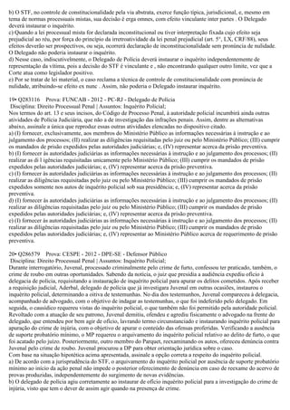 b) O STF, no controle de constitucionalidade pela via abstrata, exerce função típica, jurisdicional, e, mesmo em
tema de normas processuais mistas, sua decisão é erga omnes, com efeito vinculante inter partes . O Delegado
deverá instaurar o inquérito.
c) Quando a lei processual mista for declarada inconstitucional ou tiver interpretação fixada cujo efeito seja
prejudicial ao réu, por força do princípio da irretroatividade da lei penal prejudicial (art. 5°, LX, CRF/88), seus
efeitos deverão ser prospectivos, ou seja, ocorrerá declaração de inconstitucionalidade sem pronúncia de nulidade.
O Delegado não poderia instaurar o inquérito.
d) Nesse caso, indiscutivelmente, o Delegado de Polícia deverá instaurar o inquérito independentemente de
representação da vítima, pois a decisão do STF é vinculante e , não encontrando qualquer outro limite, vez que a
Corte atua como legislador positivo.
e) Por se tratar de lei material, o caso reclama a técnica de controle de constitucionalidade com pronúncia de
nulidade, atribuindo-se efeito ex nunc . Assim, não poderia o Delegado instaurar inquérito.
19• Q283116 Prova: FUNCAB - 2012 - PC-RJ - Delegado de Polícia
Disciplina: Direito Processual Penal | Assuntos: Inquérito Policial;
Nos termos do art. 13 e seus incisos, do Código de Processo Penal, à autoridade policial incumbirá ainda outras
atividades de Polícia Judiciária, que não a de investigação das infrações penais. Assim, dentre as alternativas
abaixo, assinale a única que reproduz essas outras atividades elencadas no dispositivo citado.
a) (I) fornecer, exclusivamente, aos membros do Ministério Público as informações necessárias à instrução e ao
julgamento dos processos; (II) realizar as diligências requisitadas pelo juiz ou pelo Ministério Público; (III) cumprir
os mandados de prisão expedidos pelas autoridades judiciárias; e, (IV) representar acerca da prisão preventiva.
b) (I) fornecer às autoridades judiciárias as informações necessárias à instrução e ao julgamento dos processos; (II)
realizar as di l igências requisitadas unicamente pelo Ministério Público; (III) cumprir os mandados de prisão
expedidos pelas autoridades judiciárias; e, (IV) representar acerca da prisão preventiva.
c) (I) fornecer às autoridades judiciárias as informações necessárias à instrução e ao julgamento dos processos; (II)
realizar as diligências requisitadas pelo juiz ou pelo Ministério Público; (III) cumprir os mandados de prisão
expedidos somente nos autos de inquérito policial sob sua presidência; e, (IV) representar acerca da prisão
preventiva.
d) (I) fornecer às autoridades judiciárias as informações necessárias à instrução e ao julgamento dos processos; (II)
realizar as diligências requisitadas pelo juiz ou pelo Ministério Público; (III) cumprir os mandados de prisão
expedidos pelas autoridades judiciárias; e, (IV) representar acerca da prisão preventiva.
e) (I) fornecer às autoridades judiciárias as informações necessárias à instrução e ao julgamento dos processos; (II)
realizar as diligências requisitadas pelo juiz ou pelo Ministério Público; (III) cumprir os mandados de prisão
expedidos pelas autoridades judiciárias; e, (IV) representar ao Ministério Público acerca de requerimento de prisão
preventiva.
20• Q286579 Prova: CESPE - 2012 - DPE-SE - Defensor Público
Disciplina: Direito Processual Penal | Assuntos: Inquérito Policial;
Durante interrogatório, Juvenal, processado criminalmente pelo crime de furto, confessou ter praticado, também, o
crime de roubo em outras oportunidades. Sabendo da notícia, o juiz que presidia a audiência expediu ofício à
delegacia de polícia, requisitando a instauração de inquérito policial para apurar os delitos cometidos. Após receber
a requisição judicial, Aderbal, delegado de polícia que já investigara Juvenal em outras ocasiões, instaurou o
inquérito policial, determinando a oitiva de testemunhas. No dia dos testemunhos, Juvenal compareceu à delegacia,
acompanhado de advogado, com o objetivo de indagar as testemunhas, o que foi indeferido pelo delegado. Em
seguida, o causídico requereu vistas do inquérito policial, o que também não foi permitido pela autoridade policial.
Revoltado com a atuação de seu patrono, Juvenal demitiu, ofendeu e agrediu fisicamente o advogado na frente do
delegado, que entendeu por bem agir de ofício, lavrando termo circunstanciado e instaurando inquérito policial para
apuração do crime de injúria, com o objetivo de apurar o conteúdo das ofensas proferidas. Verificando a ausência
de suporte probatório mínimo, o MP requereu o arquivamento do inquérito policial relativo ao delito de furto, o que
foi acatado pelo juízo. Posteriormente, outro membro do Parquet, reexaminando os autos, ofereceu denúncia contra
Juvenal pelo crime de roubo. Juvenal procurou a DP para obter orientação jurídica sobre o caso.
Com base na situação hipotética acima apresentada, assinale a opção correta a respeito do inquérito policial.
a) De acordo com a jurisprudência do STF, o arquivamento do inquérito policial por ausência de suporte probatório
mínimo ao início da ação penal não impede o posterior oferecimento de denúncia em caso de reexame do acervo de
provas produzidas, independentemente do surgimento de novas evidências.
b) O delegado de polícia agiu corretamente ao instaurar de ofício inquérito policial para a investigação do crime de
injúria, visto que tem o dever de assim agir quando na presença de crime.
 