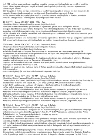 c) O CPP proíbe a apresentação de exceção de suspeição contra a autoridade policial que preside o inquérito.
Assim, não seria possível arguir a suspeição do delegado de polícia que investiga os crimes supostamente
cometidos por Juvenal.
d) O delegado de polícia não agiu corretamente ao indeferir a participação do acusado nos atos instrutórios do
inquérito, desrespeitando os princípios constitucionais do contraditório e da ampla defesa.
e) Não constitui violação do princípio acusatório, princípio constitucional implícito, o fato de a autoridade
judiciária ter requisitado a instauração de inquérito policial contra Juvenal.
21• Q287971 Prova: VUNESP - 2012 - TJ-RJ - Juiz
Disciplina: Direito Processual Penal | Assuntos: Inquérito Policial;
Assinale a alternativa correta no que concerne ao regrament o que o CPP dá ao inquérito policial.
a) Depois de ordenado o arquivamento do inquérito pela autoridade judiciária, por falta de base para a denúncia, a
autoridade policial não poderá proceder a novas pesquisas, ainda que tenha notícia de outras provas.
b) Nos crimes de ação privada, a autoridade policial somente poderá proceder a inquérito a requerimento de quem
tenha qualidade para intentá-la.
c) Em qualquer crime de ação pública não é necessária a representação da vítima para que o inquérito seja iniciado.
d) É irrecorrível o despacho da autoridade policial que indefere o requerimento de abertura de inquérito.
22• Q286665 Prova: FCC - 2012 - MPE-AL - Promotor de Justiça
Disciplina: Direito Processual Penal | Assuntos: Inquérito Policial;
Em relação ao inquérito policial, é correto afirmar que
a) é direito do defensor, no interesse do representado, ter acesso amplo aos elementos de prova que, já
documentados em procedimento investigatório realizado por órgão com competência de polícia judiciária, digam
respeito ao exercício do direito de defesa.
b) a autoridade policial poderá requerer a devolução dos autos do juiz para a realização de ulteriores diligências
quando o indiciado estiver preso em flagrante e a diligência for célere
c) poderá ser instaurado de ofício nos crimes de ação penal pública incondicionada, mas apenas mediante
requisição do Ministério Público ou do juiz.
d) poderá ser arquivado pelo Delegado Geral de Polícia quando reconhecida, pela autoridade policial, a ocorrência
de legítima defesa.
e) se o investigado já foi identificado civilmente não deverá ser indiciado.
23• Q286039 Prova: FGV - 2012 - PC-MA - Delegado de Polícia
Disciplina: Direito Processual Penal | Assuntos: Inquérito Policial;
Com relação ao prazo para a conclusão do inquérito policial instaurado para apurar a prática do crime de tráfico de
entorpecentes, de acordo com a Lei n. 11.343, de 23 de agosto de 2006, assinale a afirmativa correta.
a) Será de 10 (dez) dias, se o indiciado estiver preso, e de 30, na hipótese de o indiciado estar solto.
b) Não poderá ultrapassar 30 dias, se o indiciado estiver preso.
c) Será de 30 dias, se o indiciado estiver preso, e de 90 dias, quando estiver solto, podendo o juiz, ouvido o
Ministério Público, mediante pedido justificado da autoridade de polícia judiciária, triplicar tal prazo.
d) Excepcionalmente, quando requerido de forma fundamentada pela autoridade de polícia judiciária, ouvido o
Ministério Público, poderá ser de 180 dias, se o indiciado estiver solto.
e) Será de 30 dias, se o indiciado estiver preso, e de 60 dias, quando estiver solto, podendo o juiz, ouvido o
Ministério Público, mediante pedido justificado da autoridade de polícia judiciária, duplicar tal prazo.
24• Q286040 Prova: FGV - 2012 - PC-MA - Delegado de Polícia
Disciplina: Direito Processual Penal | Assuntos: Inquérito Policial;
Aury Lopes Júnior leciona que “ o inquérito é o ato ou efeito de inquirir, isto é, procurar informações sobre algo,
colher informações acerca de um fato, perquirir”. Já o Art. 4º, do CPP destaca que será realizado pela Polícia
Judiciária e terá por fim a apuração das infrações penais e sua autoria.
A esse respeito, assinale a afirmativa incorreta.
a) Entendendo a autoridade policial que o fato apurado não configura crime, deverá realizar o arquivamento do
inquérito, evitando o prosseguimento de um constrangimento ilegal sobre o indiciado.
b) O réu não é obrigado a participar da reconstituição do crime, pois ninguém é obrigado a produzir prova contra si.
c) O sigilo e a dispensabilidade são algumas das características do inquérito policial, repetidamente citadas pela
doutrina brasileira.
d) Não deve a autoridade policial proibir o acesso do defensor do indiciado aos elementos de prova já
documentados no âmbito do procedimento investigatório e que digam respeito ao exercício do direito de defesa.
e) Do despacho que indeferir o requerimento de abertura de inquérito caberá recurso para o chefe de Polícia.
 
