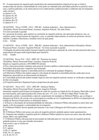 IV - O arquivamento do inquérito pela insuficiência de material probatório disponível no que se refere à
comprovação da autoria e materialidade do crime pode ser ordenado pela autoridade judiciária ou policial; nesse
caso, a polícia judiciária, se de outras provas tiver conhecimento, poderá proceder a reabertura das investigações.
estão corretas?
a) Apenas I e II.
b) Apenas II e III.
c) Apenas II e IV.
d) Apenas III e IV.
e) Apenas IV e V.
30• Q259269 Prova: CESPE - 2012 - TRE-RJ - Analista Judiciário - Área Administrativa
Disciplina: Direito Processual Penal | Assuntos: Inquérito Policial; Da Ação Penal;
Ver texto associado à questão
Se o promotor de justiça, após analisar as conclusões do inquérito policial, não apresentar denúncia, mas, ao
contrário, pedir o arquivamento do inquérito, o juiz, se entender improcedentes as razões do promotor, deverá
indeferir o pedido e determinar o imediato início da ação penal.
Certo Errado
31• Q259270 Prova: CESPE - 2012 - TRE-RJ - Analista Judiciário - Área Administrativa Disciplina: Direito
Processual Penal | Assuntos: Inquérito Policial; Ver texto associado à questão
O delegado de polícia não poderá instaurar inquérito policial para a apuração de crime de ação penal privada sem o
requerimento de quem tenha legitimidade para intentá-la.
Certo Errado
32• Q255264 Prova: FCC - 2012 - MPE-AP - Promotor de Justiça
Disciplina: Direito Processual Penal | Assuntos: Inquérito Policial;
Quanto ao inquérito policial, é INCORRETO afirmar:
a) Nos crimes processados mediante ação penal de iniciativa pública condicionada à representação, é necessária a
formulação desta para que o inquérito seja instaurado.
b) O indiciado poderá requerer à autoridade policial a realização de qualquer diligência.
c) O Ministério Público não poderá requerer a devolução do inquérito à autoridade policial, senão para novas
diligências, prescindíveis ao oferecimento da denúncia.
d) A autoridade policial não poderá mandar arquivar autos de inquérito policial, mesmo se verificada a atipicidade
do fato investigado.
e) O inquérito policial é dispensável para a propositura da ação penal.
33• Q253825 Prova: FCC - 2012 - DPE-PR - Defensor Público
Disciplina: Direito Processual Penal | Assuntos: Inquérito Policial;
Instaurado inquérito policial para investigação de roubo de veículos na cidade de Foz do Iguaçu, Marivaldo é preso
preventivamente, pela suposta prática dos crimes dos arts. 157, § 2o , I e 288 do Código Penal. Tendo sido
comunicada a prisão e encaminhada a cópia do cumprimento do mandado ao Defensor Público, que se dirigiu à
Delegacia de Polícia. De acordo com as prerrogativas contidas na Lei Complementar no 80/94 e as disposições do
Código de Processo Penal analise as afirmações abaixo.
I. Se houver a decretação da incomunicabilidade do indiciado, o Defensor Público não poderá se entrevistar com
aquele, a fim de assegurar a continuidade das investigações.
II. O Defensor Público deverá agendar previamente a sua visita à Delegacia de Polícia para se entrevistar com o
preso.
III. O Defensor Público terá acesso aos autos do inquérito policial, podendo apenas tomar apontamentos.
IV. Enquanto não relatado o inquérito policial o Defensor Público poderá ter acesso aos autos, mas não obterá
cópias, dada a sua sigilosidade.
V. O Defensor Público não precisará de procuração do indiciado para ter vista dos autos do inquérito policial,
podendo praticar os atos que entender necessários.
Está correto o que se afirma em
a) III, apenas.
b) V, apenas.
c) III e V, apenas.
d) III, IV e V, apenas.
e) I, II, III, IV e V.
 