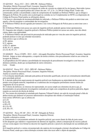 33• Q253825 Prova: FCC - 2012 - DPE-PR - Defensor Público
Disciplina: Direito Processual Penal | Assuntos: Inquérito Policial;
Instaurado inquérito policial para investigação de roubo de veículos na cidade de Foz do Iguaçu, Marivaldo é preso
preventivamente, pela suposta prática dos crimes dos arts. 157, § 2o , I e 288 do Código Penal. Tendo sido
comunicada a prisão e encaminhada a cópia do cumprimento do mandado ao Defensor Público, que se dirigiu à
Delegacia de Polícia. De acordo com as prerrogativas contidas na Lei Complementar no 80/94 e as disposições do
Código de Processo Penal analise as afirmações abaixo.
I. Se houver a decretação da incomunicabilidade do indiciado, o Defensor Público não poderá se entrevistar com
aquele, a fim de assegurar a continuidade das investigações.
II. O Defensor Público deverá agendar previamente a sua visita à Delegacia de Polícia para se entrevistar com o
preso.
III. O Defensor Público terá acesso aos autos do inquérito policial, podendo apenas tomar apontamentos.
IV. Enquanto não relatado o inquérito policial o Defensor Público poderá ter acesso aos autos, mas não obterá
cópias, dada a sua sigilosidade.
V. O Defensor Público não precisará de procuração do indiciado para ter vista dos autos do inquérito policial,
podendo praticar os atos que entender necessários.
Está correto o que se afirma em
a) III, apenas.
b) V, apenas.
c) III e V, apenas.
d) III, IV e V, apenas.
e) I, II, III, IV e V.
35• Q248699 Prova: CESPE - 2012 - AGU - Advogado Disciplina: Direito Processual Penal | Assuntos: Inquérito
Policial; Julgue os itens subsequentes, a respeito da notitia criminis e dos procedimentos relativos aos crimes de
lavagem de dinheiro.
A jurisprudência do STJ admite a possibilidade de instauração de procedimento investigativo com base em
denúncia anônima, desde que acompanhada de outros elementos.
Certo Errado
36• Q242167 Prova: FCC - 2012 - DPE-SP - Defensor Público
Disciplina: Direito Processual Penal | Assuntos: Inquérito Policial;
Analise as assertivas abaixo.
I. O civilmente identificado, indiciado pela prática de homicídio qualificado, deverá ser criminalmente identificado
pela autoridade policial.
II. A decisão judicial de arquivamento do inquérito policial com fundamento na atipicidade do fato praticado
produz coisa julgada material, impedindo-se a reabertura das investigações preliminares mesmo diante do
surgimento de novas provas.
III. É direito do defensor, no interesse do representado, ter acesso amplo aos elementos de prova que, já
documentados em procedimento investigatório realizado por órgão com competência de polícia judiciária, digam
respeito ao exercício do direito de defesa.
IV. Nos termos da orientação já sumulada pelo Supremo Tribunal Federal, em sede de execução penal a falta de
defesa técnica por defensor no processo administrativo disciplinar não ofende a Constituição Federal.
Está correto APENAS o que se afirma em
a) I e II.
b) II e III.
c) III e IV.
d) I, II e III.
e) II, III e IV.
37• Q239363 Prova: PC-SP - 2011 - PC-SP - Delegado de Polícia
Disciplina: Direito Processual Penal | Assuntos: Inquérito Policial;
Assinale a alternativa correta.
a) Trancamento é o encerramento anômalo do inquérito policial, que ocorre diante da falta de justa causa.
b) Do despacho que indeferir o requerimento de abertura de inquérito, caberá a interposição de recurso judicial.
c) Caso exista algum vício formal no decorrer do inquérito policial, é possível a declaração de sua nulidade pelo
juiz.
d) O inquérito policial e o termo circunstanciado são espécies de investigação criminal, disciplinadas no Código de
Processo Penal, sendo que a única distinção existente entre elas recai sobre o objeto da apuração.
 