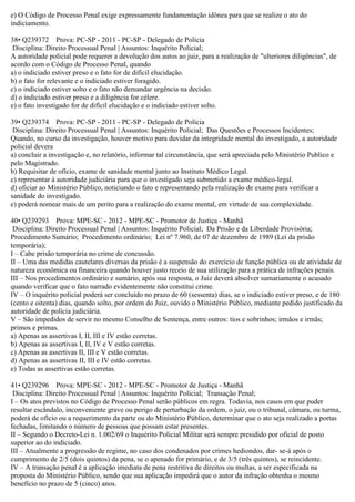 e) O Código de Processo Penal exige expressamente fundamentação idônea para que se realize o ato do
indiciamento.
38• Q239372 Prova: PC-SP - 2011 - PC-SP - Delegado de Polícia
Disciplina: Direito Processual Penal | Assuntos: Inquérito Policial;
A autoridade policial pode requerer a devolução dos autos ao juiz, para a realização de "ulteriores diligências", de
acordo com o Código de Processo Penal, quando
a) o indiciado estiver preso e o fato for de difícil elucidação.
b) o fato for relevante e o indiciado estiver foragido.
c) o indiciado estiver solto e o fato não demandar urgência na decisão.
d) o indiciado estiver preso e a diligência for célere.
e) o fato investigado for de difícil elucidação e o indiciado estiver solto.
39• Q239374 Prova: PC-SP - 2011 - PC-SP - Delegado de Polícia
Disciplina: Direito Processual Penal | Assuntos: Inquérito Policial; Das Questões e Processos Incidentes;
Quando, no curso da investigação, houver motivo para duvidar da integridade mental do investigado, a autoridade
policial devera
a) concluir a investigação e, no relatório, informar tal circunstância, que será apreciada pelo Ministério Publico e
pelo Magistrado.
b) Requisitar de ofício, exame de sanidade mental junto ao Instituto Médico Legal.
c) representar á autoridade judiciária para que o investigado seja submetido a exame médico-legal.
d) oficiar ao Ministério Público, noticiando o fato e representando pela realização de exame para verificar a
sanidade do investigado.
e) poderá nomear mais de um perito para a realização do exame mental, em virtude de sua complexidade.
40• Q239293 Prova: MPE-SC - 2012 - MPE-SC - Promotor de Justiça - Manhã
Disciplina: Direito Processual Penal | Assuntos: Inquérito Policial; Da Prisão e da Liberdade Provisória;
Procedimento Sumário; Procedimento ordinário; Lei nº 7.960, de 07 de dezembro de 1989 (Lei da prisão
temporária);
I – Cabe prisão temporária no crime de concussão.
II – Uma das medidas cautelares diversas da prisão é a suspensão do exercício de função pública ou de atividade de
natureza econômica ou financeira quando houver justo receio de sua utilização para a prática de infrações penais.
III – Nos procedimentos ordinário e sumário, após sua resposta, o Juiz deverá absolver sumariamente o acusado
quando verificar que o fato narrado evidentemente não constitui crime.
IV – O inquérito policial poderá ser concluído no prazo de 60 (sessenta) dias, se o indiciado estiver preso, e de 180
(cento e oitenta) dias, quando solto, por ordem do Juiz, ouvido o Ministério Público, mediante pedido justificado da
autoridade de polícia judiciária.
V – São impedidos de servir no mesmo Conselho de Sentença, entre outros: tios e sobrinhos; irmãos e irmãs;
primos e primas.
a) Apenas as assertivas I, II, III e IV estão corretas.
b) Apenas as assertivas I, II, IV e V estão corretas.
c) Apenas as assertivas II, III e V estão corretas.
d) Apenas as assertivas II, III e IV estão corretas.
e) Todas as assertivas estão corretas.
41• Q239296 Prova: MPE-SC - 2012 - MPE-SC - Promotor de Justiça - Manhã
Disciplina: Direito Processual Penal | Assuntos: Inquérito Policial; Transação Penal;
I – Os atos previstos no Código de Processo Penal serão públicos em regra. Todavia, nos casos em que puder
resultar escândalo, inconveniente grave ou perigo de perturbação da ordem, o juiz, ou o tribunal, câmara, ou turma,
poderá de ofício ou a requerimento da parte ou do Ministério Público, determinar que o ato seja realizado a portas
fechadas, limitando o número de pessoas que possam estar presentes.
II – Segundo o Decreto-Lei n. 1.002/69 o Inquérito Policial Militar será sempre presidido por oficial de posto
superior ao do indiciado.
III – Atualmente a progressão de regime, no caso dos condenados por crimes hediondos, dar- se-á após o
cumprimento de 2/5 (dois quintos) da pena, se o apenado for primário, e de 3/5 (três quintos), se reincidente.
IV – A transação penal é a aplicação imediata de pena restritiva de direitos ou multas, a ser especificada na
proposta do Ministério Público, sendo que sua aplicação impedirá que o autor da infração obtenha o mesmo
benefício no prazo de 5 (cinco) anos.
 
