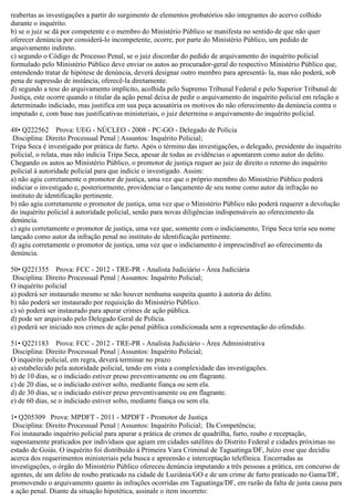 reabertas as investigações a partir do surgimento de elementos probatórios não integrantes do acervo colhido
durante o inquérito.
b) se o juiz se dá por competente e o membro do Ministério Público se manifesta no sentido de que não quer
oferecer denúncia por considerá-lo incompetente, ocorre, por parte do Ministério Público, um pedido de
arquivamento indireto.
c) segundo o Código de Processo Penal, se o juiz discordar do pedido de arquivamento do inquérito policial
formulado pelo Ministério Público deve enviar os autos ao procurador-geral do respectivo Ministério Público que,
entendendo tratar de hipótese de denúncia, deverá designar outro membro para apresentá- la, mas não poderá, sob
pena de supressão de instância, oferecê-la diretamente.
d) segundo a tese do arquivamento implícito, acolhida pelo Supremo Tribunal Federal e pelo Superior Tribunal de
Justiça, este ocorre quando o titular da ação penal deixa de pedir o arquivamento do inquérito policial em relação a
determinado indiciado, mas justifica em sua peça acusatória os motivos do não oferecimento da denúncia contra o
imputado e, com base nas justificativas ministeriais, o juiz determina o arquivamento do inquérito policial.
48• Q222562 Prova: UEG - NÚCLEO - 2008 - PC-GO - Delegado de Polícia
Disciplina: Direito Processual Penal | Assuntos: Inquérito Policial;
Tripa Seca é investigado por prática de furto. Após o término das investigações, o delegado, presidente do inquérito
policial, o relata, mas não indicia Tripa Seca, apesar de todas as evidências o apontarem como autor do delito.
Chegando os autos ao Ministério Público, o promotor de justiça requer ao juiz de direito o retorno do inquérito
policial à autoridade policial para que indicie o investigado. Assim:
a) não agiu corretamente o promotor de justiça, uma vez que o próprio membro do Ministério Público poderá
indiciar o investigado e, posteriormente, providenciar o lançamento de seu nome como autor da infração no
instituto de identificação pertinente.
b) não agiu corretamente o promotor de justiça, uma vez que o Ministério Público não poderá requerer a devolução
do inquérito policial à autoridade policial, senão para novas diligências indispensáveis ao oferecimento da
denúncia.
c) agiu corretamente o promotor de justiça, uma vez que, somente com o indiciamento, Tripa Seca teria seu nome
lançado como autor da infração penal no instituto de identificação pertinente.
d) agiu corretamente o promotor de justiça, uma vez que o indiciamento é imprescindível ao oferecimento da
denúncia.
50• Q221355 Prova: FCC - 2012 - TRE-PR - Analista Judiciário - Área Judiciária
Disciplina: Direito Processual Penal | Assuntos: Inquérito Policial;
O inquérito policial
a) poderá ser instaurado mesmo se não houver nenhuma suspeita quanto à autoria do delito.
b) não poderá ser instaurado por requisição do Ministério Público.
c) só poderá ser instaurado para apurar crimes de ação pública.
d) pode ser arquivado pelo Delegado Geral de Polícia.
e) poderá ser iniciado nos crimes de ação penal pública condicionada sem a representação do ofendido.
51• Q221183 Prova: FCC - 2012 - TRE-PR - Analista Judiciário - Área Administrativa
Disciplina: Direito Processual Penal | Assuntos: Inquérito Policial;
O inquérito policial, em regra, deverá terminar no prazo
a) estabelecido pela autoridade policial, tendo em vista a complexidade das investigações.
b) de 10 dias, se o indiciado estiver preso preventivamente ou em flagrante.
c) de 20 dias, se o indiciado estiver solto, mediante fiança ou sem ela.
d) de 30 dias, se o indiciado estiver preso preventivamente ou em flagrante.
e) de 60 dias, se o indiciado estiver solto, mediante fiança ou sem ela.
1• Q205309 Prova: MPDFT - 2011 - MPDFT - Promotor de Justiça
Disciplina: Direito Processual Penal | Assuntos: Inquérito Policial; Da Competência;
Foi instaurado inquérito policial para apurar a prática de crimes de quadrilha, furto, roubo e receptação,
supostamente praticados por indivíduos que agiam em cidades satélites do Distrito Federal e cidades próximas no
estado de Goiás. O inquérito foi distribuído à Primeira Vara Criminal de Taguatinga/DF, Juízo esse que decidiu
acerca dos requerimentos ministeriais pela busca e apreensão e interceptação telefônica. Encerradas as
investigações, o órgão do Ministério Público ofereceu denúncia imputando a três pessoas a prática, em concurso de
agentes, de um delito de roubo praticado na cidade de Luziânia/GO e de um crime de furto praticado no Gama/DF,
promovendo o arquivamento quanto às infrações ocorridas em Taguatinga/DF, em razão da falta de justa causa para
a ação penal. Diante da situação hipotética, assinale o item incorreto:
 