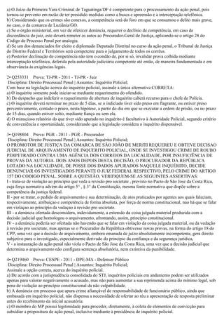 a) O Juízo da Primeira Vara Criminal de Taguatinga/DF é competente para o processamento da ação penal, pois
tornou-se prevento em razão de ter presidido medidas como a busca e apreensão e a interceptação telefônica.
b) Considerando que os crimes são conexos, a competência será do foro em que se consumou o delito mais grave,
no caso, o da comarca de Luziânia/GO.
c) Se o órgão ministerial, em vez de oferecer denúncia, requerer o declínio de competência, em caso de
discordância do juiz, este deverá remeter os autos ao Procurador-Geral de Justiça, aplicando-se o artigo 28 do
Código de Processo Penal por analogia.
d) Se um dos denunciados for eleito e diplomado Deputado Distrital no curso da ação penal, o Tribunal de Justiça
do Distrito Federal e Territórios será competente para o julgamento de todos os corréus.
e) Posterior declinação de competência não tem o condão de, por si só, invalidar prova colhida mediante
interceptação telefônica, deferida pela autoridade judiciária competente até então, de maneira fundamentada e em
observância às exigências legais.
2• Q253331 Prova: TJ-PR - 2011 - TJ-PR - Juiz
Disciplina: Direito Processual Penal | Assuntos: Inquérito Policial;
Com base na legislação acerca do inquérito policial, assinale a única alternativa CORRETA:
a) O inquérito somente pode iniciar-se mediante requerimento do ofendido.
b) Do despacho que indeferir o requerimento de abertura de inquérito caberá recurso para o chefe de Polícia.
c) O inquérito deverá terminar no prazo de 5 dias, se o indiciado tiver sido preso em flagrante, ou estiver preso
preventivamente, contado o prazo, nesta hipótese, a partir do dia em que se executar a ordem de prisão, ou no prazo
de 15 dias, quando estiver solto, mediante fiança ou sem ela.
d) O minucioso relatório do que tiver sido apurado no inquérito é facultativo à Autoridade Policial, segundo critério
de conveniência e oportunidade, considerando que a legislação considera o inquérito dispensável.
3• Q198804 Prova: PGR - 2011 - PGR - Procurador
Disciplina: Direito Processual Penal | Assuntos: Inquérito Policial;
O PROMOTOR DE JUSTlÇA DA COMARCA DE SÃO JOÃO DE MERITI REQUEREU E OBTEVE DECISAO
JUDICIAL DE ARQUIVAMENTO DE INQUERITO POLICIAL, ONDE SE INVESTIGOU CRIME DE ROUBO
PERPETRADO CONTRA UMA AGÊNCIA DOS CORREIOS DA LOCALIDADE, POR INSUFICfÊNCIA DE
PROVAS DA AUTORIA. DOIS ANOS DEPOIS DESTA DECISÃO, O PROCURADOR DA REPÚBLICA
LOTADO NA LOCALIDADE, DE POSSE DOS DADOS APURADOS NAQUELE INQUÉRITO, DECIDE
DENUNCIAR OS INVESTIGADOS PERANTE O JUIZ FEDERAL RESPECTIVO, PELO CRIME DO ARTIGO
157 DO CODIGO PENAL. SOBRE A QUESTÃO, VERIFlQUEM-SE AS SEGUINTES ASSERTIVAS:
I - trata-se de violação ao principio que veda a revisão pro societate , previsto no Pacto de São Jose da Costa Rica,
cuja força normativa advém do artigo 5° , § 3° da Constituição, mesma fonte normativa que dispõe sobre a
competência da justiça federal.
II - por se tratar, o pedido de arquivamento e sua determinação, de atos praticados por agentes aos quais faleciam,
respectivamente, atribuiçao e competência de forma absoluta, por força de norma constitucional, nao há que se falar
em violaçao ao princípio da vedaçao à revisão pro societate.
III - a denúncia ofertada desconsidera, indevidamente, a extensão da coisa julgada material produzida com a
decisão judicial que homologou o arquivamento, afrontando, assim, princípio constitucional.
IV - a denúncia poderia ser ofertada não havendo que se falar em violação da coisa julgada material, ou da vedação
à revisão pro societate, mas apenas se o Procurador da República obtivesse novas provas, na forma do artigo 18 do
CPP, uma vez que a decisão de arquivamento, embora emanada de juízo absolutamente incompetente, gera direito
subjetivo para o investigado, especialmente derivado do princípio da confiança e da segurança juridica,
V - a instauração da ação penal não viola o Pacto de São Jose da Costa Rica, uma vez que a decisão judicial que
determina o arquivamento não configura sentença absolutória, nem extintiva da punibilidade.
4• Q219460 Prova: CESPE - 2011 - DPE-MA - Defensor Público
Disciplina: Direito Processual Penal | Assuntos: Inquérito Policial;
Assinale a opção correta, acerca do inquérito policial.
a) De acordo com a jurisprudência consolidada do STJ, inquéritos policiais em andamento podem ser utilizados
apenas para valorar negativamente o acusado, mas não para aumentar a sua reprimenda acima do mínimo legal, sob
pena de violação ao princípio constitucional da não culpabilidade.
b) A denúncia em processo que apura crime afiançável de responsabilidade de funcionário público, ainda que
embasada em inquérito policial, não dispensa a necessidade de ofertar ao réu a apresentação de resposta preliminar
antes do recebimento da inicial acusatória.
c) O membro do MP possui legitimidade para proceder, diretamente, à coleta de elementos de convicção para
subsidiar a propositura de ação penal, inclusive mediante a presidência de inquérito policial.
 