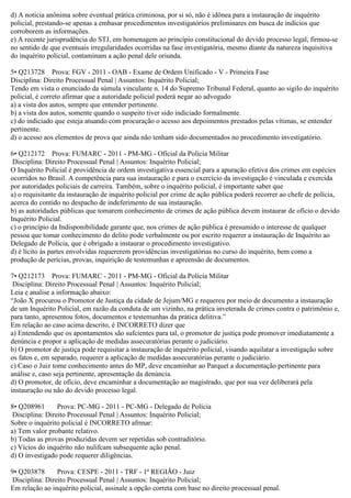 d) A notícia anônima sobre eventual prática criminosa, por si só, não é idônea para a instauração de inquérito
policial, prestando-se apenas a embasar procedimentos investigatórios preliminares em busca de indícios que
corroborem as informações.
e) A recente jurisprudência do STJ, em homenagem ao princípio constitucional do devido processo legal, firmou-se
no sentido de que eventuais irregularidades ocorridas na fase investigatória, mesmo diante da natureza inquisitiva
do inquérito policial, contaminam a ação penal dele oriunda.
5• Q213728 Prova: FGV - 2011 - OAB - Exame de Ordem Unificado - V - Primeira Fase
Disciplina: Direito Processual Penal | Assuntos: Inquérito Policial;
Tendo em vista o enunciado da súmula vinculante n. 14 do Supremo Tribunal Federal, quanto ao sigilo do inquérito
policial, é correto afirmar que a autoridade policial poderá negar ao advogado
a) a vista dos autos, sempre que entender pertinente.
b) a vista dos autos, somente quando o suspeito tiver sido indiciado formalmente.
c) do indiciado que esteja atuando com procuração o acesso aos depoimentos prestados pelas vítimas, se entender
pertinente.
d) o acesso aos elementos de prova que ainda não tenham sido documentados no procedimento investigatório.
6• Q212172 Prova: FUMARC - 2011 - PM-MG - Oficial da Polícia Militar
Disciplina: Direito Processual Penal | Assuntos: Inquérito Policial;
O Inquérito Policial é providência de ordem investigativa essencial para a apuração efetiva dos crimes em espécies
ocorridos no Brasil. A competência para sua instauração e para o exercício da investigação é vinculada e exercida
por autoridades policiais de carreira. Também, sobre o inquérito policial, é importante saber que
a) o requisitante da instauração de inquérito policial por crime de ação pública poderá recorrer ao chefe de polícia,
acerca do contido no despacho de indeferimento de sua instauração.
b) as autoridades públicas que tomarem conhecimento de crimes de ação pública devem instaurar de ofício o devido
Inquérito Policial.
c) o princípio da Indisponibilidade garante que, nos crimes de ação pública é presumido o interesse de qualquer
pessoa que tomar conhecimento do delito pode verbalmente ou por escrito requerer a instauração de Inquérito ao
Delegado de Polícia, que é obrigado a instaurar o procedimento investigativo.
d) é lícito às partes envolvidas requererem providências investigatórias no curso do inquérito, bem como a
produção de perícias, provas, inquirição de testemunhas e apreensão de documentos.
7• Q212173 Prova: FUMARC - 2011 - PM-MG - Oficial da Polícia Militar
Disciplina: Direito Processual Penal | Assuntos: Inquérito Policial;
Leia e analise a informação abaixo:
“João X procurou o Promotor de Justiça da cidade de Jejum/MG e requereu por meio de documento a instauração
de um Inquérito Policial, em razão da conduta de um vizinho, na prática inveterada de crimes contra o patrimônio e,
para tanto, apresentou fotos, documentos e testemunhas da prática delitiva.”
Em relação ao caso acima descrito, é INCORRETO dizer que
a) Entendendo que os apontamentos são sufcientes para tal, o promotor de justiça pode promover imediatamente a
denúncia e propor a aplicação de medidas assecuratórias perante o judiciário.
b) O promotor de justiça pode requisitar a instauração de inquérito policial, visando aquilatar a investigação sobre
os fatos e, em separado, requerer a aplicação de medidas assecuratórias perante o judiciário.
c) Caso o Juiz tome conhecimento antes do MP, deve encaminhar ao Parquet a documentação pertinente para
análise e, caso seja pertinente, apresentação da denúncia.
d) O promotor, de ofício, deve encaminhar a documentação ao magistrado, que por sua vez deliberará pela
instauração ou não do devido processo legal.
8• Q208961 Prova: PC-MG - 2011 - PC-MG - Delegado de Polícia
Disciplina: Direito Processual Penal | Assuntos: Inquérito Policial;
Sobre o inquérito policial é INCORRETO afrmar:
a) Tem valor probante relativo.
b) Todas as provas produzidas devem ser repetidas sob contraditório.
c) Vícios do inquérito não nulifcam subsequente ação penal.
d) O investigado pode requerer diligências.
9• Q203878 Prova: CESPE - 2011 - TRF - 1ª REGIÃO - Juiz
Disciplina: Direito Processual Penal | Assuntos: Inquérito Policial;
Em relação ao inquérito policial, assinale a opção correta com base no direito processual penal.
 