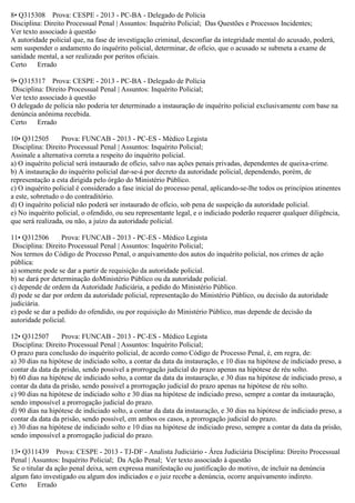 8• Q315308 Prova: CESPE - 2013 - PC-BA - Delegado de Polícia
Disciplina: Direito Processual Penal | Assuntos: Inquérito Policial; Das Questões e Processos Incidentes;
Ver texto associado à questão
A autoridade policial que, na fase de investigação criminal, desconfiar da integridade mental do acusado, poderá,
sem suspender o andamento do inquérito policial, determinar, de ofício, que o acusado se submeta a exame de
sanidade mental, a ser realizado por peritos oficiais.
Certo Errado
9• Q315317 Prova: CESPE - 2013 - PC-BA - Delegado de Polícia
Disciplina: Direito Processual Penal | Assuntos: Inquérito Policial;
Ver texto associado à questão
O delegado de polícia não poderia ter determinado a instauração de inquérito policial exclusivamente com base na
denúncia anônima recebida.
Certo Errado
10• Q312505 Prova: FUNCAB - 2013 - PC-ES - Médico Legista
Disciplina: Direito Processual Penal | Assuntos: Inquérito Policial;
Assinale a alternativa correta a respeito do inquérito policial.
a) O inquérito policial será instaurado de ofício, salvo nas ações penais privadas, dependentes de queixa-crime.
b) A instauração do inquérito policial dar-se-á por decreto da autoridade policial, dependendo, porém, de
representação a esta dirigida pelo órgão do Ministério Público.
c) O inquérito policial é considerado a fase inicial do processo penal, aplicando-se-lhe todos os princípios atinentes
a este, sobretudo o do contraditório.
d) O inquérito policial não poderá ser instaurado de ofício, sob pena de suspeição da autoridade policial.
e) No inquérito policial, o ofendido, ou seu representante legal, e o indiciado poderão requerer qualquer diligência,
que será realizada, ou não, a juízo da autoridade policial.
11• Q312506 Prova: FUNCAB - 2013 - PC-ES - Médico Legista
Disciplina: Direito Processual Penal | Assuntos: Inquérito Policial;
Nos termos do Código de Processo Penal, o arquivamento dos autos do inquérito policial, nos crimes de ação
pública:
a) somente pode se dar a partir de requisição da autoridade policial.
b) se dará por determinação doMinistério Público ou da autoridade policial.
c) depende de ordem da Autoridade Judiciária, a pedido do Ministério Público.
d) pode se dar por ordem da autoridade policial, representação do Ministério Público, ou decisão da autoridade
judiciária.
e) pode se dar a pedido do ofendido, ou por requisição do Ministério Público, mas depende de decisão da
autoridade policial.
12• Q312507 Prova: FUNCAB - 2013 - PC-ES - Médico Legista
Disciplina: Direito Processual Penal | Assuntos: Inquérito Policial;
O prazo para conclusão do inquérito policial, de acordo como Código de Processo Penal, é, em regra, de:
a) 30 dias na hipótese de indiciado solto, a contar da data da instauração, e 10 dias na hipótese de indiciado preso, a
contar da data da prisão, sendo possível a prorrogação judicial do prazo apenas na hipótese de réu solto.
b) 60 dias na hipótese de indiciado solto, a contar da data da instauração, e 30 dias na hipótese de indiciado preso, a
contar da data da prisão, sendo possível a prorrogação judicial do prazo apenas na hipótese de réu solto.
c) 90 dias na hipótese de indiciado solto e 30 dias na hipótese de indiciado preso, sempre a contar da instauração,
sendo impossível a prorrogação judicial do prazo.
d) 90 dias na hipótese de indiciado solto, a contar da data da instauração, e 30 dias na hipótese de indiciado preso, a
contar da data da prisão, sendo possível, em ambos os casos, a prorrogação judicial do prazo.
e) 30 dias na hipótese de indiciado solto e 10 dias na hipótese de indiciado preso, sempre a contar da data da prisão,
sendo impossível a prorrogação judicial do prazo.
13• Q311439 Prova: CESPE - 2013 - TJ-DF - Analista Judiciário - Área Judiciária Disciplina: Direito Processual
Penal | Assuntos: Inquérito Policial; Da Ação Penal; Ver texto associado à questão
Se o titular da ação penal deixa, sem expressa manifestação ou justificação do motivo, de incluir na denúncia
algum fato investigado ou algum dos indiciados e o juiz recebe a denúncia, ocorre arquivamento indireto.
Certo Errado
 