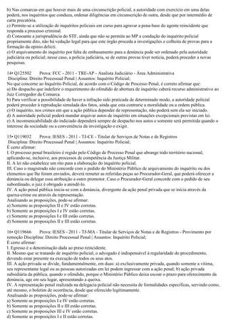 b) Nas comarcas em que houver mais de uma circunscrição policial, a autoridade com exercício em uma delas
poderá, nos inquéritos que conduza, ordenar diligências em circunscrição de outra, desde que por intermédio de
carta precatória.
c) Permite-se a utilização de inquéritos policiais em curso para agravar a pena-base do agente reincidente que
responda a processo criminal.
d) Consoante a jurisprudência do STF, ainda que não se permita ao MP a condução do inquérito policial
propriamente dito, não há vedação legal para que este órgão proceda a investigações e colheita de provas para a
formação da opinio delicti.
e) O arquivamento do inquérito por falta de embasamento para a denúncia pode ser ordenado pela autoridade
judiciária ou policial; nesse caso, a polícia judiciária, se de outras provas tiver notícia, poderá proceder a novas
pesquisas.
14• Q125502 Prova: FCC - 2011 - TRE-AP - Analista Judiciário - Área Administrativa
Disciplina: Direito Processual Penal | Assuntos: Inquérito Policial;
No que concerne ao Inquérito Policial, de acordo com o Código de Processo Penal, é correto afirmar que:
a) Do despacho que indeferir o requerimento do ofendido de abertura de inquérito caberá recurso administrativo ao
Juiz Corregedor da Comarca.
b) Para verificar a possibilidade de haver a infração sido praticada de determinado modo, a autoridade policial
poderá proceder à reprodução simulada dos fatos, ainda que esta contrarie a moralidade ou a ordem pública.
c) O inquérito, nos crimes em que a ação pública depender de representação, não poderá sem ela ser iniciado.
d) A autoridade policial poderá mandar arquivar autos de inquérito em situações excepcionais previstas em lei.
e) A incomunicabilidade do indiciado dependerá sempre de despacho nos autos e somente será permitida quando o
interesse da sociedade ou a conveniência da investigação o exigir.
15• Q119032 Prova: IESES - 2011 - TJ-CE - Titular de Serviços de Notas e de Registros
Disciplina: Direito Processual Penal | Assuntos: Inquérito Policial;
É certo afirmar:
I. O processo penal brasileiro é regido pelo Código de Processo Penal que abrange todo território nacional,
aplicando-se, inclusive, aos processos de competência da Justiça Militar.
II. A lei não estabelece um rito para a elaboração do inquérito policial.
III. Caso o magistrado não concorde com o pedido do Ministério Público de arquivamento do inquérito ou dos
elementos que lhe foram enviados, deverá remeter as referidas peças ao Procurador-Geral, que poderá oferecer a
denúncia ou delegar essa atribuição a outro promotor. Caso o Procurador-Geral concorde com o pedido de seu
subordinado, o juiz é obrigado a atendê-lo.
IV. A ação penal pública inicia-se com a denúncia, divergente da ação penal privada que se inicia através da
queixa-crime ou através da representação.
Analisando as proposições, pode-se afirmar:
a) Somente as proposições II e IV estão corretas.
b) Somente as proposições I e IV estão corretas.
c) Somente as proposições I e III estão corretas.
d) Somente as proposições II e III estão corretas.
16• Q119666 Prova: IESES - 2011 - TJ-MA - Titular de Serviços de Notas e de Registros - Provimento por
remoção Disciplina: Direito Processual Penal | Assuntos: Inquérito Policial;
É certo afirmar:
I. Egresso é a denominação dada ao preso reincidente.
II. Mesmo que se tratando de inquérito policial, o advogado é indispensável à regularidade do procedimento,
devendo estar presente na execução de todos os seus atos.
III. A ação privada se divide, fundamentalmente, em duas: a) exclusivamente privada, quando somente a vítima,
seu representante legal ou as pessoas autorizadas em lei podem ingressar com a ação penal; b) ação privada
subsidiária da pública, quando o ofendido, porque o Ministério Público deixa escoar o prazo para oferecimento da
denúncia, age em seu lugar, apresentando a queixa.
IV. A representação penal realizada na delegacia policial não necessita de formalidades específicas, servindo como,
até mesmo, o boletim de ocorrência, desde que oferecido legitimamente.
Analisando as proposições, pode-se afirmar:
a) Somente as proposições I e IV estão corretas.
b) Somente as proposições II e III estão corretas.
c) Somente as proposições III e IV estão corretas.
d) Somente as proposições I e II estão corretas.
 