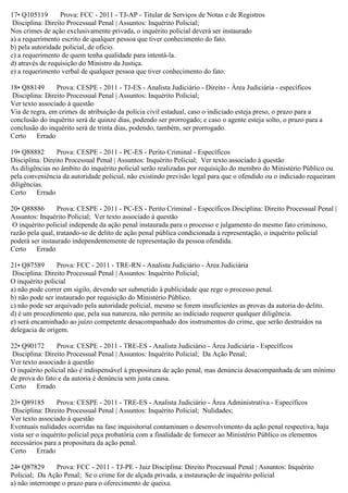 17• Q105119 Prova: FCC - 2011 - TJ-AP - Titular de Serviços de Notas e de Registros
Disciplina: Direito Processual Penal | Assuntos: Inquérito Policial;
Nos crimes de ação exclusivamente privada, o inquérito policial deverá ser instaurado
a) a requerimento escrito de qualquer pessoa que tiver conhecimento do fato.
b) pela autoridade policial, de ofício.
c) a requerimento de quem tenha qualidade para intentá-la.
d) através de requisição do Ministro da Justiça.
e) a requerimento verbal de qualquer pessoa que tiver conhecimento do fato.
18• Q88149 Prova: CESPE - 2011 - TJ-ES - Analista Judiciário - Direito - Área Judiciária - específicos
Disciplina: Direito Processual Penal | Assuntos: Inquérito Policial;
Ver texto associado à questão
Via de regra, em crimes de atribuição da polícia civil estadual, caso o indiciado esteja preso, o prazo para a
conclusão do inquérito será de quinze dias, podendo ser prorrogado; e caso o agente esteja solto, o prazo para a
conclusão do inquérito será de trinta dias, podendo, também, ser prorrogado.
Certo Errado
19• Q88882 Prova: CESPE - 2011 - PC-ES - Perito Criminal - Específicos
Disciplina: Direito Processual Penal | Assuntos: Inquérito Policial; Ver texto associado à questão
As diligências no âmbito do inquérito policial serão realizadas por requisição do membro do Ministério Público ou
pela conveniência da autoridade policial, não existindo previsão legal para que o ofendido ou o indiciado requeiram
diligências.
Certo Errado
20• Q88886 Prova: CESPE - 2011 - PC-ES - Perito Criminal - Específicos Disciplina: Direito Processual Penal |
Assuntos: Inquérito Policial; Ver texto associado à questão
O inquérito policial independe da ação penal instaurada para o processo e julgamento do mesmo fato criminoso,
razão pela qual, tratando-se de delito de ação penal pública condicionada à representação, o inquérito policial
poderá ser instaurado independentemente de representação da pessoa ofendida.
Certo Errado
21• Q87589 Prova: FCC - 2011 - TRE-RN - Analista Judiciário - Área Judiciária
Disciplina: Direito Processual Penal | Assuntos: Inquérito Policial;
O inquérito policial
a) não pode correr em sigilo, devendo ser submetido à publicidade que rege o processo penal.
b) não pode ser instaurado por requisição do Ministério Público.
c) não pode ser arquivado pela autoridade policial, mesmo se forem insuficientes as provas da autoria do delito.
d) é um procedimento que, pela sua natureza, não permite ao indiciado requerer qualquer diligência.
e) será encaminhado ao juízo competente desacompanhado dos instrumentos do crime, que serão destruídos na
delegacia de origem.
22• Q90172 Prova: CESPE - 2011 - TRE-ES - Analista Judiciário - Área Judiciária - Específicos
Disciplina: Direito Processual Penal | Assuntos: Inquérito Policial; Da Ação Penal;
Ver texto associado à questão
O inquérito policial não é indispensável à propositura de ação penal, mas denúncia desacompanhada de um mínimo
de prova do fato e da autoria é denúncia sem justa causa.
Certo Errado
23• Q89185 Prova: CESPE - 2011 - TRE-ES - Analista Judiciário - Área Administrativa - Específicos
Disciplina: Direito Processual Penal | Assuntos: Inquérito Policial; Nulidades;
Ver texto associado à questão
Eventuais nulidades ocorridas na fase inquisitorial contaminam o desenvolvimento da ação penal respectiva, haja
vista ser o inquérito policial peça probatória com a finalidade de fornecer ao Ministério Público os elementos
necessários para a propositura da ação penal.
Certo Errado
24• Q87829 Prova: FCC - 2011 - TJ-PE - Juiz Disciplina: Direito Processual Penal | Assuntos: Inquérito
Policial; Da Ação Penal; Se o crime for de alçada privada, a instauração de inquérito policial
a) não interrompe o prazo para o oferecimento de queixa.
 