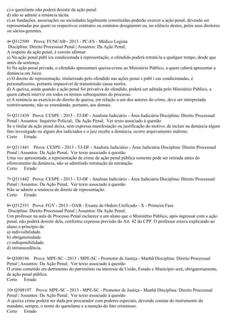 c) o querelante não poderá desistir da ação penal.
d) não se admite a renúncia tácita.
e) as fundações, associações ou sociedades legalmente constituídas poderão exercer a ação penal, devendo ser
representadas por quem os respectivos contratos ou estatutos designarem ou, no silêncio destes, pelos seus diretores
ou sócios-gerentes.
4• Q312509 Prova: FUNCAB - 2013 - PC-ES - Médico Legista
Disciplina: Direito Processual Penal | Assuntos: Da Ação Penal;
A respeito da ação penal, é correto afirmar:
a) Na ação penal públ ica condicionada à representação, o ofendido poderá retratá-la a qualquer tempo, desde que
antes da sentença.
b) Na ação penal privada, o ofendido apresentará queixa-crime ao Ministério Público, a quem caberá apresentar a
denúncia em Juízo.
c) O direito de representação, titularizado pelo ofendido nas ações penai s públ i cas condicionadas, é
personalíssimo, portanto impassível de transmissão causa mortis.
d) A queixa, ainda quando a ação penal for privativa do ofendido, poderá ser aditada pelo Ministério Público, a
quem caberá intervir em todos os termos subsequentes do processo.
e) A renúncia ao exercício do direito de queixa, em relação a um dos autores do crime, deve ser interpretada
restritivamente, não se estendendo, portanto, aos demais.
5• Q311439 Prova: CESPE - 2013 - TJ-DF - Analista Judiciário - Área Judiciária Disciplina: Direito Processual
Penal | Assuntos: Inquérito Policial; Da Ação Penal; Ver texto associado à questão
Se o titular da ação penal deixa, sem expressa manifestação ou justificação do motivo, de incluir na denúncia algum
fato investigado ou algum dos indiciados e o juiz recebe a denúncia, ocorre arquivamento indireto.
Certo Errado
6• Q311441 Prova: CESPE - 2013 - TJ-DF - Analista Judiciário - Área Judiciária Disciplina: Direito Processual
Penal | Assuntos: Da Ação Penal; Ver texto associado à questão
Uma vez apresentada, a representação de crime de ação penal pública somente pode ser retirada antes do
oferecimento da denúncia, não se admitindo retratação da retratação.
Certo Errado
7• Q311442 Prova: CESPE - 2013 - TJ-DF - Analista Judiciário - Área Judiciária Disciplina: Direito Processual
Penal | Assuntos: Da Ação Penal; Ver texto associado à questão
Não se admite a renúncia do direito de representação.
Certo Errado
8• Q312351 Prova: FGV - 2013 - OAB - Exame de Ordem Unificado - X - Primeira Fase
Disciplina: Direito Processual Penal | Assuntos: Da Ação Penal;
Um professor na aula de Processo Penal esclarece a um aluno que o Ministério Público, após ingressar com a ação
penal, não poderá desistir dela, conforme expressa previsão do Art. 42 do CPP. O professor estava explicando ao
aluno o princípio da
a) indivisibilidade.
b) obrigatoriedade.
c) indisponibilidade.
d) intranscedência.
9• Q308196 Prova: MPE-SC - 2013 - MPE-SC - Promotor de Justiça - Manhã Disciplina: Direito Processual
Penal | Assuntos: Da Ação Penal; Ver texto associado à questão
O crime cometido em detrimento do patrimônio ou interesse da União, Estado e Município será, obrigatoriamente,
de ação penal pública.
Certo Errado
10• Q308197 Prova: MPE-SC - 2013 - MPE-SC - Promotor de Justiça - Manhã Disciplina: Direito Processual
Penal | Assuntos: Da Ação Penal; Ver texto associado à questão
A queixa crime poderá ser dada por procurador com poderes especiais, devendo constar do instrumento do
mandato, sempre, o nome do querelante e a menção do fato criminoso.
Certo Errado
 