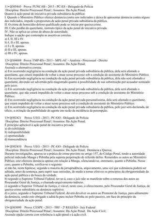 11• Q305443 Prova: FUNCAB - 2013 - PC-ES - Delegado de Polícia
Disciplina: Direito Processual Penal | Assuntos: Da Ação Penal;
Quanto à ação penal de iniciativa privada subsidiária da pública:
I. Quando o Ministério Público oferece denúncia contra uns indiciados e deixa de apresentar denúncia contra alguns
dos indiciados, impede a propositura de ação penal privada subsidiária da pública.
II. O crime de homicídio doloso qualificado pode se iniciar por queixa-crime.
III. Cabe perdão do querelante, instituto típico da ação penal de iniciativa privada.
IV. Não se aplica ao crime de abuso de autoridade.
Indique a opção que contempla as assertivas corretas.
a) I, II, III e IV.
b) I, II e III, apenas.
c) I e II, apenas.
d) II e III, apenas.
e) III e IV, apenas.
12• Q304688 Prova: FMP-RS - 2013 - MPE-AC - Analista - Processual - Direito
Disciplina: Direito Processual Penal | Assuntos: Da Ação Penal;
Assinale a alternativa correta.
a) Em ocorrendo negligência na condução da ação penal privada subsidiária da pública, dela será afastado o
querelante, que estará impedido de voltar a atuar nesse processo sob a condição de assistente do Ministério Público.
b) Em ocorrendo negligência na condução da ação penal privada subsidiária da pública, dela não será afastado o
querelante, devendo ser advertido pelo magistrado quanto à possibilidade de sua substituição por acusador nomeado
pelo juízo.
c) Em ocorrendo negligência na condução da ação penal privada subsidiária da pública, dela será afastado o
querelante, que não estará impedido de voltar a atuar nesse processo sob a condição de assistente do Ministério
Público.
d) Em ocorrendo negligência na condução da ação penal privada personalíssima, dela será afastado o querelante,
que estará impedido de voltar a atuar nesse processo sob a condição de assistente do Ministério Público.
e) Em ocorrendo negligência na condução da ação penal privada subsidiária da pública, pelo juiz será declarada, de
ofício, a extinção da punibilidade do agente em razão da incidência da perempção.
13• Q302421 Prova: UEG - 2013 - PC-GO - Delegado de Polícia
Disciplina: Direito Processual Penal | Assuntos: Da Ação Penal;
É princípio aplicável à ação penal de iniciativa privada:
a) divisibilidade
b) indisponibilidade
c) oportunidade
d) transcendência
14• Q302410 Prova: UEG - 2013 - PC-GO - Delegado de Polícia
Disciplina: Direito Processual Penal | Assuntos: Da Ação Penal; Denúncia e Queixa;
Durante investigações, apurou-se a prática do crime previsto no artigo 157, do Código Penal, tendo a autoridade
policial indiciado Manga e Pebinha pela suposta perpetração do referido delito. Remetidos os autos ao Ministério
Público, este ofereceu denúncia apenas em relação a Manga, silenciando-se, entretanto, quanto a Pebinha. Nesse
caso, quanto a Pebinha, verifica-se o seguinte:
a) não há, nesta hipótese, segundo a maioria da jurisprudência, arquivamento, uma vez que a denúncia poderá ser
aditada, antes da sentença, para suprir suas omissões, de modo a tornar efetivos os princípios da obrigatoriedade da
ação penal pública e da busca da verdade.
b) segundo o Supremo Tribunal Federal, ter-se-á, caso o juiz não se manifeste sobre a remessa dos autos ao
Procurador Geral de Justiça, o chamado arquivamento indireto.
c) segundo o Superior Tribunal de Justiça, é viável, neste caso, o oferecimento, pelo Procurador Geral de Justiça, de
queixa-crime subsidiária ou denúncia supletiva.
d) o juízo, segundo o Supremo Tribunal Federal, deverá devolver os autos ao Promotor de Justiça, para aditamento
da denúncia, sendo este obrigado a aditá-la para incluir Pebinha no polo passivo, em face do princípio da
obrigatoriedade da ação penal.
15• Q303099 Prova: CESPE - 2013 - TRF - 2ª REGIÃO - Juiz Federal
Disciplina: Direito Processual Penal | Assuntos: Da Ação Penal; Da Ação Civil;
Assinale opção correta com referência à ação penal e à ação civil.
 