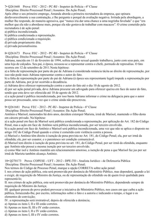 7• Q261668 Prova: FEC - 2012 - PC-RJ - Inspetor de Polícia - 6º Classe
Disciplina: Direito Processual Penal | Assuntos: Da Ação Penal;
Após obter o seu primeiro emprego, Amanda aborda a primeira recrutadora da empresa, que opinara
desfavoravelmente a sua contratação, e lhe pergunta o porquê da avaliação negativa. Irritada pela abordagem, a
mulher lhe responde, de maneira agressiva, que “nunca iria dar uma chance a uma negrinha favelada” e que “era
melhor que ela não a abordasse mais, porque ela não gostava de trabalhar com macacos”. O crime cometido pela
recrutadora é de ação penal:
a) pública incondicionada.
b) pública condicionada a representação.
c) pública condicionada a requisição.
d) privada propriamente dita.
e) privada personalíssima.
8• Q261673 Prova: FEC - 2012 - PC-RJ - Inspetor de Polícia - 6º Classe
Disciplina: Direito Processual Penal | Assuntos: Da Ação Penal;
Adriana, nascida em 11 de fevereiro de 1994, sofreu assédio sexual quando trabalhava, junto com seus pais, em
uma loja de calçados. Seu pai, à época, recusou-se a representar contra o chefe, pormedo de represálias. O fato
ocorreu em 12 de setembro de 2011.Nesta hipótese:
a) a falta de representação por parte do pai de Adriana é considerada renúncia tácita ao direito de representação, por
isso não pode mais Adriana representar contra o autor do fato.
b) a falta de representação por parte do pai de Adriana (à época seu representante legal) impede a representação por
parte de Adriana, por já ter ocorrido a decadência.
c) Adriana deve oferecer representação contra o autor do fato até o dia 10 de agosto de 2012.
d) por ser ação penal privada, deve Adriana procurar um advogado para oferecer queixa em face do autor do fato,
sendo que esta deve ser oferecida até 10 de agosto de 2012.
e) a ação penal é publica incondicionada, por isso basta Adriana informar o crime na delegacia para que o autor
possa ser processado, uma vez que o crime ainda não prescreveu.
9• Q261681 Prova: FEC - 2012 - PC-RJ - Inspetor de Polícia - 6º Classe
Disciplina: Direito Processual Penal | Assuntos: Da Ação Penal;
Antônio e Marisol, namorados há dois anos, decidem extorquir Marieta, irmã de Marisol, mantendo o filho desta
em cárcere privado. Na hipótese:
a) a ação penal em face de Marisol será pública condicionada a representação, por aplicação do Art. 182 do Código
Penal, mas a ação em face de Antônio será pública incondicionada, por ser terceiro envolvido.
b) a ação penal em face de Antônio e Marisol será pública incondicionada, uma vez que não se aplica o disposto no
artigo 182 do Código Penal quando o crime é cometido com violência contra a pessoa.
c) Marisol e Antônio têm direito à isenção de pena prevista no Art. 181, do Código Penal; ela, por ser irmã da
ofendida; ele, por ser coautor, e o parentesco ser condição comunicável.
d) Marisol tem direito à isenção de pena prevista no art. 181, do Código Penal, por ser irmã da ofendida, enquanto
que Antônio não possui a mesma isenção por ser terceiro envolvido.
e) como Mar isol e Antônio mantêm um relacionamento amoroso, a isenção de pena a que Marisol faz jus por ser
irmã de Marieta também alcança Antônio.
10• Q270173 Prova: COPESE - UFT - 2012 - DPE-TO - Analista Jurídico - de Defensoria Pública
Disciplina: Direito Processual Penal | Assuntos: Da Ação Penal;
Nos termos do Código de Processo Penal, marque a opção CORRETA sobre ação penal:
I. nos crimes de ação pública, esta será promovida por denúncia do Ministério Público, mas dependerá, quando a lei
o exigir, de requisição do Ministro da Justiça, ou de representação do ofendido ou de quem tiver qualidade para
representá-lo;
II. nos crimes de ação pública, esta será promovida por denúncia do Ministério Público, dependendo sempre de
requisição do Ministro da Justiça;
III. qualquer pessoa do povo poderá provocar a iniciativa do Ministério Público, nos casos em que caiba a ação
pública, fornecendo-lhe, por escrito, informações sobre o fato e a autoria e indicando o tempo, o lugar e os
elementos de convicção;
IV. a representação será irretratável, depois de oferecida a denúncia;
a) Apenas os itens I, II e III estão corretos.
b) Apenas os itens II, III e IV estão corretos.
c) Apenas os itens I, II e IV estão corretos.
d) Apenas os itens I, III e IV estão corretos.
 