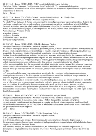 14• Q311440 Prova: CESPE - 2013 - TJ-DF - Analista Judiciário - Área Judiciária
Disciplina: Direito Processual Penal | Assuntos: Inquérito Policial; Ver texto associado à questão
A participação de membro do MP na fase investigatória criminal não acarreta seu impedimento ou suspeição para o
oferecimento da denúncia.
Certo Errado
15• Q312350 Prova: FGV - 2013 - OAB - Exame de Ordem Unificado - X - Primeira Fase
Disciplina: Direito Processual Penal | Assuntos: Inquérito Policial;
Na cidade “A”, o Delegado de Polícia instaurou inquérito policial para averiguar a possível ocorrência do delito de
estelionato praticado por Márcio, tudo conforme minuciosamente narrado na requisição do Ministério Público
Estadual. Ao final da apuração, o Delegado de Polícia enviou o inquérito devidamente relatado ao Promotor de
Justiça. No entendimento do parquet, a conduta praticada por Márcio, embora típica, estaria prescrita.
Nessa situação, o Promotor deverá
a) arquivar os autos.
b) oferecer denúncia.
c) determinar a baixa dos autos.
d) requerer o arquivamento.
16• Q307427 Prova: CESPE - 2013 - DPE-RR - Defensor Público
Disciplina: Direito Processual Penal | Assuntos: Inquérito Policial;
No curso de investigação policial, procedeu-se, por ordem judicial, à busca e apreensão de bens e de mercadorias de
diversos vendedores ambulantes, sob a suspeita de os produtos serem provenientes de infrações penais, tendo sido
apreendidos documentos e objetos relacionados à investigação e presos alguns dos investigados.
Em face dessa situação hipotética, assinale a opção correta acerca do inquérito policial e dos processos incidentes.
a) A discussão acerca da legítima propriedade de parte dos bens apreendidos somente poderá ser efetivada por meio
de embargos de terceiro, de competência do juízo criminal, por ser matéria prejudicial à definição da infração penal,
vedado o pronunciamento nesses embargos, antes de a sentença condenatória transitar em julgado.
b) Se a autoridade policial tiver dúvida quanto à integridade mental dos presos, ela pode determinar que eles sejam
submetidos a exame de sanidade mental, a fim de esclarecer a culpabilidade, em autos apartados ao do inquérito
policial, desde que nomeado curador aos acusados e, se não tiverem constituído advogado, desde que patrocinados
por DP.
c) A autoridade policial, nesse caso, pode ordenar a realização dos exames periciais nos documentos que os
investigados apresentarem, a fim de comprovar eventual falsidade material ou ideológica, assegurando-lhes o
direito de proporem quesitos e de indicar assistente técnico para o exame.
d) É vedada a restituição de coisas apreendidas pela autoridade policial, ainda que não sejam objeto dos mandados
nem se relacionem com os elementos da investigação policial, e ainda que não exista dúvida acera da propriedade,
ante a necessidade de manifestação do titular da persecução penal, que deverá ocorrer somente em juízo.
e) Admite-se a alienação antecipada dos bens apreendidos, ordenada de ofício pelo magistrado, desde que
demonstrada a necessidade de preservação do valor dos bens ou haja risco de deterioração, ou, ainda, sejam os bens
de difícil manutenção.
17• Q308195 Prova: MPE-SC - 2013 - MPE-SC - Promotor de Justiça - Manhã
Disciplina: Direito Processual Penal | Assuntos: Inquérito Policial; Ver texto associado à questão
O prazo para conclusão do inquérito policial será de 10 (dez) dias quando o indiciado estiver preso
preventivamente, contados a partir do dia em que se executar a ordem de prisão; enquanto o inquérito policial
militar deverá terminar dentro em 20 (vinte) dias, se o indiciado estiver preso, contados esse prazo a partir do dia
em que se executar a ordem de prisão.
Certo Errado
18• Q305431 Prova: FUNCAB - 2013 - PC-ES - Delegado de Polícia
Disciplina: Direito Processual Penal | Assuntos: Inquérito Policial;
É INCORRETO afirmar:
a) É direito do defensor, no interesse do representado, ter acesso amplo aos elementos de prova que, já
documentados em procedimento invest igatório real izado por órgão com competência de polícia judiciária, digam
respeito ao exercício do direito de defesa.
b) É direito do defensor, no interesse do representado, ter acesso amplo aos elementos de prova que, já
documentados em procedimento investigatório em poder do Parquet , digam respeito ao exercício do direito de
defesa.
 