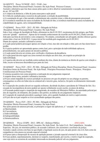16• Q287973 Prova: VUNESP - 2012 - TJ-RJ - Juiz
Disciplina: Direito Processual Penal | Assuntos: Da Ação Penal; Processo Comum;
Assinale a alternativa que traz duas causas pelas quais se deve absolver sumariamente o acusado, nos exatos termos
do art. 397 do CPP.
a) A inépcia da denúncia; a falta de justa causa para a ação penal.
b) A falta de condição para o exercício da ação penal; a extinção da punibilidade.
c) A constatação de que o fato narrado evidentemente não constitui crime; a falta de pressuposto processual.
d) A existência manifesta de causa excludente da ilicitude do fato; a existência manifesta de causa excludente da
culpabilidade do agente, salvo inimputabilidade.
17• Q286042 Prova: FGV - 2012 - PC-MA - Delegado de Polícia
Disciplina: Direito Processual Penal | Assuntos: Da Ação Penal;
João e José, colegas de faculdade de Pedro, afirmaram no dia 01.03.2012, na presença de três amigos, que Pedro
seria um “grande mentiroso”. Apesar de ter tomado conhecimento do ocorrido em 01.04.2012, Pedro convida
João para sua festa de aniversário e este comparece. No entanto, consultando um advogado, decidiu oferecer queixa
contra João e José em 30.08.2012. A peça inicial foi recebida pelo magistrado em 01.09.2012.
Diante do exposto, assinale a afirmativa correta.
a) A ação penal poderia prosseguir apenas em relação a José, mas não em relação a João, pois em face deste houve
perdão.
b) A queixa poderia ser apresentada apenas contra José, pois o princípio da indivisibilidade aplica-se,
primordialmente, nas ações penais de iniciativa pública.
c) A ação penal deveria ser extinta, pois verificado o fenômeno da decadência.
d) A ação penal deveria seguir seu curso normal em relação aos dois réus, em respeito ao princípio da
indivisibilidade.
e) A queixa não deveria ser recebida contra nenhum dos réus, diante da renúncia ao direito de queixa com relação a
João, exceto se houvesse discordância por parte de José.
18• Q286047 Prova: FGV - 2012 - PC-MA - Delegado de Polícia Disciplina: Direito Processual Penal | Assuntos:
Princípios Gerais do Processo Penal; Da Ação Penal; Princípios Processuais Penais; Princípios; Princípios
Constitucionais do Processo Penal;
O sistema acusatório tem como propósito a realização de um julgamento imparcial.
A respeito desse tema, assinale a afirmativa incorreta.
a) O juiz estará impedido de exercer jurisdição no processo em que ele próprio ou seu cônjuge ou parente,
consanguíneo ou afim em linha reta ou colateral até o terceiro grau, inclusive, for parte ou diretamente interessado
no feito.
b) A suspeição dos jurados deverá ser arguida oralmente, decidindo de plano o presidente do Tribunal do Júri. Já a
exceção de incompetência do juízo poderá ser oposta verbalmente ou por escrito, no prazo de defesa.
c) O acusado poderá arguir a suspeição do magistrado, do membro do Ministério Público, da autoridade policial por
atos de inquérito, do intérprete, dos jurados e dos peritos, na defesa de um julgamento imparcial.
d) A arguição de suspeição precederá a qualquer outra, salvo quando fundada em motivo superveniente.
e) O juiz dar-se-á por suspeito se tiver aconselhado qualquer das partes.
19• Q286052 Prova: FGV - 2012 - PC-MA - Delegado de Polícia
Disciplina: Direito Processual Penal | Assuntos: Da Ação Penal;
  Nas ações penais de natureza privada, os princípios a seguir são aplicáveis, à exceção de um. Assinale-o.
a) Oportunidade.
b) Conveniência.
c) Indivisibilidade.
d) Indisponibilidade.
e) Intranscendência.
20• Q288624 Prova: CESPE - 2012 - DPE-AC - Defensor Público ANULADA
Disciplina: Direito Processual Penal | Assuntos: Da Ação Penal; Da Ação Civil; Da Competência; Juizados
Especiais; Do juiz, do ministério público, do acusado e defensor, dos assistentes e auxiliares da justiça;
Assinale a opção correta com base no que dispõe a legislação acerca do juiz, da ação penal e da civil, bem como da
competência e dos prazos no juizado especial criminal.
a) O prazo para a interposição de recurso de apelação perante o juizado especial criminal é de cinco dias.
b) O juiz poderá, espontaneamente, declarar-se suspeito, manifestando, por escrito, o motivo legal da suspeição,
caso seja sócio ou acionista de sociedade interessada na demanda judicial sob seu julgamento.
 