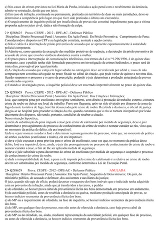c) Nos casos de crimes previstos na Lei Maria da Penha, iniciada a ação penal com o recebimento da denúncia,
admite-se retratação, desde que em juízo.
d) Em caso de infração, continuada ou permanente, praticada em território de duas ou mais jurisdições, deve-se
determinar a competência pelo lugar em que tiver sido praticado o último ato executório.
e) O arquivamento do inquérito policial por insuficiência de provas não constitui impedimento para que a vítima
proponha ação no juízo cível, dada a não formação da culpa.
21• Q288625 Prova: CESPE - 2012 - DPE-AC - Defensor Público
Disciplina: Direito Processual Penal | Assuntos: Da Ação Penal; Da Prisão Preventiva; Cumprimento de Pena;
Considerando o disposto no CPP e na legislação correlata, assinale a opção correta.
a) Não é cabível a decretação de prisão preventiva de acusado que se apresente espontaneamente à autoridade
policial competente.
b) Admite-se, como garantia da execução das medidas protetivas de urgência, a decretação da prisão preventiva do
acusado de crime que envolva violência doméstica contra a mulher.
c) O prazo para a interceptação de comunicações telefônicas, nos termos da Lei n.º 9.296/1996, é de quinze dias;
entretanto, caso o pedido tenha sido formulado para prova em investigação de crimes hediondos, o prazo será de
trinta dias, prorrogável por igual período.
d) A citação do acusado que esteja em lugar sabido no estrangeiro deve ser realizada por edital e, caso ele não
compareça nem constitua advogado no prazo fixado no edital de citação, que pode variar de quinze a noventa dias,
ficarão suspensos o processo e o curso da prescrição, podendo o juiz determinar a produção antecipada de provas
consideradas urgentes.
e) Estando o investigado preso, o inquérito policial deve ser encerrado impreterivelmente no prazo de quinze dias.
22• Q288628 Prova: CESPE - 2012 - DPE-AC - Defensor Público
Disciplina: Direito Processual Penal | Assuntos: Da Ação Penal; Das Citações e Intimações;
José, que cumpria pena por estelionato em regime semiaberto, com direito à prestação de trabalho externo, cometeu
crime de roubo ao deixar seu local de trabalho. Preso em flagrante, após ter sido alvejado por disparos de arma de
fogo durante tentativa de fuga, José foi denunciado pelo crime de roubo. Recebida a denúncia, o oficial de justiça
dirigiu-se ao hospital para proceder à citação do réu, quando constatou que o réu se tornara inimputável por lesão
decorrente dos disparos, não tendo, portanto, condições de receber a citação.
Nessa situação hipotética,
a) além da substituição da pena imposta a José pelo crime de estelionato por medida de segurança, deve o juiz
determinar o prosseguimento do processo de conhecimento do crime de roubo e nomear curador ao réu, visto que,
no momento da prática do delito, ele era imputável.
b) deve o juiz nomear curador a José e determinar o prosseguimento do processo, visto que, no momento da prática
de ambos os delitos (estelionato e roubo), ele era imputável.
c) deve o juiz executar a pena prevista para o crime de estelionato, uma vez que, no momento da prática desse
delito, José era imputável; deve, ainda, o juiz dar prosseguimento ao processo de conhecimento do crime de roubo e
nomear curador a José, a fim de lhe ser aplicada medida de segurança.
d) deve o juiz substituir a pena decorrente do crime de estelionato por medida de segurança e suspender o processo
de conhecimento do crime de roubo.
e) dada a inimputabilidade de José, a pena a ele imposta pelo crime de estelionato e a relativa ao crime de roubo
devem ser substituídas por medida de segurança, conforme determina a Lei de Execução Penal.
23• Q288629 Prova: CESPE - 2012 - DPE-AC - Defensor Público ANULADA
Disciplina: Direito Processual Penal | Assuntos: Da Ação Penal; Sequestro de Bens imóveis; Do juiz, do
ministério público, do acusado e defensor, dos assistentes e auxiliares da justiça;
O juiz, quando não agir de ofício, poderá decretar o sequestro dos bens imóveis que o indiciado tenha adquirido
com os proventos da infração, ainda que já transferidos a terceiros, a pedido
a) do ofendido, se houver prova cabal da proveniência ilícita dos bens demonstrada em processo em andamento.
b) da autoridade policial, antes de recebida a denúncia ou queixa, mediante produção antecipada de provas, se
houver indícios veementes da proveniência ilícita dos bens.
c) do MP ou a requerimento do ofendido, na fase do inquérito, se houver indícios veementes da proveniência ilícita
dos bens.
d) do MP, em qualquer fase do processo, mas não antes de oferecida a denúncia, caso haja prova cabal da
proveniência ilícita dos bens.
e) do MP ou do ofendido, ou, ainda, mediante representação da autoridade policial, em qualquer fase do processo,
ou antes de oferecida a denúncia, se houver indícios veementes da proveniência ilícita dos bens.
 