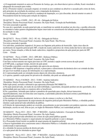 c) O magistrado remeterá os autos ao Promotor de Justiça, que, em observância à prova colhida, ficará vinculado à
adequação da acusação para roubo;
d) Se o Promotor manter a acusação original, só restará ao juiz condenar ou absolver o acusado pelo crime de furto,
pelo princípio da correlação da sentença com a imputação da denúncia;
e) Considerada pelo Promotor incabível a mudança da imputação, se o juiz discordar, deverá remeter os autos à
Procuradoria-Geral de Justiça para solução do impasse.
29• Q274272 Prova: CESPE - 2012 - PC-AL - Delegado de Polícia
Disciplina: Direito Processual Penal | Assuntos: Da Ação Penal; Extinção da Punibilidade;
Ver texto associado à questão
No caso de o querelado, na ação penal privada, se manifestar no sentido de perdoar um dos réus, o perdão oferecido
se estenderá a todos quantos alegadamente hajam intervindo no cometimento da infração penal, independentemente
de aceitação ou não.
Certo Errado
30• Q274273 Prova: CESPE - 2012 - PC-AL - Delegado de Polícia
Disciplina: Direito Processual Penal | Assuntos: Da Ação Penal; Das Provas;
Ver texto associado à questão
Um indivíduo, penalmente imputável, foi preso em flagrante pela prática de homicídio. Após cinco dias do
recebimento do inquérito policial pelo MP, o laudo de exame cadavérico da vítima ainda não havia sido anexado
aos autos. Nessa situação, a falta do laudo cadavérico, impedirá a propositura da ação penal por parte do MP.
Certo Errado
32• Q270441 Prova: CESPE - 2012 - DPE-RO - Defensor Público
Disciplina: Direito Processual Penal | Assuntos: Da Ação Penal;
Com base exclusivamente nas regras previstas no CPP, assinale a opção correta acerca da ação penal.
a) O MP pode, a qualquer tempo, desistir da ação penal.
b) O perdão concedido a um dos querelados não aproveita aos demais.
c) Quando o MP dispensar o inquérito policial, o prazo para o oferecimento da denúncia deve ser contado da data
em que tiver recebido as peças de informações ou a representação.
d) A representação pode ser retratada mesmo depois de oferecida a denúncia.
e) A queixa, quando a ação penal for privativa do ofendido, não pode ser aditada pelo MP.
33• Q268822 Prova: FAURGS - 2012 - TJ-RS - Analista Judiciário
Disciplina: Direito Processual Penal | Assuntos: Da Ação Penal;
Sobre ação penal, assinale a alternativa que apresenta afirmação INCORRETA.
a) Na ação penal privada, em razão da sua indivisibilidade, o querelante, desejando perdoar um dos querelados, dá a
oportunidade para que todos os coautores dele se beneficiem.
b) Se o querelante, intimado para indicar o paradeiro do querelado para citação, deixar transcorrer,
injustificadamente, mais de trinta dias sem resposta, a autoridade judiciária declarará extinta a punibilidade do
querelado pela perempção.
c) Na contagem do prazo decadencial, inclui-se o dia do começo e exclui-se o dia final.
d) Na hipótese de requerimento de arquivamento do inquérito policial pelo Ministério Público, o ofendido poderá
intentar a ação penal privada subsidiária da pública.
e) O direito de representação poderá ser exercido, pessoalmente ou por procurador com poderes especiais, mediante
declaração, escrita ou oral, feita ao juiz, ao órgão do Ministério Público, ou à autoridade policial.
34• Q266535 Prova: FCC - 2012 - TRF - 5ª REGIÃO - Analista Judiciário - Execução de Mandados
Disciplina: Direito Processual Penal | Assuntos: Da Ação Penal;
Caberá ação penal privada subsidiária nos crimes de ação penal pública quando
a) o Ministério Público requerer o arquivamento do inquérito policial e o juiz o denegar.
b) o Procurador-Geral insistir no pedido de arquivamento de inquérito policial.
c) houver legitimidade ativa concorrente entre o Ministério Público e o ofendido em crime de ação penal pública
condicionada à representação.
d) o ofendido for pessoa jurídica de direito privado.
e) a ação penal não for intentada no prazo legal.
35• Q265159 Prova: FCC - 2012 - TRF - 5ª REGIÃO - Analista Judiciário - Área Judiciária
Disciplina: Direito Processual Penal | Assuntos: Da Ação Penal;
 