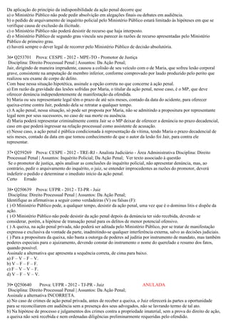 Da aplicação do princípio da indisponibilidade da ação penal decorre que
a) o Ministério Público não pode pedir absolvição em alegações finais ou debates em audiência.
b) o pedido de arquivamento de inquérito policial pelo Ministério Público estará limitado às hipóteses em que se
verifique causa de exclusão da ilicitude.
c) o Ministério Público não poderá desistir de recurso que haja interposto.
d) o Ministério Público de segundo grau vincula seu parecer às razões de recurso apresentadas pelo Ministério
Público de primeiro grau.
e) haverá sempre o dever legal de recorrer pelo Ministério Público de decisão absolutória.
36• Q253701 Prova: CESPE - 2012 - MPE-TO - Promotor de Justiça
Disciplina: Direito Processual Penal | Assuntos: Da Ação Penal;
Jair, dirigindo de maneira imprudente, causou a colisão de seu veículo com o de Maria, que sofreu lesão corporal
grave, consistente na amputação de membro inferior, conforme comprovado por laudo produzido pelo perito que
realizou seu exame de corpo de delito.
Com base nessa situação hipotética, assinale a opção correta no que concerne à ação penal.
a) Em razão da gravidade das lesões sofridas por Maria, o titular da ação penal, nesse caso, é o MP, que deve
oferecer denúncia independentemente de manifestação da ofendida.
b) Maria ou seu representante legal têm o prazo de até seis meses, contado da data do acidente, para oferecer
queixa-crime contra Jair, podendo dela se retratar a qualquer tempo.
c) A ação penal, nessa situação, só pode ser proposta por Maria, não se admitindo a propositura por representante
legal nem por seus sucessores, no caso de sua morte ou ausência.
d) Maria poderá representar criminalmente contra Jair se o MP deixar de oferecer a denúncia no prazo decadencial,
caso em que poderá ingressar na relação processual como assistente de acusação.
e) Nesse caso, a ação penal é pública condicionada à representação da vítima, tendo Maria o prazo decadencial de
seis meses, contado da data em que tomou conhecimento de que o autor da lesão foi Jair, para contra ele
representar.
37• Q259269 Prova: CESPE - 2012 - TRE-RJ - Analista Judiciário - Área Administrativa Disciplina: Direito
Processual Penal | Assuntos: Inquérito Policial; Da Ação Penal; Ver texto associado à questão
Se o promotor de justiça, após analisar as conclusões do inquérito policial, não apresentar denúncia, mas, ao
contrário, pedir o arquivamento do inquérito, o juiz, se entender improcedentes as razões do promotor, deverá
indeferir o pedido e determinar o imediato início da ação penal.
Certo Errado
38• Q250639 Prova: UFPR - 2012 - TJ-PR - Juiz
Disciplina: Direito Processual Penal | Assuntos: Da Ação Penal;
Identifique as afirmativas a seguir como verdadeiras (V) ou falsas (F):
( ) O Ministério Público pode, a qualquer tempo, desistir da ação penal, uma vez que é o dominus litis e dispõe da
ação.
( ) O Ministério Público não pode desistir da ação penal depois da denúncia ter sido recebida, devendo se
considerar, porém, a hipótese de transação penal para os delitos de menor potencial ofensivo.
( ) A queixa, na ação penal privada, não poderá ser aditada pelo Ministério Público, por se tratar de manifestação
expressa e exclusiva da vontade da parte, inadmitindo-se qualquer interferência externa, salvo as decisões judiciais.
( ) Para a propositura da queixa, não basta a outorga de poderes ad juditia por instrumento de mandato, mas também
poderes especiais para o ajuizamento, devendo constar do instrumento o nome do querelado e resumo dos fatos,
quando possível.
Assinale a alternativa que apresenta a sequência correta, de cima para baixo.
a) F – V – F – V.
b) V – F – F – F.
c) F – V – V – F.
d) V – F – V – V.
39• Q250640 Prova: UFPR - 2012 - TJ-PR - Juiz ANULADA
Disciplina: Direito Processual Penal | Assuntos: Da Ação Penal;
Assinale a alternativa INCORRETA.
a) No caso de crimes de ação penal privada, antes de receber a queixa, o Juiz oferecerá às partes a oportunidade
para se reconciliarem em audiência sem a presença dos seus advogados, não se lavrando termo de tal ato.
b) Na hipótese de processo e julgamentos dos crimes contra a propriedade imaterial, sem a prova do direito de ação,
a queixa não será recebida e nem ordenadas diligências preliminarmente requeridas pelo ofendido.
 