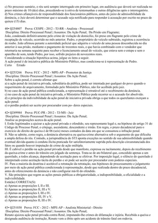 c) No processo sumário, o réu será sempre interrogado em primeiro lugar, em audiência que deverá ser realizada no
prazo máximo de 10 (dez) dias, procedendo-se à oitiva de testemunhas e outras diligências após o interrogatório.
d) Nos crimes afiançáveis de responsabilidade dos funcionários públicos, antes do juízo de admissibilidade da
denúncia, o Juiz deverá determinar que o acusado seja notificado para responder à acusação por escrito no prazo de
quinze (15) dias.
40• Q254807 Prova: CESPE - 2012 - TJ-RR - Analista - Processual
Disciplina: Direito Processual Penal | Assuntos: Da Ação Penal; Da Prisão em Flagrante;
João, condenado definitivamente pelo crime de violação de domicílio, foi preso em flagrante pelo crime de
receptação de veículo, ocorrido no mês anterior. Pedro, o proprietário do veículo subtraído, registrou a ocorrência
de roubo. João afirmou perante a autoridade policial que adquiriu o veículo de uma pessoa desconhecida no dia
anterior à sua prisão, mediante o pagamento de trezentos reais, e que havia combinado com o vendedor que
retornaria na semana seguinte para receber o licenciamento anual do veículo, que estava sem o estepe e sem o
aparelho de som, tendo Pedro, por isso, sofrido prejuízo de novecentos reais.
Considerando a situação hipotética acima, julgue os itens a seguir.
A ação penal é de iniciativa pública do Ministério Público, mas condiciona-se à representação de Pedro.
Certo Errado
41• Q255266 Prova: FCC - 2012 - MPE-AP - Promotor de Justiça
Disciplina: Direito Processual Penal | Assuntos: Da Ação Penal;
Sobre a ação penal, é correto afirmar que
a) a ação penal de iniciativa privada, subsidiária da pública, pode ser intentada por qualquer do povo quando o
requerimento de arquivamento, formulado pelo Ministério Público, não for acolhido pelo juiz.
b) no caso de ação penal pública condicionada, a representação é retratável até o recebimento da denúncia.
c) no caso de ação penal de iniciativa privada, o Ministério Público pode recorrer se o acusado for absolvido.
d) o princípio da indivisibilidade da ação penal de iniciativa privada obriga a que todos os querelantes exerçam a
ação penal.
e) o perdão poderá ser aceito por procurador com po- deres especiais.
42• Q249984 Prova: PUC-PR - 2012 - TJ-MS - Juiz
Disciplina: Direito Processual Penal | Assuntos: Da Ação Penal;
Analise as proposições acerca da ação penal.
I. Estão legitimados a ajuizar a ação penal privada o ofendido, seu representante legal e, na hipótese do artigo 31 do
Código de Processo Penal, o cônjuge, ascendente, descendente e irmão. Em regra, o prazo decadencial para o
exercício do direito de queixa é de 06 (seis) meses contados da data em que se consumou a infração penal.
II. Não se admite, como regra, a denúncia alternativa ou queixa-crime alternativa sob o argumento de que dificulta
a ampla defesa do réu. Contudo, a jurisprudência do STJ aponta exceções no sentido de sua admissibilidade quando
eventual dúvida quanto à conduta ilícita praticada for satisfatoriamente suprida pela descrição circunstanciada dos
fatos ou quando houver imputação de crime de ação múltipla.
III. É cabível o perdão na ação penal privada desde que manifesto, expressa ou tacitamente, depois do recebimento
da queixa-crime e antes do trânsito em julgado da sentença. Trata-se de ato bilateral que, concedido apenas a um
querelado, a todos alcança, dependendo de aceitação para se efetivar. Por imposição legal, o silêncio do querelado é
interpretado como aceitação tácita do perdão e só pode ser aceito por procurador com poderes especiais.
IV. Para a maioria da doutrina é aceitável a retratação da retratação, nas hipóteses de processamento e julgamento
por meio de ação penal pública condicionada à representação, desde que realizada dentro do prazo decadencial,
antes do oferecimento da denúncia e não configurar má-fé do ofendido.
V. São princípios que regem as ações penais públicas a obrigatoriedade, a indisponibilidade, a oficialidade e a
indivisibilidade.
Está(ão) CORRETA(S):
a) Apenas as proposições I, II e III.
b) Apenas as proposições II, III e V.
c) Apenas as proposições I, III e IV.
d) Apenas as proposições III, IV e V.
e) Apenas as proposições II, III e IV.
43• Q251030 Prova: FCC - 2012 - MPE-AP - Analista Ministerial - Direito
Disciplina: Direito Processual Penal | Assuntos: Da Ação Penal;
Renato ajuizou ação penal privada contra Renê, imputando-lhe crimes de difamação e injúria. Recebida a queixa e
designada audiência de instrução, Renato vem a óbito após um acidente de trânsito fatal em rodovia.
 