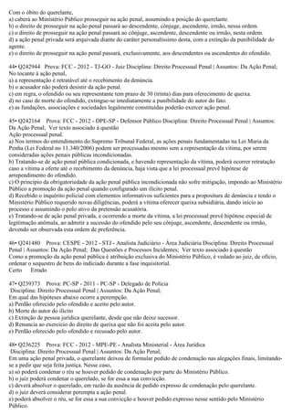 Com o óbito do querelante,
a) caberá ao Ministério Público prosseguir na ação penal, assumindo a posição do querelante.
b) o direito de prosseguir na ação penal passará ao descendente, cônjuge, ascendente, irmão, nessa ordem.
c) o direito de prosseguir na ação penal passará ao cônjuge, ascendente, descendente ou irmão, nesta ordem.
d) a ação penal privada será arquivada diante do caráter personalíssimo desta, com a extinção da punibilidade do
agente.
e) o direito de prosseguir na ação penal passará, exclusivamente, aos descendentes ou ascendentes do ofendido.
44• Q242944 Prova: FCC - 2012 - TJ-GO - Juiz Disciplina: Direito Processual Penal | Assuntos: Da Ação Penal;
No tocante à ação penal,
a) a representação é retratável até o recebimento da denúncia.
b) o acusador não poderá desistir da ação penal.
c) em regra, o ofendido ou seu representante tem prazo de 30 (trinta) dias para oferecimento de queixa.
d) no caso de morte do ofendido, extingue-se imediatamente a punibilidade do autor do fato.
e) as fundações, associações e sociedades legalmente constituídas poderão exercer ação penal.
45• Q242164 Prova: FCC - 2012 - DPE-SP - Defensor Público Disciplina: Direito Processual Penal | Assuntos:
Da Ação Penal; Ver texto associado à questão
Ação processual penal.
a) Nos termos do entendimento do Supremo Tribunal Federal, as ações penais fundamentadas na Lei Maria da
Penha (Lei Federal no 11.340/2006) podem ser processadas mesmo sem a representação da vítima, por serem
consideradas ações penais públicas incondicionadas.
b) Tratando-se de ação penal pública condicionada, e havendo representação da vítima, poderá ocorrer retratação
caso a vítima a oferte até o recebimento da denúncia, haja vista que a lei processual prevê hipótese de
arrependimento do ofendido.
c) O princípio da obrigatoriedade da ação penal pública incondicionada não sofre mitigação, impondo ao Ministério
Público a promoção da ação penal quando configurado um ilícito penal.
d) Recebido o inquérito policial com elementos informativos suficientes para a propositura de denúncia e tendo o
Ministério Público requerido novas diligências, poderá a vítima oferecer queixa subsidiária, dando início ao
processo e assumindo o polo ativo da pretensão acusatória.
e) Tratando-se de ação penal privada, e ocorrendo a morte da vítima, a lei processual prevê hipótese especial de
legitimação anômala, ao admitir a sucessão do ofendido pelo seu cônjuge, ascendente, descendente ou irmão,
devendo ser observada esta ordem de preferência.
46• Q241480 Prova: CESPE - 2012 - STJ - Analista Judiciário - Área Judiciária Disciplina: Direito Processual
Penal | Assuntos: Da Ação Penal; Das Questões e Processos Incidentes; Ver texto associado à questão
Como a promoção da ação penal pública é atribuição exclusiva do Ministério Público, é vedado ao juiz, de ofício,
ordenar o sequestro de bens do indiciado durante a fase inquisitorial.
Certo Errado
47• Q239373 Prova: PC-SP - 2011 - PC-SP - Delegado de Polícia
Disciplina: Direito Processual Penal | Assuntos: Da Ação Penal;
Em qual das hipóteses abaixo ocorre a perempção.
a) Perdão oferecido pelo ofendido e aceito pelo autor.
b) Morte do autor do ilícito
c) Extinção de pessoa jurídica querelante, desde que não deixe sucessor.
d) Renuncia ao exercício do direito de queixa que não foi aceita pelo autor.
e) Perdão oferecido pelo ofendido e recusado pelo autor.
48• Q236225 Prova: FCC - 2012 - MPE-PE - Analista Ministerial - Área Jurídica
Disciplina: Direito Processual Penal | Assuntos: Da Ação Penal;
Em uma ação penal privada, o querelante deixou de formular pedido de condenação nas alegações finais, limitando-
se a pedir que seja feita justiça. Nesse caso,
a) só poderá condenar o réu se houver pedido de condenação por parte do Ministério Público.
b) o juiz poderá condenar o querelado, se for essa a sua convicção.
c) deverá absolver o querelado, em razão da ausência de pedido expresso de condenação pelo querelante.
d) o juiz deverá considerar perempta a ação penal.
e) poderá absolver o réu, se for essa a sua convicção e houver pedido expresso nesse sentido pelo Ministério
Público.
 