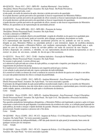 49• Q236228 Prova: FCC - 2012 - MPE-PE - Analista Ministerial - Área Jurídica
Disciplina: Direito Processual Penal | Assuntos: Da Ação Penal; Da Prisão Preventiva;
Em uma ação penal privada, o juiz
a) não pode, em razão da natureza da ação, decretar a prisão preventiva do querelado.
b) só pode decretar a prisão preventiva do querelado se houver requerimento do Ministério Público.
c) pode decretar a prisão preventiva do querelado de ofício somente se houver representação da autoridade policial.
d) só pode decretar a prisão preventiva do querelado se houver requerimento do querelante.
e) pode decretar a prisão preventiva do querelado de ofício, mesmo se não houver requerimento do Ministério
Público, do querelante ou de representação da autoridade policial.
50• Q236702 Prova: MPE-MG - 2012 - MPE-MG - Promotor de Justiça
Disciplina: Direito Processual Penal | Assuntos: Da Ação Penal;
Assinale a alternativa CORRETA.
a) A representação é condição objetiva de punibilidade exigida do ofendido ou de quem tiver qualidade para
representá-lo e, no caso de morte, pode ser exercida pelo cônjuge, ascendente, descendente ou irmão.
b) A representação não depende de fórmula sacramental prescrita em lei, podendo ser oral ou escrita,
dirigida ao juiz, Ministério Público ou autoridade policial e será irretratável, depois de recebida a denúncia.
c) Tanto o ofendido quanto o Ministério Público, este mediante representação, têm legitimidade para a ação
penal no caso de crime contra a honra de servidor público em razão do exercício de suas funções.
d) Salvo disposição em contrário, o ofendido, ou seu representante, decairá do direito de representar, se não o
exercer no prazo de seis meses, contado do dia em que o fato aconteceu.
51• Q232331 Prova: FCC - 2012 - TJ-RJ - Analista Judiciário - Execução de Mandados
Disciplina: Direito Processual Penal | Assuntos: Da Ação Penal;
No tocante à ação penal, é correto afirmar que:
a) é admissível ação privada nos crimes de ação pública, se arquivado o inquérito, por despacho do juiz, a
requerimento do promotor de justiça.
b) é inadmissível o oferecimento de denúncia sem inquérito policial que a instrua.
c) em relação à ação penal privada não vigora o princípio da indivisibilidade.
d) é extensível a todos os autores do crime a renúncia ao exercício do direito de queixa em relação a um deles.
e) o juiz não poderá declarar de ofício a extinção da punibilidade.
52• Q234833 Prova: CESPE - 2012 - MPE-PI - Analista Ministerial - Área Processual - Cargo 8 Disciplina:
Direito Processual Penal | Assuntos: Da Ação Penal; Ver texto associado à questão
O princípio da obrigatoriedade da ação penal pública incondicionada impõe o dever ao membro do Ministério
Público de oferecer denúncia, mas não retira deste o juízo de conveniência e oportunidade para a iniciativa penal,
sendo vedada, apenas, a desistência da ação após o recebimento da denúncia.
Certo Errado
53• Q234834 Prova: CESPE - 2012 - MPE-PI - Analista Ministerial - Área Processual - Cargo 8 Disciplina:
Direito Processual Penal | Assuntos: Da Ação Penal; Da Ação Civil; Das Questões e Processos Incidentes;
Ver texto associado à questão
Nas questões prejudiciais heterogêneas obrigatórias, o Ministério Público está legitimado a ajuizar a ação civil para
solucionar a controvérsia da qual dependa o reconhecimento da existência de crime, se a infração penal apurada for
ação pública, de modo a ensejar o rápido deslinde da questão. Durante a tramitação da ação cível, não fluirá o prazo
prescricional, ficando suspenso o processo até o fim desta.
Certo Errado
54• Q235002 Prova: CESPE - 2012 - PC-CE - Inspetor de Polícia - Civil Disciplina: Direito Processual Penal |
Assuntos: Da Ação Penal; Ver texto associado à questão
Conforme o princípio da indisponibilidade, o MP não pode desistir de ação penal já instaurada, bem como de
qualquer recurso por ele interposto.
Certo Errado
55• Q235003 Prova: CESPE - 2012 - PC-CE - Inspetor de Polícia - Civil Disciplina: Direito Processual Penal |
Assuntos: Da Ação Penal; Ver texto associado à questão
 