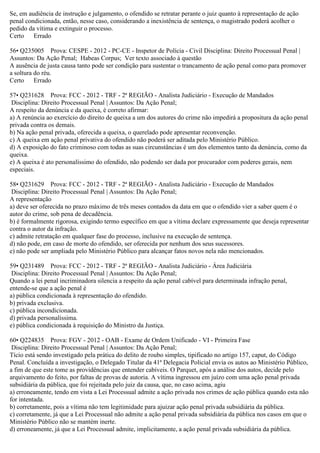 Se, em audiência de instrução e julgamento, o ofendido se retratar perante o juiz quanto à representação de ação
penal condicionada, então, nesse caso, considerando a inexistência de sentença, o magistrado poderá acolher o
pedido da vítima e extinguir o processo.
Certo Errado
56• Q235005 Prova: CESPE - 2012 - PC-CE - Inspetor de Polícia - Civil Disciplina: Direito Processual Penal |
Assuntos: Da Ação Penal; Habeas Corpus; Ver texto associado à questão
A ausência de justa causa tanto pode ser condição para sustentar o trancamento de ação penal como para promover
a soltura do réu.
Certo Errado
57• Q231628 Prova: FCC - 2012 - TRF - 2ª REGIÃO - Analista Judiciário - Execução de Mandados
Disciplina: Direito Processual Penal | Assuntos: Da Ação Penal;
A respeito da denúncia e da queixa, é correto afirmar:
a) A renúncia ao exercício do direito de queixa a um dos autores do crime não impedirá a propositura da ação penal
privada contra os demais.
b) Na ação penal privada, oferecida a queixa, o querelado pode apresentar reconvenção.
c) A queixa em ação penal privativa do ofendido não poderá ser aditada pelo Ministério Público.
d) A exposição do fato criminoso com todas as suas circunstâncias é um dos elementos tanto da denúncia, como da
queixa.
e) A queixa é ato personalíssimo do ofendido, não podendo ser dada por procurador com poderes gerais, nem
especiais.
58• Q231629 Prova: FCC - 2012 - TRF - 2ª REGIÃO - Analista Judiciário - Execução de Mandados
Disciplina: Direito Processual Penal | Assuntos: Da Ação Penal;
A representação
a) deve ser oferecida no prazo máximo de três meses contados da data em que o ofendido vier a saber quem é o
autor do crime, sob pena de decadência.
b) é formalmente rigorosa, exigindo termo específico em que a vítima declare expressamente que deseja representar
contra o autor da infração.
c) admite retratação em qualquer fase do processo, inclusive na execução de sentença.
d) não pode, em caso de morte do ofendido, ser oferecida por nenhum dos seus sucessores.
e) não pode ser ampliada pelo Ministério Público para alcançar fatos novos nela não mencionados.
59• Q231489 Prova: FCC - 2012 - TRF - 2ª REGIÃO - Analista Judiciário - Área Judiciária
Disciplina: Direito Processual Penal | Assuntos: Da Ação Penal;
Quando a lei penal incriminadora silencia a respeito da ação penal cabível para determinada infração penal,
entende-se que a ação penal é
a) pública condicionada à representação do ofendido.
b) privada exclusiva.
c) pública incondicionada.
d) privada personalíssima.
e) pública condicionada à requisição do Ministro da Justiça.
60• Q224835 Prova: FGV - 2012 - OAB - Exame de Ordem Unificado - VI - Primeira Fase
Disciplina: Direito Processual Penal | Assuntos: Da Ação Penal;
Tício está sendo investigado pela prática do delito de roubo simples, tipificado no artigo 157, caput, do Código
Penal. Concluída a investigação, o Delegado Titular da 41ª Delegacia Policial envia os autos ao Ministério Público,
a fim de que este tome as providências que entender cabíveis. O Parquet, após a análise dos autos, decide pelo
arquivamento do feito, por faltas de provas de autoria. A vítima ingressou em juízo com uma ação penal privada
subsidiária da pública, que foi rejeitada pelo juiz da causa, que, no caso acima, agiu
a) erroneamente, tendo em vista a Lei Processual admite a ação privada nos crimes de ação pública quando esta não
for intentada.
b) corretamente, pois a vítima não tem legitimidade para ajuizar ação penal privada subsidiária da pública.
c) corretamente, já que a Lei Processual não admite a ação penal privada subsidiária da pública nos casos em que o
Ministério Público não se mantém inerte.
d) erroneamente, já que a Lei Processual admite, implicitamente, a ação penal privada subsidiária da pública.
 