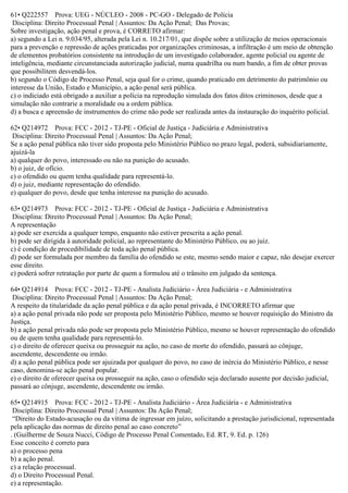 61• Q222557 Prova: UEG - NÚCLEO - 2008 - PC-GO - Delegado de Polícia
Disciplina: Direito Processual Penal | Assuntos: Da Ação Penal; Das Provas;
Sobre investigação, ação penal e prova, é CORRETO afirmar:
a) segundo a Lei n. 9.034/95, alterada pela Lei n. 10.217/01, que dispõe sobre a utilização de meios operacionais
para a prevenção e repressão de ações praticadas por organizações criminosas, a infiltração é um meio de obtenção
de elementos probatórios consistente na introdução de um investigado colaborador, agente policial ou agente de
inteligência, mediante circunstanciada autorização judicial, numa quadrilha ou num bando, a fim de obter provas
que possibilitem desvendá-los.
b) segundo o Código de Processo Penal, seja qual for o crime, quando praticado em detrimento do patrimônio ou
interesse da União, Estado e Município, a ação penal será pública.
c) o indiciado está obrigado a auxiliar a polícia na reprodução simulada dos fatos ditos criminosos, desde que a
simulação não contrarie a moralidade ou a ordem pública.
d) a busca e apreensão de instrumentos do crime não pode ser realizada antes da instauração do inquérito policial.
62• Q214972 Prova: FCC - 2012 - TJ-PE - Oficial de Justiça - Judiciária e Administrativa
Disciplina: Direito Processual Penal | Assuntos: Da Ação Penal;
Se a ação penal pública não tiver sido proposta pelo Ministério Público no prazo legal, poderá, subsidiariamente,
ajuizá-la
a) qualquer do povo, interessado ou não na punição do acusado.
b) o juiz, de ofício.
c) o ofendido ou quem tenha qualidade para representá-lo.
d) o juiz, mediante representação do ofendido.
e) qualquer do povo, desde que tenha interesse na punição do acusado.
63• Q214973 Prova: FCC - 2012 - TJ-PE - Oficial de Justiça - Judiciária e Administrativa
Disciplina: Direito Processual Penal | Assuntos: Da Ação Penal;
A representação
a) pode ser exercida a qualquer tempo, enquanto não estiver prescrita a ação penal.
b) pode ser dirigida à autoridade policial, ao representante do Ministério Público, ou ao juiz.
c) é condição de procedibilidade de toda ação penal pública.
d) pode ser formulada por membro da família do ofendido se este, mesmo sendo maior e capaz, não desejar exercer
esse direito.
e) poderá sofrer retratação por parte de quem a formulou até o trânsito em julgado da sentença.
64• Q214914 Prova: FCC - 2012 - TJ-PE - Analista Judiciário - Área Judiciária - e Administrativa
Disciplina: Direito Processual Penal | Assuntos: Da Ação Penal;
A respeito da titularidade da ação penal pública e da ação penal privada, é INCORRETO afirmar que
a) a ação penal privada não pode ser proposta pelo Ministério Público, mesmo se houver requisição do Ministro da
Justiça.
b) a ação penal privada não pode ser proposta pelo Ministério Público, mesmo se houver representação do ofendido
ou de quem tenha qualidade para representá-lo.
c) o direito de oferecer queixa ou prosseguir na ação, no caso de morte do ofendido, passará ao cônjuge,
ascendente, descendente ou irmão.
d) a ação penal pública pode ser ajuizada por qualquer do povo, no caso de inércia do Ministério Público, e nesse
caso, denomina-se ação penal popular.
e) o direito de oferecer queixa ou prosseguir na ação, caso o ofendido seja declarado ausente por decisão judicial,
passará ao cônjuge, ascendente, descendente ou irmão.
65• Q214915 Prova: FCC - 2012 - TJ-PE - Analista Judiciário - Área Judiciária - e Administrativa
Disciplina: Direito Processual Penal | Assuntos: Da Ação Penal;
“Direito do Estado-acusação ou da vítima de ingressar em juízo, solicitando a prestação jurisdicional, representada
pela aplicação das normas de direito penal ao caso concreto”
. (Guilherme de Souza Nucci, Código de Processo Penal Comentado, Ed. RT, 9. Ed. p. 126)
Esse conceito é correto para
a) o processo pena
b) a ação penal.
c) a relação processual.
d) o Direito Processual Penal.
e) a representação.
 