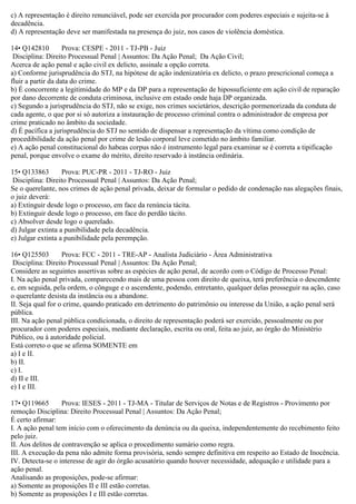 c) A representação é direito renunciável, pode ser exercida por procurador com poderes especiais e sujeita-se à
decadência.
d) A representação deve ser manifestada na presença do juiz, nos casos de violência doméstica.
14• Q142810 Prova: CESPE - 2011 - TJ-PB - Juiz
Disciplina: Direito Processual Penal | Assuntos: Da Ação Penal; Da Ação Civil;
Acerca de ação penal e ação civil ex delicto, assinale a opção correta.
a) Conforme jurisprudência do STJ, na hipótese de ação indenizatória ex delicto, o prazo prescricional começa a
fluir a partir da data do crime.
b) É concorrente a legitimidade do MP e da DP para a representação de hipossuficiente em ação civil de reparação
por dano decorrente de conduta criminosa, inclusive em estado onde haja DP organizada.
c) Segundo a jurisprudência do STJ, não se exige, nos crimes societários, descrição pormenorizada da conduta de
cada agente, o que por si só autoriza a instauração de processo criminal contra o administrador de empresa por
crime praticado no âmbito da sociedade.
d) É pacífica a jurisprudência do STJ no sentido de dispensar a representação da vítima como condição de
procedibilidade da ação penal por crime de lesão corporal leve cometido no âmbito familiar.
e) A ação penal constitucional do habeas corpus não é instrumento legal para examinar se é correta a tipificação
penal, porque envolve o exame do mérito, direito reservado à instância ordinária.
15• Q133863 Prova: PUC-PR - 2011 - TJ-RO - Juiz
Disciplina: Direito Processual Penal | Assuntos: Da Ação Penal;
Se o querelante, nos crimes de ação penal privada, deixar de formular o pedido de condenação nas alegações finais,
o juiz deverá:
a) Extinguir desde logo o processo, em face da renúncia tácita.
b) Extinguir desde logo o processo, em face do perdão tácito.
c) Absolver desde logo o querelado.
d) Julgar extinta a punibilidade pela decadência.
e) Julgar extinta a punibilidade pela perempção.
16• Q125503 Prova: FCC - 2011 - TRE-AP - Analista Judiciário - Área Administrativa
Disciplina: Direito Processual Penal | Assuntos: Da Ação Penal;
Considere as seguintes assertivas sobre as espécies de ação penal, de acordo com o Código de Processo Penal:
I. Na ação penal privada, comparecendo mais de uma pessoa com direito de queixa, terá preferência o descendente
e, em seguida, pela ordem, o cônguge e o ascendente, podendo, entretanto, qualquer delas prosseguir na ação, caso
o querelante desista da instância ou a abandone.
II. Seja qual for o crime, quando praticado em detrimento do patrimônio ou interesse da União, a ação penal será
pública.
III. Na ação penal pública condicionada, o direito de representação poderá ser exercido, pessoalmente ou por
procurador com poderes especiais, mediante declaração, escrita ou oral, feita ao juiz, ao órgão do Ministério
Público, ou à autoridade policial.
Está correto o que se afirma SOMENTE em
a) I e II.
b) II.
c) I.
d) II e III.
e) I e III.
17• Q119665 Prova: IESES - 2011 - TJ-MA - Titular de Serviços de Notas e de Registros - Provimento por
remoção Disciplina: Direito Processual Penal | Assuntos: Da Ação Penal;
É certo afirmar:
I. A ação penal tem início com o oferecimento da denúncia ou da queixa, independentemente do recebimento feito
pelo juiz.
II. Aos delitos de contravenção se aplica o procedimento sumário como regra.
III. A execução da pena não admite forma provisória, sendo sempre definitiva em respeito ao Estado de Inocência.
IV. Detecta-se o interesse de agir do órgão acusatório quando houver necessidade, adequação e utilidade para a
ação penal.
Analisando as proposições, pode-se afirmar:
a) Somente as proposições II e III estão corretas.
b) Somente as proposições I e III estão corretas.
 